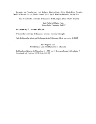 Presentes os Conselheiros: Luiz Roberto Ribeiro Faria, Glícia Maria Pires Figueira,
Walkíria Nazário Becker, Mariza Iunes Calixto, Jozair Ribeiro e Benedito Vaz da Silva.
Sala do Conselho Municipal de Educação de SJCampos, 25 de outubro de 2002.
Luiz Roberto Ribeiro Faria
Conselheiro Presidente da CEF
DELIBERAÇÃO DO PLENÁRIO
O Conselho Municipal de Educação aprova a presente Indicação.
Sala do Conselho Municipal de Educação de SJCampos, 12 de novembro de 2002.
José Augusto Dias
Presidente do Conselho Municipal de Educação
Publicada no Boletim do Município nº 1.533, em 22 de novembro de 2002, página 7.
Homologada pela Portaria nº 080/SE/02, de 18-11-02.
 