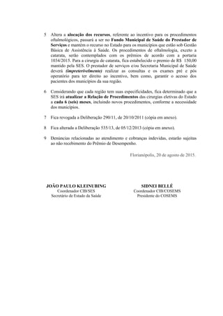 5 Altera a alocação dos recursos, referente ao incentivo para os procedimentos
oftalmológicos, passará a ser no Fundo Municipal de Saúde do Prestador de
Serviços e mantém o recurso no Estado para os municípios que estão sob Gestão
Básica de Assistência à Saúde. Os procedimentos de oftalmologia, exceto a
catarata, serão contemplados com os prêmios de acordo com a portaria
1034/2015. Para a cirurgia de catarata, fica estabelecido o premio de R$ 150,00
mantido pela SES. O prestador de serviços e/ou Secretaria Municipal de Saúde
deverá (impreterivelmente) realizar as consultas e os exames pré e pós
operatório para ter direito ao incentivo, bem como, garantir o acesso dos
pacientes dos municípios da sua região.
6 Considerando que cada região tem suas especificidades, fica determinado que a
SES irá atualizar a Relação de Procedimentos das cirurgias eletivas do Estado
a cada 6 (seis) meses, incluindo novos procedimentos, conforme a necessidade
dos municípios.
7 Fica revogada a Deliberação 290/11, de 20/10/2011 (cópia em anexo).
8 Fica alterada a Deliberação 535/13, de 05/12/2013 (cópia em anexo).
9 Denúncias relacionadas ao atendimento e cobranças indevidas, estarão sujeitas
ao não recebimento do Prêmio de Desempenho.
Florianópolis, 20 de agosto de 2015.
JOÃO PAULO KLEINUBING SIDNEI BELLÉ
Coordenador CIB/SES
Secretário de Estado da Saúde
Coordenador CIB/COSEMS
Presidente do COSEMS
 