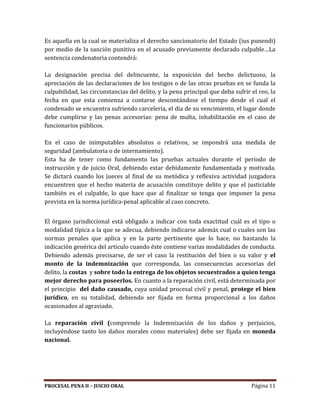 PROCESAL PENA II – JUICIO ORAL Página 11
Es aquella en la cual se materializa el derecho sancionatorio del Estado (ius punendi)
por medio de la sanción punitiva en el acusado previamente declarado culpable…La
sentencia condenatoria contendrá:
La designación precisa del delincuente, la exposición del hecho delictuoso, la
apreciación de las declaraciones de los testigos o de las otras pruebas en se funda la
culpabilidad, las circunstancias del delito, y la pena principal que deba sufrir el reo, la
fecha en que esta comienza a contarse descontándose el tiempo desde el cual el
condenado se encuentra sufriendo carcelería, el día de su vencimiento, el lugar donde
debe cumplirse y las penas accesorias: pena de multa, inhabilitación en el caso de
funcionarios públicos.
En el caso de inimputables absolutos o relativos, se impondrá una medida de
seguridad (ambulatoria o de internamiento).
Esta ha de tener como fundamento las pruebas actuales durante el periodo de
instrucción y de juicio Oral, debiendo estar debidamente fundamentada y motivada.
Se dictará cuando los jueces al final de su metódica y reflexiva actividad juzgadora
encuentren que el hecho materia de acusación constituye delito y que el justiciable
también es el culpable, lo que hace que al finalizar se tenga que imponer la pena
prevista en la norma jurídica-penal aplicable al caso concreto.
El órgano jurisdiccional está obligado a indicar con toda exactitud cuál es el tipo o
modalidad típica a la que se adecua, debiendo indicarse además cual o cuales son las
normas penales que aplica y en la parte pertinente que lo hace, no bastando la
indicación genérica del articulo cuando éste contiene varias modalidades de conducta.
Debiendo además precisarse, de ser el caso la restitución del bien o su valor y el
monto de la indemnización que corresponda, las consecuencias accesorias del
delito, la costas y sobre todo la entrega de los objetos secuestrados a quien tenga
mejor derecho para poseerlos. En cuanto a la reparación civil, está determinada por
el principio del daño causado, cuya unidad procesal civil y penal, protege el bien
jurídico, en su totalidad, debiendo ser fijada en forma proporcional a los daños
ocasionados al agraviado.
La reparación civil (comprende la Indemnización de los daños y perjuicios,
incluyéndose tanto los daños morales como materiales) debe ser fijada en moneda
nacional.
 