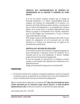 PROCESAL PENA II – JUICIO ORAL Página 12
ARTÍCULO 400° RESPONSABILIDAD DE PERSONA NO
COMPRENDIDA EN EL PROCESO O COMISIÓN DE OTRO
DELITO
1. Si de las pruebas actuadas resultara que un testigo ha
declarado falsamente o se infiere responsabilidad penal de
cualquier otra persona no comprendida en el proceso o se
descubre otro hecho delictuoso similar, distinto o conexo con el
que es materia del juzgamiento y es perseguible por ejercicio
público de la acción penal, la sentencia dispondrá que estos
hechos se pongan en conocimiento de la Fiscalía competente
para los fines legales que correspondan, a la que se enviará
copia certificado de lo actuado.
2. El testigo a quien se atribuya declaración falsa sobre el caso
materia de juzgamiento no será procesado por ese delito
mientras no se ordene en la sentencia que se expida en ese
procedimiento y quede firme.
ARTÍCULO 401º RECURSO DE APELACIÓN
1. Al concluir la lectura de la sentencia, el Juzgador preguntará a
quien corresponda si interpone recurso de apelación. No es
necesario que en ese acto fundamente el recurso. También
puede reservarse la decisión de impugnación.
2. Para los acusados no concurrentes a la audiencia, el plazo
empieza a correr desde el día siguiente de la notificación en su
domicilio procesal.
3. Rige en lo pertinente lo dispuesto en el artículo 405°.
COMENTARIO
1. Al concluir la lectura de la sentencia, el Juzgador preguntará a quien corresponda
si interpone recurso de apelación. No es necesario que en ese acto fundamente el
recurso. También puede reservarse la decisión de impugnación.
Rige en lo pertinente lo dispuesto en el artículo 405° (Que sea presentado por quien
resulte agraviado por la resolución, tenga interés directo y se halle facultado
legalmente para ello.) el derecho a recurrir es un derecho de la parte afectada.
Concordante. Arts. 416 – 417 CPP.
 