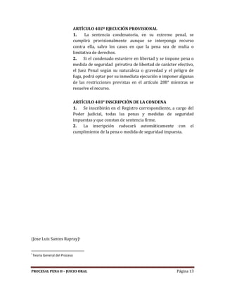 PROCESAL PENA II – JUICIO ORAL Página 13
ARTÍCULO 402º EJECUCIÓN PROVISIONAL
1. La sentencia condenatoria, en su extremo penal, se
cumplirá provisionalmente aunque se interponga recurso
contra ella, salvo los casos en que la pena sea de multa o
limitativa de derechos.
2. Si el condenado estuviere en libertad y se impone pena o
medida de seguridad privativa de libertad de carácter efectivo,
el Juez Penal según su naturaleza o gravedad y el peligro de
fuga, podrá optar por su inmediata ejecución o imponer algunas
de las restricciones previstas en el artículo 288° mientras se
resuelve el recurso.
ARTÍCULO 403° INSCRIPCIÓN DE LA CONDENA
1. Se inscribirán en el Registro correspondiente, a cargo del
Poder Judicial, todas las penas y medidas de seguridad
impuestas y que constan de sentencia firme.
2. La inscripción caducará automáticamente con el
cumplimiento de la pena o medida de seguridad impuesta.
(Jose Luis Santos Rapray)i
i
Teoría General del Proceso
 