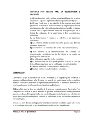 PROCESAL PENA II – JUICIO ORAL Página 3
ARTÍCULO 393° NORMAS PARA LA DELIBERACIÓN Y
VOTACIÓN
1. El Juez Penal no podrá utilizar para la deliberación pruebas
diferentes a aquellas legítimamente incorporadas en el juicio.
2. El Juez Penal para la apreciación de las pruebas procederá
primero a examinarlas individualmente y luego conjuntamente
con las demás. La valoración probatoria respetará las reglas de
la sana crítica, especialmente conforme a los principios de la
lógica, las máximas de la experiencia y los conocimientos
científicos.
3. La deliberación y votación se referirá a las siguientes
cuestiones:
a) Las relativas a toda cuestión incidental que se haya diferido
para este momento;
b) Las relativas a la existencia del hecho y sus circunstancias;
c) Las relativas a la responsabilidad del acusado, las
circunstancias modificatorias de la misma y su grado de
participación en el hecho;
d) La calificación legal del hecho cometido;
e) La individualización de la pena aplicable y, de ser el caso, de
la medida de seguridad que la sustituya o concurra con ella;
f) La reparación civil y consecuencias accesorias; y,
g) Cuando corresponda, lo relativo a las costas.
COMENTARIO
Conforme a lo ya manifestado en el art. Precedente, el juzgador para construir la
solución jurídica del caso, a fin de optar por una de las hipótesis de hecho probables,
debe de realizar un conjunto de operaciones intelectuales al momento de valorar la
prueba, enlazando la información con las distintas hipótesis.
RADA, señala que la libre apreciación de la prueba, empezó cuando Bacón dijo: ¨los
testigos no se cuentan se pesan. Es decir lo que vale no es el número sino la calidad de
quienes declaran. El juzgador se forma convicción apreciando las pruebas y lo hace no
según pauta legal sino según su conciencia. Es la apreciación personal sin sujeción a
normas legales.
El juez a la hora de valorar la prueba, tendrá que tener en cuenta las leyes, tales como
el principio de identidad, la no contradicción con los hechos alegados, etc.
 
