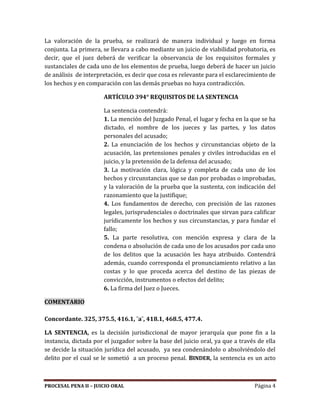 PROCESAL PENA II – JUICIO ORAL Página 4
La valoración de la prueba, se realizará de manera individual y luego en forma
conjunta. La primera, se llevara a cabo mediante un juicio de viabilidad probatoria, es
decir, que el juez deberá de verificar la observancia de los requisitos formales y
sustanciales de cada uno de los elementos de prueba, luego deberá de hacer un juicio
de análisis de interpretación, es decir que cosa es relevante para el esclarecimiento de
los hechos y en comparación con las demás pruebas no haya contradicción.
ARTÍCULO 394° REQUISITOS DE LA SENTENCIA
La sentencia contendrá:
1. La mención del Juzgado Penal, el lugar y fecha en la que se ha
dictado, el nombre de los jueces y las partes, y los datos
personales del acusado;
2. La enunciación de los hechos y circunstancias objeto de la
acusación, las pretensiones penales y civiles introducidas en el
juicio, y la pretensión de la defensa del acusado;
3. La motivación clara, lógica y completa de cada uno de los
hechos y circunstancias que se dan por probadas o improbadas,
y la valoración de la prueba que la sustenta, con indicación del
razonamiento que la justifique;
4. Los fundamentos de derecho, con precisión de las razones
legales, jurisprudenciales o doctrinales que sirvan para calificar
jurídicamente los hechos y sus circunstancias, y para fundar el
fallo;
5. La parte resolutiva, con mención expresa y clara de la
condena o absolución de cada uno de los acusados por cada uno
de los delitos que la acusación les haya atribuido. Contendrá
además, cuando corresponda el pronunciamiento relativo a las
costas y lo que proceda acerca del destino de las piezas de
convicción, instrumentos o efectos del delito;
6. La firma del Juez o Jueces.
COMENTARIO
Concordante. 325, 375.5, 416.1, ¨a¨, 418.1, 468.5, 477.4.
LA SENTENCIA, es la decisión jurisdiccional de mayor jerarquía que pone fin a la
instancia, dictada por el juzgador sobre la base del juicio oral, ya que a través de ella
se decide la situación jurídica del acusado, ya sea condenándolo o absolviéndolo del
delito por el cual se le sometió a un proceso penal. BINDER, la sentencia es un acto
 