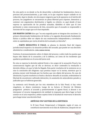 PROCESAL PENA II – JUICIO ORAL Página 7
En esta parte es en donde se ha de desarrollar a plenitud los fundamentos claros y
precisos del pronunciamiento, y por ende, es la que requiere mayor cuidado en su
redacción. Aquí es donde, sin otra mayor exigencia que la de apoyarse en el mérito del
proceso, los juzgadores se encuentran en plena libertad para exponer, demostrar y
sostener con argumentos doctrinarios y legales su criterio; es aquí donde el Juez
expresa su apreciación de las pruebas actuadas, dándoles el valor que él cree
pertinente y como consecuencia de ésta, encuentra que el acusado es responsable o
inocente de los cargos que se le han imputado.
SAN MARTIN CASTRO dice que “en esta segunda parte se integran dos secciones. La
primera denominada fundamentos de hechos y la segunda denominada fundamento
fáctico o jurídico debe ser objeto de una enumeración independiente y correlativa
entre sí, sujetándose por cierto al mérito de lo actuado y al derecho”.
. PARTE RESOLUTIVA O FALLO, se plasma la decisión final del órgano
jurisdiccional respecto a la situación jurídica del acusado, que puede ser una decisión:
absolutoria o condenatoria. (PEÑA CABRERA FREYRE).
Contiene el pronunciamiento sobre el objeto del proceso y sobre todo los puntos que
hayan sido objeto de la acusación y de la defensa, así como de los incidentes que
quedaron pendientes en el curso del juicio oral.
En esta se expresa la decisión judicial frente a los cargos de la acusación Fiscal y las
consecuencias legales que de ella se derivan; es decir contendrá la resolución o
decisión última a la que la Sala ha llegado. Esta parte resolutiva de la sentencia no es
sino la conclusión del silogismo cuya premisa mayor es la norma, mientras que la
premisa menor está formada por los hechos que son objeto del proceso. En caso de
absolución, la parte resolutiva se limita a declarar absuelto al acusado, ordenándose la
libertad de encontrarse sufriendo detención y la anulación de antecedentes penales y
judiciales que se hubieran generado.
La sentencia será firmada por los tres miembros de la Sala Penal; si hay votos
singulares, se dejara constancia. Luego de su lectura el Director de Debates
preguntará primero al acusado y posteriormente al agente fiscal, si desean o no
interponer el recurso impugnatorio de nulidad, la respuesta que diera lugar se hará
constar en el acta respectiva, ambos sujetos tiene la facultad de reservarse el derecho
para luego tomar una decisión final.
ARTÍCULO 396ª LECTURA DE LA SENTENCIA
1. El Juez Penal, Unipersonal o Colegiado, según el caso, se
constituirá nuevamente en la Sala de Audiencias, después de ser
 