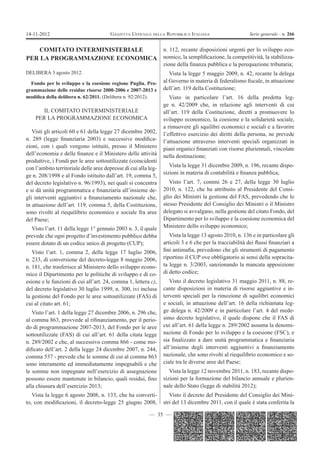 14-11-2012                             GAZZETTA UFFICIALE DELLA REPUBBLICA ITALIANA                      Serie generale - n. 266


   COMITATO INTERMINISTERIALE   n. 112, recante disposizioni urgenti per lo sviluppo eco-
PER LA PROGRAMMAZIONE ECONOMICA nomico, la sempliﬁcazione, la competitività, la stabilizza-
                                                                 zione della ﬁnanza pubblica e la perequazione tributaria;
DELIBERA 3 agosto 2012.                                             Vista la legge 5 maggio 2009, n. 42, recante la delega
  Fondo per lo sviluppo e la coesione regione Puglia. Pro-       al Governo in materia di federalismo ﬁscale, in attuazione
grammazione delle residue risorse 2000-2006 e 2007-2013 e        dell’art. 119 della Costituzione;
modiﬁca della delibera n. 62/2011. (Delibera n. 92/2012).           Visto in particolare l’art. 16 della predetta leg-
                                                                 ge n. 42/2009 che, in relazione agli interventi di cui
       IL COMITATO INTERMINISTERIALE                             all’art. 119 della Costituzione, diretti a promuovere lo
    PER LA PROGRAMMAZIONE ECONOMICA                              sviluppo economico, la coesione e la solidarietà sociale,
                                                                 a rimuovere gli squilibri economici e sociali e a favorire
   Visti gli articoli 60 e 61 della legge 27 dicembre 2002,      l’effettivo esercizio dei diritti della persona, ne prevede
n. 289 (legge ﬁnanziaria 2003) e successive modiﬁca-             l’attuazione attraverso interventi speciali organizzati in
zioni, con i quali vengono istituiti, presso il Ministero        piani organici ﬁnanziati con risorse pluriennali, vincolate
dell’economia e delle ﬁnanze e il Ministero delle attività       nella destinazione;
produttive, i Fondi per le aree sottoutilizzate (coincidenti
con l’ambito territoriale delle aree depresse di cui alla leg-      Vista la legge 31 dicembre 2009, n. 196, recante dispo-
ge n. 208/1998 e al Fondo istituito dall’art. 19, comma 5,       sizioni in materia di contabilità e ﬁnanza pubblica;
del decreto legislativo n. 96/1993), nei quali si concentra         Visto l’art. 7, commi 26 e 27, della legge 30 luglio
e si dà unità programmatica e ﬁnanziaria all’insieme de-         2010, n. 122, che ha attribuito al Presidente del Consi-
gli interventi aggiuntivi a ﬁnanziamento nazionale che,          glio dei Ministri la gestione del FAS, prevedendo che lo
in attuazione dell’art. 119, comma 5, della Costituzione,        stesso Presidente del Consiglio dei Ministri o il Ministro
sono rivolti al riequilibrio economico e sociale fra aree        delegato si avvalgano, nella gestione del citato Fondo, del
del Paese;                                                       Dipartimento per lo sviluppo e la coesione economica del
  Visto l’art. 11 della legge 1° gennaio 2003 n. 3, il quale     Ministero dello sviluppo economico;
prevede che ogni progetto d’investimento pubblico debba             Vista la legge 13 agosto 2010, n. 136 e in particolare gli
essere dotato di un codice unico di progetto (CUP);              articoli 3 e 6 che per la tracciabilità dei ﬂussi ﬁnanziari a
   Visto l’art. 1, comma 2, della legge 17 luglio 2006,          ﬁni antimaﬁa, prevedono che gli strumenti di pagamento
n. 233, di conversione del decreto-legge 8 maggio 2006,          riportino il CUP ove obbligatorio ai sensi della sopracita-
n. 181, che trasferisce al Ministero dello sviluppo econo-       ta legge n. 3/2003, sanzionando la mancata apposizione
mico il Dipartimento per le politiche di sviluppo e di co-       di detto codice;
esione e le funzioni di cui all’art. 24, comma 1, lettera c),       Visto il decreto legislativo 31 maggio 2011, n. 88, re-
del decreto legislativo 30 luglio 1999, n. 300, ivi inclusa      cante disposizioni in materia di risorse aggiuntive e in-
la gestione del Fondo per le aree sottoutilizzate (FAS) di       terventi speciali per la rimozione di squilibri economici
cui al citato art. 61;                                           e sociali, in attuazione dell’art. 16 della richiamata leg-
   Visto l’art. 1 della legge 27 dicembre 2006, n. 296 che,      ge delega n. 42/2009 e in particolare l’art. 4 del mede-
al comma 863, provvede al riﬁnanziamento, per il perio-          simo decreto legislativo, il quale dispone che il FAS di
do di programmazione 2007-2013, del Fondo per le aree            cui all’art. 61 della legge n. 289/2002 assuma la denomi-
sottoutilizzate (FAS) di cui all’art. 61 della citata legge      nazione di Fondo per lo sviluppo e la coesione (FSC), e
n. 289/2002 e che, al successivo comma 866 - come mo-            sia ﬁnalizzato a dare unità programmatica e ﬁnanziaria
diﬁcato dell’art. 2 della legge 24 dicembre 2007, n. 244,        all’insieme degli interventi aggiuntivi a ﬁnanziamento
comma 537 - prevede che le somme di cui al comma 863             nazionale, che sono rivolti al riequilibrio economico e so-
sono interamente ed immediatamente impegnabili e che             ciale tra le diverse aree del Paese;
le somme non impegnate nell’esercizio di assegnazione               Vista la legge 12 novembre 2011, n. 183, recante dispo-
possono essere mantenute in bilancio, quali residui, ﬁno         sizioni per la formazione del bilancio annuale e plurien-
alla chiusura dell’esercizio 2013;                               nale dello Stato (legge di stabilità 2012);
   Vista la legge 6 agosto 2008, n. 133, che ha converti-           Visto il decreto del Presidente del Consiglio dei Mini-
to, con modiﬁcazioni, il decreto-legge 25 giugno 2008,           stri del 13 dicembre 2011, con il quale è stata conferita la

                                                          — 35 —
 