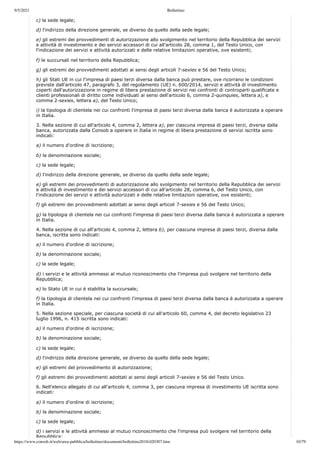 9/5/2021 Bollettino
https://www.consob.it/web/area-pubblica/bollettino/documenti/bollettino2018/d20307.htm 10/79
c) la sede legale;
d) l'indirizzo della direzione generale, se diverso da quello della sede legale;
e) gli estremi dei provvedimenti di autorizzazione allo svolgimento nel territorio della Repubblica dei servizi
e attività di investimento e dei servizi accessori di cui all'articolo 28, comma 1, del Testo Unico, con
l'indicazione dei servizi e attività autorizzati e delle relative limitazioni operative, ove esistenti;
f) le succursali nel territorio della Repubblica;
g) gli estremi dei provvedimenti adottati ai sensi degli articoli 7-sexies e 56 del Testo Unico;
h) gli Stati UE in cui l'impresa di paesi terzi diversa dalla banca può prestare, ove ricorrano le condizioni
previste dall'articolo 47, paragrafo 3, del regolamento (UE) n. 600/2014, servizi e attività di investimento
coperti dall'autorizzazione in regime di libera prestazione di servizi nei confronti di controparti qualificate e
clienti professionali di diritto come individuati ai sensi dell'articolo 6, comma 2-quinquies, lettera a), e
comma 2-sexies, lettera a), del Testo Unico;
i) la tipologia di clientela nei cui confronti l'impresa di paesi terzi diversa dalla banca è autorizzata a operare
in Italia.
3. Nella sezione di cui all'articolo 4, comma 2, lettera a), per ciascuna impresa di paesi terzi, diversa dalla
banca, autorizzata dalla Consob a operare in Italia in regime di libera prestazione di servizi iscritta sono
indicati:
a) il numero d'ordine di iscrizione;
b) la denominazione sociale;
c) la sede legale;
d) l'indirizzo della direzione generale, se diverso da quello della sede legale;
e) gli estremi dei provvedimenti di autorizzazione allo svolgimento nel territorio della Repubblica dei servizi
e attività di investimento e dei servizi accessori di cui all'articolo 28, comma 6, del Testo Unico, con
l'indicazione dei servizi e attività autorizzati e delle relative limitazioni operative, ove esistenti;
f) gli estremi dei provvedimenti adottati ai sensi degli articoli 7-sexies e 56 del Testo Unico;
g) la tipologia di clientela nei cui confronti l'impresa di paesi terzi diversa dalla banca è autorizzata a operare
in Italia.
4. Nella sezione di cui all'articolo 4, comma 2, lettera b), per ciascuna impresa di paesi terzi, diversa dalla
banca, iscritta sono indicati:
a) il numero d'ordine di iscrizione;
b) la denominazione sociale;
c) la sede legale;
d) i servizi e le attività ammessi al mutuo riconoscimento che l'impresa può svolgere nel territorio della
Repubblica;
e) lo Stato UE in cui è stabilita la succursale;
f) la tipologia di clientela nei cui confronti l'impresa di paesi terzi diversa dalla banca è autorizzata a operare
in Italia.
5. Nella sezione speciale, per ciascuna società di cui all'articolo 60, comma 4, del decreto legislativo 23
luglio 1996, n. 415 iscritta sono indicati:
a) il numero d'ordine di iscrizione;
b) la denominazione sociale;
c) la sede legale;
d) l'indirizzo della direzione generale, se diverso da quello della sede legale;
e) gli estremi del provvedimento di autorizzazione;
f) gli estremi dei provvedimenti adottati ai sensi degli articoli 7-sexies e 56 del Testo Unico.
6. Nell'elenco allegato di cui all'articolo 4, comma 3, per ciascuna impresa di investimento UE iscritta sono
indicati:
a) il numero d'ordine di iscrizione;
b) la denominazione sociale;
c) la sede legale;
d) i servizi e le attività ammessi al mutuo riconoscimento che l'impresa può svolgere nel territorio della
Repubblica;
 