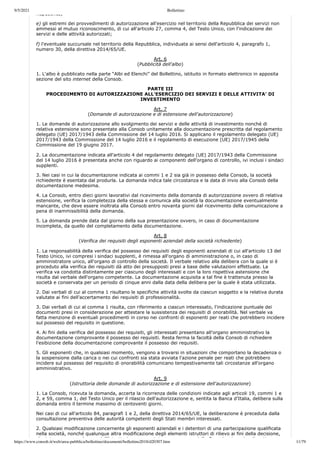 9/5/2021 Bollettino
https://www.consob.it/web/area-pubblica/bollettino/documenti/bollettino2018/d20307.htm 11/79
Repubblica;
e) gli estremi dei provvedimenti di autorizzazione all'esercizio nel territorio della Repubblica dei servizi non
ammessi al mutuo riconoscimento, di cui all'articolo 27, comma 4, del Testo Unico, con l'indicazione dei
servizi e delle attività autorizzati;
f) l'eventuale succursale nel territorio della Repubblica, individuata ai sensi dell'articolo 4, paragrafo 1,
numero 30, della direttiva 2014/65/UE.
Art. 6
(Pubblicità dell'albo)
1. L'albo è pubblicato nella parte “Albi ed Elenchi” del Bollettino, istituito in formato elettronico in apposita
sezione del sito internet della Consob.
PARTE III
PROCEDIMENTO DI AUTORIZZAZIONE ALL'ESERCIZIO DEI SERVIZI E DELLE ATTIVITA' DI
INVESTIMENTO
Art. 7
(Domande di autorizzazione e di estensione dell'autorizzazione)
1. Le domande di autorizzazione allo svolgimento dei servizi e delle attività di investimento nonché di
relativa estensione sono presentate alla Consob unitamente alla documentazione prescritta dal regolamento
delegato (UE) 2017/1943 della Commissione del 14 luglio 2016. Si applicano il regolamento delegato (UE)
2017/1943 della Commissione del 14 luglio 2016 e il regolamento di esecuzione (UE) 2017/1945 della
Commissione del 19 giugno 2017.
2. La documentazione indicata all'articolo 4 del regolamento delegato (UE) 2017/1943 della Commissione
del 14 luglio 2016 è presentata anche con riguardo ai componenti dell'organo di controllo, ivi inclusi i sindaci
supplenti.
3. Nei casi in cui la documentazione indicata ai commi 1 e 2 sia già in possesso della Consob, la società
richiedente è esentata dal produrla. La domanda indica tale circostanza e la data di invio alla Consob della
documentazione medesima.
4. La Consob, entro dieci giorni lavorativi dal ricevimento della domanda di autorizzazione ovvero di relativa
estensione, verifica la completezza della stessa e comunica alla società la documentazione eventualmente
mancante, che deve essere inoltrata alla Consob entro novanta giorni dal ricevimento della comunicazione a
pena di inammissibilità della domanda.
5. La domanda prende data dal giorno della sua presentazione ovvero, in caso di documentazione
incompleta, da quello del completamento della documentazione.
Art. 8
(Verifica dei requisiti degli esponenti aziendali della società richiedente)
1. La responsabilità della verifica del possesso dei requisiti degli esponenti aziendali di cui all'articolo 13 del
Testo Unico, ivi compresi i sindaci supplenti, è rimessa all'organo di amministrazione o, in caso di
amministratore unico, all'organo di controllo della società. Il verbale relativo alla delibera con la quale si è
proceduto alla verifica dei requisiti dà atto dei presupposti presi a base delle valutazioni effettuate. La
verifica va condotta distintamente per ciascuno degli interessati e con la loro rispettiva astensione che
risulta dal verbale dell'organo competente. La documentazione acquisita a tal fine è trattenuta presso la
società e conservata per un periodo di cinque anni dalla data della delibera per la quale è stata utilizzata.
2. Dai verbali di cui al comma 1 risultano le specifiche attività svolte da ciascun soggetto e la relativa durata
valutate ai fini dell'accertamento dei requisiti di professionalità.
3. Dai verbali di cui al comma 1 risulta, con riferimento a ciascun interessato, l'indicazione puntuale dei
documenti presi in considerazione per attestare la sussistenza dei requisiti di onorabilità. Nel verbale va
fatta menzione di eventuali procedimenti in corso nei confronti di esponenti per reati che potrebbero incidere
sul possesso del requisito in questione.
4. Ai fini della verifica del possesso dei requisiti, gli interessati presentano all'organo amministrativo la
documentazione comprovante il possesso dei requisiti. Resta ferma la facoltà della Consob di richiedere
l'esibizione della documentazione comprovante il possesso dei requisiti.
5. Gli esponenti che, in qualsiasi momento, vengono a trovarsi in situazioni che comportano la decadenza o
la sospensione dalla carica o nei cui confronti sia stata avviata l'azione penale per reati che potrebbero
incidere sul possesso del requisito di onorabilità comunicano tempestivamente tali circostanze all'organo
amministrativo.
Art. 9
(Istruttoria delle domande di autorizzazione e di estensione dell'autorizzazione)
1. La Consob, ricevuta la domanda, accerta la ricorrenza delle condizioni indicate agli articoli 19, commi 1 e
2, e 59, comma 1, del Testo Unico per il rilascio dell'autorizzazione e, sentita la Banca d'Italia, delibera sulla
domanda entro il termine massimo di centoventi giorni.
Nei casi di cui all'articolo 84, paragrafi 1 e 2, della direttiva 2014/65/UE, la deliberazione è preceduta dalla
consultazione preventiva delle autorità competenti degli Stati membri interessati.
2. Qualsiasi modificazione concernente gli esponenti aziendali e i detentori di una partecipazione qualificata
nella società, nonché qualunque altra modificazione degli elementi istruttori di rilievo ai fini della decisione,
h i t l d ll'i t tt i t t d ll C b i h di ti
 