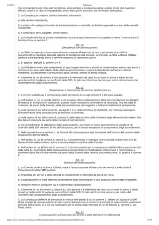 9/5/2021 Bollettino
https://www.consob.it/web/area-pubblica/bollettino/documenti/bollettino2018/d20307.htm 12/79
che intervengono nel corso dell'istruttoria, sono portate a conoscenza della Consob prima che diventino
efficaci, ovvero in caso di impossibilità, entro dieci giorni lavorativi dal verificarsi dell'evento.
3. La Consob può chiedere ulteriori elementi informativi:
a) alla società richiedente;
b) a coloro che svolgono funzioni di amministrazione o controllo, ai direttori generali e ai soci della società
richiedente;
c) a qualunque altro soggetto, anche estero.
4. La Consob informa la società richiedente circa la propria decisione di accogliere o meno l'istanza entro il
termine di cui al comma 1.
Art. 10
(Decadenza dall'autorizzazione)
1. Le SIM che intendono rinunciare all'autorizzazione all'esercizio di uno o più servizi o attività di
investimento presentano apposita istanza di decadenza alla Consob. La Consob, sentita la Banca d'Italia,
delibera sulla domanda entro il termine massimo di centoventi giorni.
2. Si applica l'articolo 9, commi 3 e 4.
3. Le SIM danno inizio allo svolgimento di ogni singolo servizio o attività di investimento autorizzato entro il
termine di un anno dal rilascio della relativa autorizzazione, a pena di decadenza dell'autorizzazione
medesima. La decadenza è pronunciata dalla Consob, sentita la Banca d'Italia.
4. Il termine di cui al comma 3 non decorre o è interrotto nel caso in cui siano in corso o siano avviati
accertamenti di vigilanza nei confronti della SIM. In tali casi il termine decorre per intero dal momento del
completamento degli accertamenti.
Art. 11
(Sospensione e interruzione dei termini dell'istruttoria)
1. I termini stabiliti per il compimento delle istruttorie di cui agli articoli 9 e 10 sono sospesi:
a) nell'ipotesi in cui la società istante si sia avvalsa nella predisposizione della documentazione da allegare
all'istanza di dichiarazioni sostitutive, quando risulti necessario controllarne la veridicità, fino alla data di
ricezione, da parte della Consob, della documentazione dal soggetto o dall'amministrazione competente;
b) nelle ipotesi di cui all'articolo 84, paragrafi 1 e 2, della direttiva 2014/65/UE, per il tempo necessario
all'esperimento della consultazione preventiva ivi prevista;
c) nelle ipotesi di cui all'articolo 9, comma 3, dalla data di invio della richiesta degli elementi informativi, fino
alla data di ricezione da parte della Consob di tali elementi;
d) nei procedimenti di estensione delle autorizzazioni, ove siano in corso accertamenti di vigilanza nei
confronti della SIM rilevanti ai fini dell'istruttoria, per il tempo necessario al compimento degli accertamenti.
2. Nelle ipotesi di cui al comma 1, la Consob dà comunicazione agli interessati dell'inizio e del termine della
sospensione dell'istruttoria.
3. Nell'ipotesi di cui al comma 1, lettera c), il procedimento si estingue ove la società istante non invii gli
elementi informativi richiesti entro il termine fissato a tal fine dalla Consob.
4. Nell'ipotesi di cui all'articolo 9, comma 2, i termini previsti per il compimento dell'istruttoria sono interrotti
dalla data di ricevimento della comunicazione concernente le modificazioni intervenute e ricominciano a
decorrere dalla data di ricevimento da parte della Consob della relativa documentazione. Si applica il comma
2.
Art. 12
(Revoca dell'autorizzazione)
1. La Consob, sentita la Banca d'Italia, revoca l'autorizzazione all'esercizio dei servizi e delle attività
d'investimento delle SIM quando:
a) l'esercizio dei servizi e delle attività di investimento è interrotto da più di sei mesi;
b) l'autorizzazione è stata ottenuta presentando false dichiarazioni o con qualsiasi altro mezzo irregolare;
c) vengono meno le condizioni cui è subordinata l'autorizzazione.
2. Il termine di cui al comma 1, lettera a), non decorre o è interrotto nel caso in cui siano in corso o siano
avviati accertamenti di vigilanza nei confronti della SIM. In tali casi il termine decorre per intero dal
momento del completamento degli accertamenti.
3. La Consob può differire la pronuncia di revoca nell'ipotesi di cui al comma 1, lettera a), qualora la SIM
abbia omesso la comunicazione di interruzione dell'esercizio di servizi o di attività di investimento autorizzati
prevista dall'articolo 13 e ciò sia necessario per la tutela degli interessi di cui all'articolo 5, comma 1, del
Testo Unico.
Art. 13
(Comunicazioni sull'esercizio dei servizi e delle attività di investimento)
 