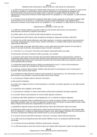 9/5/2021 Bollettino
https://www.consob.it/web/area-pubblica/bollettino/documenti/bollettino2018/d20307.htm 14/79
Art. 17
(Modifiche delle informazioni relative ai servizi e alle attività di investimento)
1. La SIM comunica alla Consob ogni modifica delle informazioni di cui all'articolo 16, almeno un mese prima
di attuare la modifica, in conformità a quanto previsto dall'articolo 4 del regolamento delegato (UE)
2017/1018 della Commissione del 29 giugno 2016 e secondo le modalità indicate all'articolo 7 del
regolamento di esecuzione emanato ai sensi degli articoli 34, paragrafo 9, e 35, paragrafo 12, della direttiva
2014/65/UE.
2. La Consob comunica all'autorità competente dello Stato membro ospitante le informazioni oggetto della
comunicazione di cui al comma 1 in conformità a quanto previsto dall'articolo 8 del regolamento di
esecuzione emanato ai sensi degli articoli 34, paragrafo 9, e 35, paragrafo 12, della direttiva 2014/65/UE.
Art. 18
(Stabilimento di succursali in Stati non UE)
1. La SIM che intende stabilire succursali in Stati non UE presenta alla Consob una domanda di
autorizzazione contenente le seguenti informazioni:
a) lo Stato estero nel cui territorio la SIM intende stabilire una succursale;
b) l'inquadramento dell'iniziativa nella complessiva strategia di espansione all'estero della SIM;
c) l'attività che la SIM intende effettuare nello Stato ospitante, la struttura organizzativa che assumerà la
succursale (organigramma, risorse umane, sistemi informativi), e l'impatto dell'iniziativa sulla struttura
organizzativa della SIM;
d) il recapito della succursale nello Stato estero, ovvero della sede principale (qualora la succursale si
articoli in più sedi di attività), dove possono essere richiesti i documenti;
e) i nominativi e un curriculum informativo dei dirigenti responsabili della succursale;
f) l'ammontare del fondo di dotazione della succursale, ove richiesto.
2. La Consob, entro dieci giorni lavorativi dal ricevimento della domanda di autorizzazione, verifica la
completezza della stessa e comunica alla società la documentazione eventualmente mancante, che deve
essere inoltrata alla Consob entro trenta giorni lavorativi dal ricevimento della comunicazione a pena di
inammissibilità della domanda.
3. La domanda prende data dal giorno della sua presentazione ovvero, in caso di documentazione
incompleta, da quello del completamento della documentazione.
4. La Consob, sentita la Banca d'Italia, delibera sulla domanda di autorizzazione entro novanta giorni
lavorativi dalla ricezione della stessa.
5. Le modificazioni degli elementi contenuti nella domanda di autorizzazione, che intervengono nel corso
dell'istruttoria, sono portate a conoscenza della Consob senza indugio.
6. La Consob può chiedere ulteriori elementi informativi:
a) alla società richiedente;
b) a coloro che svolgono funzioni di amministrazione o controllo, ai direttori generali e ai soci della società
richiedente;
c) a qualunque altro soggetto, anche estero.
7. La Consob può richiedere un parere sull'iniziativa all'autorità competente del paese ospitante.
8. La Consob rilascia l'autorizzazione al ricorrere delle seguenti condizioni:
a) esistenza nello Stato ospitante di una legislazione e di un sistema di vigilanza adeguati;
b) esistenza di apposite intese di collaborazione tra la Consob e la Banca d'Italia e le competenti autorità
dello Stato ospitante volte, tra l'altro, ad agevolare l'accesso alle informazioni da parte della Consob e della
Banca d'Italia anche attraverso l'espletamento di controlli in loco;
c) possibilità di agevole accesso da parte dell'impresa madre alle informazioni della succursale;
d) adeguatezza della struttura organizzativa e della situazione finanziaria, economica e patrimoniale della
SIM. Le valutazioni in materia di organizzazione tengono conto delle maggiori difficoltà che le SIM possono
incontrare nel garantire l'efficacia dei controlli interni su una succursale all'estero.
9. La Consob comunica alla SIM interessata i motivi per il mancato rilascio dell'autorizzazione.
10. La SIM comunica tempestivamente alla Consob l'effettivo inizio e la cessazione dell'attività della
succursale.
11. La Consob comunica alla Banca d'Italia le autorizzazioni rilasciate.
12. La SIM autorizzata ai sensi del comma 8 opera nel rispetto delle disposizioni vigenti nel paese ospitante.
Art. 19
(Sospensione e interruzione dei termini dell'istruttoria)
 