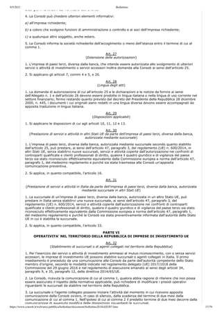 9/5/2021 Bollettino
https://www.consob.it/web/area-pubblica/bollettino/documenti/bollettino2018/d20307.htm 17/79
dieci giorni lavorativi dal verificarsi dell evento.
4. La Consob può chiedere ulteriori elementi informativi:
a) all'impresa richiedente;
b) a coloro che svolgono funzioni di amministrazione o controllo e ai soci dell'impresa richiedente;
c) a qualunque altro soggetto, anche estero.
5. La Consob informa la società richiedente dell'accoglimento o meno dell'istanza entro il termine di cui al
comma 1.
Art. 27
(Estensione delle autorizzazioni)
1. L'impresa di paesi terzi, diversa dalla banca, che intende essere autorizzata allo svolgimento di ulteriori
servizi o attività di investimento o servizi accessori inoltra domanda alla Consob ai sensi dell'articolo 25.
2. Si applicano gli articoli 7, commi 4 e 5, e 26.
Art. 28
(Lingua degli atti)
1. La domanda di autorizzazione di cui all'articolo 25 e le dichiarazioni e le notizie da fornire ai sensi
dell'Allegato n. 1 e dell'articolo 26 devono essere prodotte in lingua italiana o nella lingua di uso corrente nel
settore finanziario; fermo restando quanto previsto dal decreto del Presidente della Repubblica 28 dicembre
2000, n. 445, i documenti i cui originali siano redatti in una lingua diversa devono essere accompagnati da
apposita traduzione in lingua italiana.
Art. 29
(Disposizioni applicabili)
1. Si applicano le disposizioni di cui agli articoli 10, 11, 12 e 13.
Art. 30
(Prestazione di servizi e attività in altri Stati UE da parte dell'impresa di paesi terzi, diversa dalla banca,
autorizzata mediante succursale)
1. L'impresa di paesi terzi, diversa dalla banca, autorizzata mediante succursale secondo quanto stabilito
dall'articolo 25, può prestare, ai sensi dell'articolo 47, paragrafo 3, del regolamento (UE) n. 600/2014, in
altri Stati UE, senza stabilirvi nuove succursali, servizi e attività coperte dall'autorizzazione nei confronti di
controparti qualificate e clienti professionali di diritto, qualora il quadro giuridico e di vigilanza del paese
terzo sia stato riconosciuto effettivamente equivalente dalla Commissione europea a norma dell'articolo 47,
paragrafo 1, del medesimo regolamento e purché sia stata trasmessa alla Consob un'apposita
comunicazione preventiva.
2. Si applica, in quanto compatibile, l'articolo 16.
Art. 31
(Prestazione di servizi e attività in Italia da parte dell'impresa di paesi terzi, diversa dalla banca, autorizzata
mediante succursale in altri Stati UE)
1. La succursale di un'impresa di paesi terzi, diversa dalla banca, autorizzata in un altro Stato UE, può
prestare in Italia senza stabilirvi una nuova succursale, ai sensi dell'articolo 47, paragrafo 3, del
regolamento (UE) n. 600/2014, servizi e attività coperte dall'autorizzazione nei confronti di controparti
qualificate e clienti professionali di diritto, qualora il quadro giuridico e di vigilanza del paese terzo sia stato
riconosciuto effettivamente equivalente dalla Commissione europea a norma dell'articolo 47, paragrafo 1,
del medesimo regolamento e purché la Consob sia stata preventivamente informata dall'autorità dello Stato
UE in cui è stabilita la succursale.
2. Si applica, in quanto compatibile, l'articolo 33.
PARTE VI
OPERATIVITA' NEL TERRITORIO DELLA REPUBBLICA DI IMPRESE DI INVESTIMENTO UE
Art. 32
(Stabilimento di succursali o di agenti collegati nel territorio della Repubblica)
1. Per l'esercizio dei servizi o attività di investimento ammessi al mutuo riconoscimento, con o senza servizi
accessori, le imprese di investimento UE possono stabilire succursali o agenti collegati in Italia. Il primo
insediamento è preceduto da una comunicazione alla Consob da parte dell'autorità competente dello Stato
membro d'origine, secondo le modalità indicate nel regolamento delegato (UE) 2017/1018 della
Commissione del 29 giugno 2016 e nel regolamento di esecuzione emanato ai sensi degli articoli 34,
paragrafo 9, e 35, paragrafo 12, della direttiva 2014/65/UE.
2. La Consob, ricevuta la comunicazione di cui al comma 1, qualora abbia ragione di ritenere che non possa
essere assicurato il rispetto della normativa applicabile, può richiedere di modificare i presidi operativi
riguardanti le succursali da stabilire nel territorio della Repubblica.
3. La succursale o l'agente collegato possono iniziare l'attività dal momento in cui ricevono apposita
comunicazione della Consob ovvero, in caso di silenzio, dalla scadenza del termine di due mesi dalla
comunicazione di cui al comma 1. Nell'ipotesi di cui al comma 2 il predetto termine di due mesi decorre dalla
comunicazione di avvenuta modifica delle disposizioni riguardanti le succursali.
 