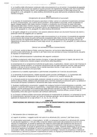 9/5/2021 Bollettino
https://www.consob.it/web/area-pubblica/bollettino/documenti/bollettino2018/d20307.htm 18/79
comunicazione di avvenuta modifica delle disposizioni riguardanti le succursali.
4. La modifica delle informazioni contenute nella comunicazione di cui al comma 1 è preceduta da apposita
comunicazione alla Consob nel rispetto di quanto previsto nel regolamento delegato (UE) 2017/1018 della
Commissione del 29 giugno 2016 e nel regolamento di esecuzione emanato ai sensi degli articoli 34,
paragrafo 9, e 35, paragrafo 12, della direttiva 2014/65/UE da parte dell'autorità competente dello Stato
membro d'origine.
Art. 33
(Svolgimento dei servizi senza stabilimento di succursali)
1. Le imprese di investimento UE possono esercitare in Italia i servizi e le attività di investimento ammessi
al mutuo riconoscimento, con o senza servizi accessori, senza stabilirvi succursali, anche avvalendosi di
agenti collegati stabiliti nello Stato membro d'origine, a condizione che la Consob sia stata informata
dall'autorità dello Stato membro d'origine, secondo le modalità indicate nel regolamento delegato (UE)
2017/1018 della Commissione del 29 giugno 2016 e nel regolamento di esecuzione emanato ai sensi degli
articoli 34, paragrafo 9, e 35, paragrafo 12, della direttiva 2014/65/UE.
2. Gli agenti collegati di cui al comma 1 non possono detenere denaro e/o strumenti finanziari dei clienti o
potenziali clienti del soggetto per cui operano.
3. La modifica delle informazioni contenute nella comunicazione di cui al comma 1 è preceduta da apposita
comunicazione alla Consob da parte dell'autorità competente dello Stato membro d'origine, nel rispetto di
quanto previsto nel regolamento delegato (UE) 2017/1018 della Commissione del 29 giugno 2016 e nel
regolamento di esecuzione emanato ai sensi degli articoli 34, paragrafo 9, e 35, paragrafo 12, della direttiva
2014/65/UE.
Art. 34
(Servizi non ammessi al mutuo riconoscimento)
1. La Consob, sentita la Banca d'Italia, autorizza l'esercizio, nel territorio della Repubblica, dei servizi
previsti ai sensi dell'articolo 18, comma 5, del Testo Unico non ammessi al mutuo riconoscimento, da parte
di imprese di investimento UE.
2. Il rilascio dell'autorizzazione è subordinato alle seguenti condizioni:
a) effettivo svolgimento nello Stato membro d'origine, in base alle disposizioni ivi vigenti, dei servizi che
l'impresa di investimento intende svolgere nel territorio della Repubblica;
b) presentazione di un programma di attività nel quale siano, in particolare, indicati i servizi che l'impresa di
investimento intende prestare, ivi compresa l'illustrazione dei tipi delle operazioni previste, delle procedure
adottate e dei tipi di servizi accessori che si intende esercitare nonché, in ogni caso, se i servizi stessi
saranno prestati attraverso una succursale;
c) adozione di un assetto organizzativo e patrimoniale compatibile con il servizio da autorizzare.
3. La domanda di autorizzazione, redatta secondo quanto previsto nell'Allegato n. 2, è presentata alla
Consob. Si applicano le disposizioni di cui all'articolo 7, commi 4 e 5, nonché l'articolo 28.
4. La Consob accerta la ricorrenza delle condizioni indicate al comma 2 per il rilascio dell'autorizzazione e,
sentita la Banca d'Italia, delibera sulla domanda entro il termine massimo di centoventi giorni. La delibera è
comunicata all'impresa richiedente e all'autorità dello Stato membro d'origine.
5. Qualsiasi modificazione concernente i soggetti che svolgono funzioni di amministrazione o controllo, i soci
esercenti il controllo dell'impresa di investimento, i responsabili della succursale dell'impresa stessa ove
stabilita, nonché qualunque altra modificazione degli elementi istruttori di rilievo che intervengono nel corso
dell'istruttoria, sono portate a conoscenza della Consob prima che diventino efficaci, ovvero in caso di
impossibilità, entro dieci giorni lavorativi dal verificarsi dell'evento.
6. La Consob e la Banca d'Italia comunicano all'impresa di investimento le condizioni, ivi comprese le norme
di comportamento, secondo le quali, per motivi di interesse generale i servizi devono essere esercitati. Si
applicano le disposizioni di cui agli articoli 7, 9, 10, 11, 12, 13 e 28.
LIBRO III
PRESTAZIONE DEI SERVIZI E DELLE ATTIVITA' DI INVESTIMENTO E DEI SERVIZI ACCESSORI
PARTE I
DISPOSIZIONI PRELIMINARI
Art. 35
(Definizioni)
1. Nel presente Libro si intendono per:
a) «agenti di cambio»: i soggetti iscritti nel ruolo di cui all'articolo 201, comma 7, del Testo Unico;
b) «intermediari autorizzati» o «intermediari»: le SIM, ivi comprese le società di cui all'articolo 60, comma
4, del decreto legislativo n. 415 del 1996, le banche italiane autorizzate alla prestazione di servizi e di
attività di investimento, le società di gestione del risparmio autorizzate alla prestazione del servizio di
gestione di portafogli, del servizio di consulenza in materia di investimenti e del servizio di ricezione e
trasmissione di ordini, le società di gestione UE che prestano in Italia, mediante stabilimento di succursale,
il servizio di gestione di portafogli e il servizio di consulenza in materia di investimenti, i GEFIA UE con
succursale in Italia, che prestano il servizio di gestione di portafogli, il servizio di consulenza in materia di
investimenti e il servizio di ricezione e trasmissione di ordini, le imprese di investimento e le banche UE con
l i It li hé l i di i t i t i t i It li ll t i di i i di
 