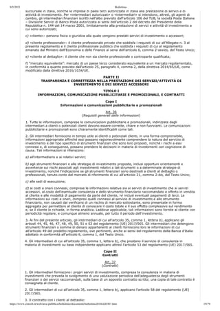 9/5/2021 Bollettino
https://www.consob.it/web/area-pubblica/bollettino/documenti/bollettino2018/d20307.htm 19/79
succursale in Italia, nonché le imprese di paesi terzi autorizzate in Italia alla prestazione di servizi e di
attività di investimento. Per «intermediari autorizzati» o «intermediari» si intendono, altresì, gli agenti di
cambio, gli intermediari finanziari iscritti nell'albo previsto dall'articolo 106 del TUB, la società Poste Italiane
– Divisione Servizi di Banco Posta autorizzata ai sensi dell'articolo 2 del decreto del Presidente della
Repubblica n. 144 del 14 marzo 2001, limitatamente alla prestazione di servizi e attività di investimento a
cui sono autorizzati;
c) «cliente»: persona fisica o giuridica alla quale vengono prestati servizi di investimento o accessori;
d) «cliente professionale»: il cliente professionale privato che soddisfa i requisiti di cui all'Allegato n. 3 al
presente regolamento e il cliente professionale pubblico che soddisfa i requisiti di cui al regolamento
emanato dal Ministro dell'Economia e delle Finanze ai sensi dell'articolo 6, comma 2-sexies, del Testo Unico;
e) «cliente al dettaglio»: il cliente che non sia cliente professionale o controparte qualificata;
f) “mercato equivalente”: mercato di un paese terzo considerato equivalente a un mercato regolamentato,
in conformità a quanto previsto dall'articolo 25, paragrafo 4, comma 2, della direttiva 2014/65/UE, come
modificato dalla direttiva 2016/1034/UE.
PARTE II
TRASPARENZA E CORRETTEZZA NELLA PRESTAZIONE DEI SERVIZI/ATTIVITÀ DI
INVESTIMENTO E DEI SERVIZI ACCESSORI
TITOLO I
INFORMAZIONI, COMUNICAZIONI PUBBLICITARIE E PROMOZIONALI, E CONTRATTI
Capo I
Informazioni e comunicazioni pubblicitarie e promozionali
Art. 36
(Requisiti generali delle informazioni)
1. Tutte le informazioni, comprese le comunicazioni pubblicitarie e promozionali, indirizzate dagli
intermediari a clienti o potenziali clienti devono essere corrette, chiare e non fuorvianti. Le comunicazioni
pubblicitarie e promozionali sono chiaramente identificabili come tali.
2. Gli intermediari forniscono in tempo utile ai clienti o potenziali clienti, in una forma comprensibile,
informazioni appropriate affinché essi possano ragionevolmente comprendere la natura del servizio di
investimento e del tipo specifico di strumenti finanziari che sono loro proposti, nonché i rischi a essi
connessi e, di conseguenza, possano prendere le decisioni in materia di investimenti con cognizione di
causa. Tali informazioni si riferiscono:
a) all'intermediario e ai relativi servizi;
b) agli strumenti finanziari e alle strategie di investimento proposte, inclusi opportuni orientamenti e
avvertenze sui rischi associati agli investimenti relativi a tali strumenti o a determinate strategie di
investimento, nonché l'indicazione se gli strumenti finanziari sono destinati a clienti al dettaglio o
professionali, tenuto conto del mercato di riferimento di cui all'articolo 21, comma 2-bis, del Testo Unico;
c) alle sedi di esecuzione;
d) ai costi e oneri connessi, comprese le informazioni relative sia ai servizi di investimento che ai servizi
accessori, al costo dell'eventuale consulenza e dello strumento finanziario raccomandato o offerto in vendita
al cliente e alle modalità di pagamento da parte del cliente, ivi inclusi eventuali pagamenti di terzi. Le
informazioni sui costi e oneri, compresi quelli connessi al servizio di investimento e allo strumento
finanziario, non causati dal verificarsi di un rischio di mercato sottostante, sono presentate in forma
aggregata per permettere al cliente di conoscere il costo totale e il suo effetto complessivo sul rendimento
e, se il cliente lo richiede, in forma analitica. Laddove applicabile, tali informazioni sono fornite al cliente con
periodicità regolare, e comunque almeno annuale, per tutto il periodo dell'investimento.
3. Ai fini del presente articolo, gli intermediari di cui all'articolo 35, comma 1, lettera b), applicano gli
articoli 44, 45, 46, 47, 48, 49, 50, 51 e 52 del regolamento (UE) 2017/565. Gli intermediari che detengono
strumenti finanziari o somme di denaro appartenenti ai clienti forniscono loro le informazioni di cui
all'articolo 49 del predetto regolamento, ove pertinenti, anche ai sensi del regolamento della Banca d'Italia
adottato in conformità all'articolo 6, comma 1, del Testo Unico.
4. Gli intermediari di cui all'articolo 35, comma 1, lettera b), che prestano il servizio di consulenza in
materia di investimenti su base indipendente applicano altresì l'articolo 53 del regolamento (UE) 2017/565.
Capo II
Contratti
Art. 37
(Contratti)
1. Gli intermediari forniscono i propri servizi di investimento, compresa la consulenza in materia di
investimenti che preveda lo svolgimento di una valutazione periodica dell'adeguatezza degli strumenti
finanziari o dei servizi raccomandati, sulla base di un apposito contratto scritto; una copia di tale contratto è
consegnata al cliente.
2. Gli intermediari di cui all'articolo 35, comma 1, lettera b), applicano l'articolo 58 del regolamento (UE)
2017/565.
3. Il contratto con i clienti al dettaglio:
 