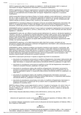 9/5/2021 Bollettino
https://www.consob.it/web/area-pubblica/bollettino/documenti/bollettino2018/d20307.htm 2/79
MiFID II e al regolamento MiFIR;
VISTO il regolamento della Consob adottato con delibera n. 16190 del 29 ottobre 2007 in materia di
intermediari (di seguito "Regolamento intermediari") e successive modificazioni;
VISTO il regolamento in materia di organizzazione e procedure degli intermediari che prestano servizi di
investimento o di gestione collettiva del risparmio, adottato congiuntamente dalla Banca d'Italia e dalla
Consob con provvedimento del 29 ottobre 2007 (di seguito “Regolamento congiunto”) e successive
modificazioni;
VISTO il protocollo d'intesa tra la Banca d'Italia e la Consob, adottato ai sensi dell'articolo 5, comma 5-bis,
del TUF, in data 31 ottobre 2007 e le integrazioni apportate al medesimo con accordo stipulato tra le due
autorità in data 15 febbraio 2018, in attuazione dell'articolo 6, comma 2-bis, del TUF, limitatamente alle
materie indicate al comma 2, lettera b-bis), numero 6), del medesimo articolo;
CONSIDERATA la necessità di adeguare la disciplina contenuta nel predetto Regolamento intermediari alla
MiFID II, al regolamento MiFIR, ai relativi atti delegati e alle norme tecniche di regolamentazione e di
attuazione, nonché alle previsioni nazionali di recepimento contenute nel decreto legislativo n. 129/2017;
CONSIDERATA altresì la necessità di attuare il nuovo riparto di competenze regolamentari tra la Consob e la
Banca d'Italia delineato dall'articolo 6, comma 2, lettera b-bis), del TUF, come modificato dal citato decreto
legislativo n. 129/2017;
CONSIDERATO inoltre che, per effetto di quanto previsto dall'articolo 10, comma 2, del decreto legislativo n.
129/2017, secondo cui “le disposizioni emanate dalla Banca d'Italia e dalla Consob, anche congiuntamente,
continuano ad essere applicate fino alla data di entrata in vigore dei provvedimenti emanati dalla Banca
d'Italia o dalla Consob nelle corrispondenti materie”, alcune disposizioni attualmente contenute nel
Regolamento congiunto che attengono ad aspetti della disciplina rimessi alla potestà regolamentare della
Consob, non sono più applicabili;
CONSIDERATO opportuno, ai fini della trasposizione delle citate fonti europee, procedere ad una
abrogazione integrale delle disposizioni contenute nel Regolamento intermediari e alla contestuale adozione
di un nuovo Regolamento intermediari;
CONSIDERATA, altresì, l'esigenza di dettare una disciplina transitoria avuto riguardo, in particolare, alle
disposizioni relative all'autorizzazione delle SIM e all'ingresso in Italia delle imprese di investimento UE e
delle imprese di paesi terzi diverse dalle banche, ai requisiti di conoscenze e competenze dei membri del
personale degli intermediari quando prestano la consulenza ai clienti in materia di investimenti o forniscono
ai clienti informazioni riguardanti strumenti finanziari, servizi di investimento o servizi accessori e alla
disciplina relativa all'albo e all'attività dei consulenti finanziari;
VALUTATE le osservazioni pervenute in risposta ai seguenti documenti di consultazione:
documento di consultazione concernente le modifiche al Regolamento intermediari relativamente alle
disposizioni per la protezione degli investitori e alle competenze e conoscenze richieste al personale
degli intermediari, in recepimento della direttiva 2014/65/UE (MiFID II), pubblicato il 6 luglio 2017;
documento di consultazione concernente le modifiche al Libro VIII del Regolamento intermediari in
materia di consulenti finanziari, pubblicato il 28 luglio 2017;
documento di consultazione relativo alle modifiche al Regolamento intermediari concernenti le
procedure di autorizzazione delle SIM e l'ingresso in Italia delle imprese di investimento UE e la
disciplina applicabile ai gestori in recepimento della direttiva 2014/65/UE (MiFID II), pubblicato il 31
luglio 2017;
documento di consultazione relativo alle modifiche al Regolamento intermediari concernenti
l'operatività in Italia delle imprese di paesi terzi diverse dalle banche, in recepimento della direttiva
2014/65/UE (MiFID II), pubblicato il 19 ottobre 2017;
documento di consultazione concernente, tra le altre, le modifiche al Regolamento intermediari in
attuazione dell'articolo 4-undecies del TUF sui sistemi interni di segnalazione delle violazioni,
pubblicato il 9 novembre 2017;
SENTITA la Banca d'Italia, ai sensi degli articoli 6, commi 2, 2-quater e 2-quinquies; 19, commi 3-ter e 4-
ter; 25-bis, comma 2; 26, comma 8; 27, commi 3 e 4; 28, comma 4; 30, comma 5; 32, comma 2; 33,
comma 2, lettera f); 201, comma 12, del TUF e ai sensi dell'articolo 9, comma 1, lettera a), del decreto
legislativo n. 129/2017;
VISTA l'intesa rilasciata dalla Banca d'Italia ai sensi dell'articolo 6, comma 2-bis, del TUF;
D E L I B E R A:
Art. 1
(Adozione del regolamento recante norme di attuazione del decreto legislativo 24 febbraio 1998, n. 58 in
materia di intermediari)
1. è adottato l'allegato regolamento recante norme di attuazione del decreto legislativo 24 febbraio 1998, n.
58 in materia di intermediari.
Art. 2
(Abrogazioni)
1. Il regolamento recante norme di attuazione del decreto legislativo 24 febbraio 1998, n. 58 in materia di
intermediari, adottato con delibera n. 16190 del 29 ottobre 2007 e successive modificazioni, è abrogato,
 