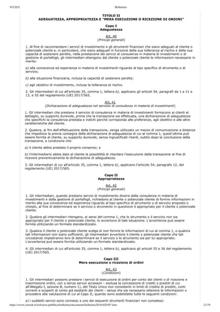 9/5/2021 Bollettino
https://www.consob.it/web/area-pubblica/bollettino/documenti/bollettino2018/d20307.htm 21/79
TITOLO II
ADEGUATEZZA, APPROPRIATEZZA E “MERA ESECUZIONE O RICEZIONE DI ORDINI”
Capo I
Adeguatezza
Art. 40
(Principi generali)
1. Al fine di raccomandare i servizi di investimento e gli strumenti finanziari che siano adeguati al cliente o
potenziale cliente e, in particolare, che siano adeguati in funzione della sua tolleranza al rischio e della sua
capacità di sostenere perdite, nella prestazione dei servizi di consulenza in materia di investimenti o di
gestione di portafogli, gli intermediari ottengono dal cliente o potenziale cliente le informazioni necessarie in
merito:
a) alla conoscenza ed esperienza in materia di investimenti riguardo al tipo specifico di strumento o di
servizio;
b) alla situazione finanziaria, inclusa la capacità di sostenere perdite;
c) agli obiettivi di investimento, inclusa la tolleranza al rischio.
2. Gli intermediari di cui all'articolo 35, comma 1, lettera b), applicano gli articoli 54, paragrafi da 1 a 11 e
13, e 55 del regolamento (UE) 2017/565.
Art. 41
(Dichiarazione di adeguatezza nel servizio di consulenza in materia di investimenti)
1. Gli intermediari che prestano il servizio di consulenza in materia di investimenti forniscono ai clienti al
dettaglio, su supporto durevole, prima che la transazione sia effettuata, una dichiarazione di adeguatezza
che specifichi la consulenza prestata e indichi perché corrisponda alle preferenze, agli obiettivi e alle altre
caratteristiche del cliente.
2. Qualora, ai fini dell'effettuazione della transazione, venga utilizzato un mezzo di comunicazione a distanza
che impedisce la previa consegna della dichiarazione di adeguatezza di cui al comma 1, quest'ultima può
essere fornita al cliente, su supporto durevole, senza ingiustificati ritardi, subito dopo la conclusione della
transazione, a condizione che:
a) il cliente abbia prestato il proprio consenso; e
b) l'intermediario abbia dato al cliente la possibilità di ritardare l'esecuzione della transazione al fine di
ricevere preventivamente la dichiarazione di adeguatezza.
3. Gli intermediari di cui all'articolo 35, comma 1, lettera b), applicano l'articolo 54, paragrafo 12, del
regolamento (UE) 2017/565.
Capo II
Appropriatezza
Art. 42
(Principi generali)
1. Gli intermediari, quando prestano servizi di investimento diversi dalla consulenza in materia di
investimenti e dalla gestione di portafogli, richiedono al cliente o potenziale cliente di fornire informazioni in
merito alla sua conoscenza ed esperienza riguardo al tipo specifico di strumento o di servizio proposto o
chiesto, al fine di determinare se il servizio o strumento in questione è appropriato per il cliente o potenziale
cliente.
2. Qualora gli intermediari ritengano, ai sensi del comma 1, che lo strumento o il servizio non sia
appropriato per il cliente o potenziale cliente, lo avvertono di tale situazione. L'avvertenza può essere
fornita utilizzando un formato standardizzato.
3. Qualora il cliente o potenziale cliente scelga di non fornire le informazioni di cui al comma 1, o qualora
tali informazioni non siano sufficienti, gli intermediari avvertono il cliente o potenziale cliente che tali
circostanze impediranno loro di determinare se il servizio o lo strumento sia per lui appropriato.
L'avvertenza può essere fornita utilizzando un formato standardizzato.
4. Gli intermediari di cui all'articolo 35, comma 1, lettera b), applicano gli articoli 55 e 56 del regolamento
(UE) 2017/565.
Capo III
Mera esecuzione o ricezione di ordini
Art. 43
(Condizioni)
1. Gli intermediari possono prestare i servizi di esecuzione di ordini per conto dei clienti o di ricezione e
trasmissione ordini, con o senza servizi accessori - esclusa la concessione di crediti o prestiti di cui
all'Allegato I, sezione B, numero 1), del Testo Unico non consistenti in limiti di credito di prestiti, conti
correnti e scoperti di conto già esistenti dei clienti - senza che sia necessario ottenere le informazioni o
procedere alla valutazione di cui al Capo II, quando sono soddisfatte tutte le seguenti condizioni:
a) i suddetti servizi sono connessi a uno dei seguenti strumenti finanziari non complessi:
 