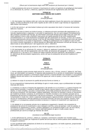 9/5/2021 Bollettino
https://www.consob.it/web/area-pubblica/bollettino/documenti/bollettino2018/d20307.htm 24/79
(Misure per la trasmissione degli ordini alle condizioni più favorevoli per il cliente)
1. Nella prestazione dei servizi di ricezione e trasmissione di ordini e di gestione di portafogli gli intermediari
di cui all'articolo 35, comma 1, lettera b), applicano l'articolo 65 del regolamento (UE) 2017/565.
TITOLO IV
GESTIONE DEGLI ORDINI DEI CLIENTI
Art. 51
(Principi generali)
1. Gli intermediari che trattano ordini per conto dei clienti applicano misure che assicurino una trattazione
rapida, corretta ed efficiente di tali ordini rispetto ad altri ordini di clienti e agli interessi di negoziazione
dello stesso intermediario.
2. Ai fini del comma 1, gli intermediari trattano gli ordini equivalenti dei clienti in funzione del momento
della loro ricezione.
3. In caso di ordini di clienti con limite di prezzo, in relazione ad azioni ammesse alla negoziazione in un
mercato regolamentato o negoziate in una sede di negoziazione, che non siano eseguiti immediatamente
alle condizioni prevalenti del mercato, gli intermediari autorizzati all'esecuzione degli ordini per conto dei
clienti adottano misure volte a facilitare l'esecuzione più rapida possibile di tali ordini pubblicandoli
immediatamente in un modo facilmente accessibile agli altri partecipanti al mercato, a meno che il cliente
fornisca esplicitamente istruzioni diverse. A tal fine gli intermediari possono trasmettere gli ordini del cliente
con limite di prezzo a una sede di negoziazione. L'obbligo di pubblicazione non si applica in caso di ordini
con limite di prezzo riguardanti un volume elevato se raffrontato alle dimensioni normali del mercato, come
determinato ai sensi dell'articolo 4 del regolamento (UE) n. 600/2014.
4. Gli intermediari applicano gli articoli 67, 68 e 69 del regolamento (UE) 2017/565.
5. Gli intermediari di cui all'articolo 35, comma 1, lettera b), applicano il presente articolo, salvo il comma 3,
e gli articoli 67, 68 e 69 del regolamento (UE) 2017/565, ad eccezione del paragrafo 1, lettera c),
dell'articolo 67 e, nel caso in cui il cliente non abbia impartito istruzioni specifiche, del paragrafo 1, lettera
b), dell'articolo 68 del predetto regolamento, anche nel caso di prestazione del servizio di gestione di
portafogli.
TITOLO V
INCENTIVI
Capo I
Incentivi
Art. 52
(Principi generali)
1. Fermo restando quanto previsto dagli articoli 24, comma 1-bis, e 24-bis, comma 2, lettera b), del Testo
Unico, gli intermediari non possono, in relazione alla prestazione di un servizio di investimento o accessorio,
pagare o percepire compensi o commissioni oppure fornire o ricevere benefici non monetari a o da qualsiasi
soggetto diverso dal cliente o da una persona che agisca per conto di questi, a meno che i pagamenti o i
benefici:
a) abbiano lo scopo di accrescere la qualità del servizio fornito al cliente; e
b) non pregiudichino l'adempimento dell'obbligo di agire in modo onesto, equo e professionale nel migliore
interesse del cliente.
2. L'esistenza, la natura e l'importo dei pagamenti o dei benefici di cui al comma 1 o, qualora l'importo non
possa essere accertato, il metodo di calcolo di tale importo, devono essere comunicati chiaramente al
cliente, in modo completo, accurato e comprensibile, prima della prestazione del servizio di investimento o
del servizio accessorio. Gli intermediari, laddove applicabile, informano la clientela in merito ai meccanismi
per trasferire al cliente i compensi, le commissioni o i benefici monetari o non monetari percepiti per la
prestazione del servizio di investimento o del servizio accessorio. Le informazioni sono fornite in una forma
comprensibile in modo che i clienti o potenziali clienti possano ragionevolmente comprendere la natura del
servizio di investimento e del tipo specifico di strumenti finanziari che sono loro proposti, nonché i rischi
connessi e, di conseguenza, possano prendere le decisioni in materia di investimenti con cognizione di
causa.
3. Gli obblighi di cui al presente articolo non si applicano ai pagamenti o benefici che consentono la
prestazione dei servizi di investimento o sono necessari a tal fine, come ad esempio i costi di custodia, le
competenze di regolamento e cambio, i prelievi obbligatori o le competenze legali e che, per loro natura,
non possono entrare in conflitto con il dovere dell'intermediario di agire in modo onesto, equo e
professionale per servire al meglio gli interessi dei clienti.
Art. 53
(Condizioni di ammissibilità degli incentivi)
1. Ai fini dell'articolo 52, comma 1, lettera a), compensi, commissioni o benefici non monetari sono
considerati come concepiti per migliorare la qualità del servizio reso al cliente qualora siano soddisfatte tutte
le seguenti condizioni:
a) sono giustificati dalla prestazione al cliente di un servizio aggiuntivo o di livello superiore, proporzionale
agli incentivi ricevuti, quale:
1) la prestazione di consulenza non indipendente in materia di investimenti unitamente all'accesso a una
 