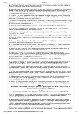 9/5/2021 Bollettino
https://www.consob.it/web/area-pubblica/bollettino/documenti/bollettino2018/d20307.htm 25/79
1) la prestazione di consulenza non indipendente in materia di investimenti unitamente all'accesso a una
vasta gamma di strumenti finanziari adeguati che includa un numero appropriato di strumenti di soggetti
terzi che non abbiano stretti legami con l'intermediario;
2) la prestazione di consulenza non indipendente in materia di investimenti congiuntamente alla valutazione,
almeno su base annuale, del persistere dell'adeguatezza degli strumenti finanziari in cui il cliente ha
investito, ovvero alla fornitura di un altro servizio continuativo che può risultare di valore per il cliente come
la consulenza sull'asset allocation ottimale; o
3) l'accesso, a un prezzo competitivo, a una vasta gamma di strumenti finanziari in grado di soddisfare le
esigenze dei clienti, ivi incluso un numero appropriato di strumenti di soggetti terzi che non hanno stretti
legami con l'intermediario, unitamente alla fornitura di:
i) strumenti a valore aggiunto, quali strumenti di informazione oggettivi che assistono il cliente nell'adozione
delle decisioni di investimento o consentono al medesimo di monitorare, modellare e regolare la gamma di
strumenti finanziari in cui ha investito; o
ii) rendiconti periodici sulla performance, nonché su costi e oneri connessi agli strumenti finanziari;
b) non offrono vantaggi diretti all'intermediario che riceve gli incentivi, agli azionisti o dipendenti dello
stesso, senza apportare beneficio tangibile per il cliente;
c) gli incentivi percepiti o pagati su base continuativa sono giustificati dalla presenza di un beneficio
continuativo per il cliente.
2. Un compenso, commissione o beneficio non monetario è inammissibile qualora la prestazione dei servizi
al cliente sia distorta o negativamente influenzata a causa del compenso, della commissione o del beneficio
non monetario.
3. Gli intermediari soddisfano le condizioni di cui ai commi 1 e 2 fintantoché continuano a pagare o ricevere
il compenso, la commissione o il beneficio non monetario.
4. Gli intermediari conservano evidenza del fatto che i compensi, le commissioni o i benefici non monetari
pagati o ricevuti sono concepiti per migliorare la qualità del servizio fornito al cliente:
a) tenendo un elenco interno di tutti i compensi, commissioni e benefici non monetari ricevuti da terzi in
relazione alla prestazione di servizi di investimento o accessori; e
b) registrando il modo in cui i compensi, commissioni e benefici non monetari pagati o ricevuti
dall'intermediario, o che quest'ultimo intende impiegare, migliorino la qualità dei servizi prestati ai clienti,
nonché le misure adottate al fine di non pregiudicare il dovere di agire in modo onesto, imparziale e
professionale per servire al meglio gli interessi dei clienti.
5. In relazione a ogni pagamento o beneficio ricevuto da o pagato a terzi, gli intermediari:
a) prima della prestazione del servizio di investimento o accessorio, forniscono ai clienti le informazioni di
cui all'articolo 52, comma 2. I benefici non monetari di minore entità possono essere descritti in modo
generico. Gli altri benefici non monetari ricevuti o pagati sono quantificati e indicati separatamente;
b) qualora non siano stati in grado di quantificare ex-ante l'importo del pagamento o del beneficio da
ricevere o pagare e abbiano invece comunicato ai clienti il metodo di calcolo di tale importo, rendono noto
ex-post l'esatto ammontare del pagamento o del beneficio ricevuto o pagato; e
c) nel caso di incentivi continuativi, comunicano singolarmente ai clienti, almeno una volta l'anno, l'importo
effettivo dei pagamenti o benefici ricevuti o pagati. I benefici non monetari di minore entità possono essere
descritti in modo generico.
6. Nell'adempimento degli obblighi di cui al comma 5, gli intermediari tengono conto delle disposizioni in
materia di costi e oneri previste dall'articolo 36, comma 2, lettera d), del presente regolamento e
dall'articolo 50 del regolamento (UE) 2017/565.
7. Qualora più intermediari siano coinvolti in una catena di distribuzione, ciascun intermediario che presta
un servizio di investimento o accessorio adempie agli obblighi di informativa nei confronti dei propri clienti.
Capo II
Incentivi in relazione alla prestazione dei servizi di gestione di portafogli e di consulenza in
materia di investimenti su base indipendente
Art. 54
(Incentivi riguardanti il servizio di gestione di portafogli e di consulenza su base indipendente)
1. Fermo restando quanto previsto dagli articoli 24, comma 1-bis, e 24-bis, comma 2, lettera b), del Testo
Unico, gli intermediari che prestano il servizio di gestione di portafogli o di consulenza in materia di
investimenti su base indipendente:
a) restituiscono al cliente, non appena ragionevolmente possibile dopo la loro ricezione, ogni compenso,
commissione o beneficio monetario pagato o fornito da terzi, o da un soggetto che agisce per loro conto, in
relazione ai servizi prestati al cliente. Tutti i compensi, commissioni o benefici monetari ricevuti da terzi in
relazione alla prestazione del servizio di consulenza in materia di investimenti su base indipendente o del
servizio di gestione di portafogli sono trasferiti integralmente al cliente;
b) stabiliscono e attuano una politica per assicurare che compensi, commissioni o benefici monetari pagati o
forniti da terzi, o da un soggetto che agisce per loro conto, siano assegnati e trasferiti a ogni singolo cliente;
 