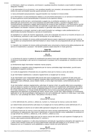 9/5/2021 Bollettino
https://www.consob.it/web/area-pubblica/bollettino/documenti/bollettino2018/d20307.htm 26/79
c) informano i clienti sui compensi, commissioni o qualsiasi beneficio monetario a essi trasferiti mediante
adeguate modalità.
2. Gli intermediari di cui al comma 1 non accettano benefici non monetari, ad eccezione di quelli di minore
entità che siano ammissibili secondo quanto previsto al comma 3.
3. Sono ammissibili esclusivamente i seguenti benefici non monetari di minore entità:
a) le informazioni o la documentazione relativa a uno strumento finanziario o a un servizio di investimento
di natura generica ovvero personalizzata in funzione di uno specifico cliente;
b) il materiale scritto da terzi, commissionato e pagato da un emittente societario o da un emittente
potenziale per promuovere una nuova emissione da parte della società, o quando il soggetto terzo è
contrattualmente impegnato e pagato dall'emittente per produrre tale materiale in via continuativa, purché
il rapporto sia chiaramente documentato nel materiale e quest'ultimo sia messo a disposizione di qualsiasi
intermediario che desideri riceverlo o del pubblico in generale nello stesso momento;
c) partecipazione a convegni, seminari e altri eventi formativi sui vantaggi e sulle caratteristiche di un
determinato strumento finanziario o servizio di investimento;
d) ospitalità di un valore de minimis ragionevole, come cibi e bevande nel corso di un incontro di lavoro o di
una conferenza, seminario o altri eventi di formazione di cui alla lettera c).
4. I benefici non monetari di minore entità ammissibili devono essere ragionevoli e proporzionati e tali da
non incidere sul comportamento dell'intermediario in alcun modo che sia pregiudizievole per gli interessi del
cliente.
5. I benefici non monetari di minore entità ammissibili sono comunicati ai clienti prima della prestazione dei
servizi di investimento o accessori. Tali benefici possono essere descritti in modo generico.
Capo III
Ricerca in materia di investimenti
Art. 55
(Condizioni)
1. La fornitura di ricerca in materia di investimenti da parte di terzi agli intermediari che prestano il servizio
di gestione di portafogli o altri servizi di investimento o accessori non è considerata un incentivo se viene
pagata:
a) direttamente dagli intermediari mediante risorse proprie;
b) attraverso un apposito conto di pagamento per la ricerca controllato dagli intermediari, purché siano
soddisfatte le seguenti condizioni:
1) il conto di pagamento è finanziato da uno specifico onere per la ricerca a carico dei clienti;
2) gli intermediari stabiliscono e valutano regolarmente un budget per la ricerca;
3) gli intermediari sono responsabili della tenuta del conto di pagamento. La gestione di tale conto può
essere delegata a terzi, purché ciò agevoli l'acquisto della ricerca fornita da terzi e i pagamenti a favore di
quest'ultimi siano effettuati, senza indebiti ritardi, a nome degli intermediari, conformemente alle loro
istruzioni;
4) gli intermediari valutano regolarmente, sulla base di rigorosi criteri, la qualità della ricerca acquistata e
come la stessa è in grado di contribuire all'assunzione di decisioni di investimento nell'interesse dei clienti.
Gli intermediari formulano per iscritto un'apposita politica in cui sono definiti tutti gli elementi necessari ai
fini di tale valutazione, ivi inclusa l'entità del beneficio che la ricerca acquistata attraverso il conto di
pagamento può apportare ai portafogli dei clienti, tenuto conto, se del caso, delle strategie di investimento
applicabili ai vari tipi di portafoglio e dell'approccio che verrà adottato per ripartire in modo equo i costi della
ricerca tra i vari portafogli dei clienti. Tale politica è fornita ai clienti.
Art. 56
(Onere per la ricerca)
1. Ai fini dell'articolo 55, comma 1, lettera b), numero 1), l'onere per la ricerca a carico dei clienti:
a) è determinato esclusivamente sulla base di un budget per la ricerca definito ai sensi dell'articolo 57; e
b) non è collegato al volume e/o al valore delle operazioni eseguite per conto dei clienti.
2. Quando l'onere per la ricerca a carico dei clienti non viene riscosso separatamente, ma unitamente a una
commissione di negoziazione, tale onere è identificato in maniera distinta e sono soddisfatte le condizioni di
cui agli articoli 55, comma 1, lettera b), e 58, comma 1, lettere a) e b).
3. L'ammontare complessivo degli oneri per la ricerca ricevuti dai clienti non può superare il budget per la
ricerca, salvo quanto previsto dall'articolo 57, comma 4.
4. Nel mandato di gestione o in altra documentazione contrattuale riguardante la disciplina del rapporto con
i clienti viene indicato l'onere per la ricerca determinato sulla base del budget di cui al comma 1 e la
frequenza con cui il medesimo verrà addebitato a ciascun cliente nel corso dell'anno.
Art. 57
(Budget per la ricerca)
 