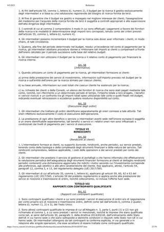 9/5/2021 Bollettino
https://www.consob.it/web/area-pubblica/bollettino/documenti/bollettino2018/d20307.htm 27/79
1. Ai fini dell'articolo 55, comma 1, lettera b), numero 2), il budget per la ricerca è gestito esclusivamente
dagli intermediari e si basa su una valutazione ragionevole del bisogno di ricerca fornita da terzi.
2. Al fine di garantire che il budget sia gestito e impiegato nel migliore interesse dei clienti, l'assegnazione
del medesimo per l'acquisto della ricerca fornita da terzi è soggetta a controlli appropriati e alla supervisione
dell'alta dirigenza degli intermediari.
3. I controlli di cui al comma 2 comprendono il modo in cui sono effettuati i pagamenti a favore dei fornitori
della ricerca e le modalità di determinazione degli importi loro corrisposti, tenuto conto dei criteri previsti
dall'articolo 55, comma 1, lettera b), numero 4).
4. Gli intermediari possono incrementare il budget per la ricerca solo dover aver informato i clienti, in modo
chiaro, di tale circostanza.
5. Qualora, alla fine del periodo determinato nel budget, residui un'eccedenza nel conto di pagamento per la
ricerca, gli intermediari adottano procedure idonee a rimborsare tali importi ai clienti o compensarli a fronte
dell'onere calcolato per il periodo successivo sulla base del relativo budget.
6. Gli intermediari non utilizzano il budget per la ricerca e il relativo conto di pagamento per finanziare la
ricerca interna.
Art. 58
(Informativa)
1. Quando utilizzano un conto di pagamento per la ricerca, gli intermediari forniscono ai clienti:
a) prima della prestazione dei servizi di investimento, informazioni sull'importo previsto nel budget per la
ricerca e sull'entità dell'onere per la ricerca stimato per ciascun cliente;
b) su base annuale, informazioni sui costi totali che ciascun cliente ha sostenuto per la ricerca;
c) su richiesta dei clienti o della Consob, un elenco dei fornitori di ricerca che sono stati pagati mediante tale
conto, nonché, con riferimento a un determinato periodo di tempo, l'importo totale a loro erogato, i benefici
e i servizi ricevuti e un confronto tra gli importi totali spesi utilizzando tale conto e quelli fissati nel budget,
indicando eventuali retrocessioni o eccedenze qualora residuino disponibilità sul conto.
Art. 59
(Esecuzione degli ordini)
1. Gli intermediari che trattano gli ordini identificano separatamente gli oneri connessi a tale attività. Tali
oneri riflettono esclusivamente il costo di esecuzione dell'operazione.
2. La prestazione di ogni altro beneficio o servizio a intermediari aventi sede nell'Unione europea è soggetta
a un onere identificabile separatamente; tali benefici o servizi e i relativi oneri non sono influenzati o
condizionati dai livelli di pagamento per i servizi di esecuzione.
TITOLO VI
RENDICONTI
Art. 60
(Rendiconti ai clienti)
1. L'intermediario fornisce ai clienti, su supporto durevole, rendiconti, anche periodici, sui servizi prestati,
tenendo conto della tipologia e della complessità degli strumenti finanziari e della natura del servizio. Tali
rendiconti comprendono, laddove applicabile, i costi delle operazioni e dei servizi prestati per conto dei
clienti.
2. Gli intermediari che prestano il servizio di gestione di portafogli o che hanno informato che effettueranno
la valutazione periodica dell'adeguatezza degli strumenti finanziari forniscono ai clienti al dettaglio rendiconti
periodici contenenti una dichiarazione aggiornata che indichi i motivi secondo cui l'investimento corrisponde
alle preferenze, agli obiettivi e alle altre caratteristiche del cliente. Essi applicano, altresì, l'articolo 54,
paragrafi 12, comma 3, e 13, del regolamento delegato (UE) 2017/565.
3. Gli intermediari di cui all'articolo 35, comma 1, lettera b), applicano gli articoli 59, 60, 62 e 63 del
regolamento (UE) 2017/565. L'articolo 59 del predetto regolamento si applica anche alla prestazione dei
servizi di ricezione e trasmissione di ordini, nonché collocamento, ivi inclusa l'offerta fuori sede.
TITOLO VII
RAPPORTI CON CONTROPARTI QUALIFICATE
Art. 61
(Rapporti con controparti qualificate)
1. Sono controparti qualificate i clienti a cui sono prestati i servizi di esecuzione di ordini e/o di negoziazione
per conto proprio e/o di ricezione e trasmissione ordini, definiti come tali dall'articolo 6, comma 2-quater,
lettera d), numeri 1), 2) e 3), del Testo Unico.
2. Sono altresì controparti qualificate le imprese di cui all'Allegato n. 3, parte I, punti (1) e (2) non già
richiamate al comma 1, a cui sono prestati i servizi ivi menzionati, nonché le imprese che siano qualificate
come tali, ai sensi dell'articolo 30, paragrafo 3, della direttiva 2014/65/UE, dall'ordinamento dello Stato
dell'UE in cui hanno sede o che siano sottoposte a identiche condizioni e requisiti nello Stato non-UE in cui
hanno sede. Gli intermediari ottengono da tali controparti la conferma esplicita, in via generale o in
relazione alle singole operazioni, che esse accettano di essere trattate come controparti qualificate.
 