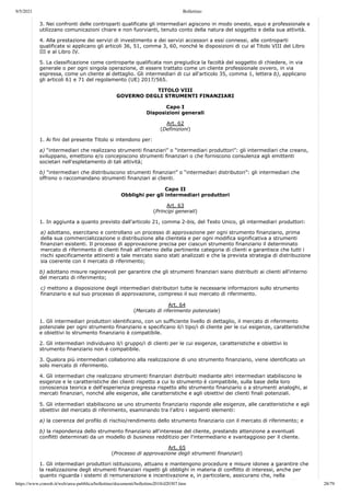 9/5/2021 Bollettino
https://www.consob.it/web/area-pubblica/bollettino/documenti/bollettino2018/d20307.htm 28/79
3. Nei confronti delle controparti qualificate gli intermediari agiscono in modo onesto, equo e professionale e
utilizzano comunicazioni chiare e non fuorvianti, tenuto conto della natura del soggetto e della sua attività.
4. Alla prestazione dei servizi di investimento e dei servizi accessori a essi connessi, alle controparti
qualificate si applicano gli articoli 36, 51, comma 3, 60, nonché le disposizioni di cui al Titolo VIII del Libro
III e al Libro IV.
5. La classificazione come controparte qualificata non pregiudica la facoltà del soggetto di chiedere, in via
generale o per ogni singola operazione, di essere trattato come un cliente professionale ovvero, in via
espressa, come un cliente al dettaglio. Gli intermediari di cui all'articolo 35, comma 1, lettera b), applicano
gli articoli 61 e 71 del regolamento (UE) 2017/565.
TITOLO VIII
GOVERNO DEGLI STRUMENTI FINANZIARI
Capo I
Disposizioni generali
Art. 62
(Definizioni)
1. Ai fini del presente Titolo si intendono per:
a) “intermediari che realizzano strumenti finanziari” o “intermediari produttori”: gli intermediari che creano,
sviluppano, emettono e/o concepiscono strumenti finanziari o che forniscono consulenza agli emittenti
societari nell'espletamento di tali attività;
b) “intermediari che distribuiscono strumenti finanziari” o “intermediari distributori”: gli intermediari che
offrono o raccomandano strumenti finanziari ai clienti.
Capo II
Obblighi per gli intermediari produttori
Art. 63
(Principi generali)
1. In aggiunta a quanto previsto dall'articolo 21, comma 2-bis, del Testo Unico, gli intermediari produttori:
a) adottano, esercitano e controllano un processo di approvazione per ogni strumento finanziario, prima
della sua commercializzazione o distribuzione alla clientela e per ogni modifica significativa a strumenti
finanziari esistenti. Il processo di approvazione precisa per ciascun strumento finanziario il determinato
mercato di riferimento di clienti finali all'interno della pertinente categoria di clienti e garantisce che tutti i
rischi specificamente attinenti a tale mercato siano stati analizzati e che la prevista strategia di distribuzione
sia coerente con il mercato di riferimento;
b) adottano misure ragionevoli per garantire che gli strumenti finanziari siano distribuiti ai clienti all'interno
del mercato di riferimento;
c) mettono a disposizione degli intermediari distributori tutte le necessarie informazioni sullo strumento
finanziario e sul suo processo di approvazione, compreso il suo mercato di riferimento.
Art. 64
(Mercato di riferimento potenziale)
1. Gli intermediari produttori identificano, con un sufficiente livello di dettaglio, il mercato di riferimento
potenziale per ogni strumento finanziario e specificano il/i tipo/i di cliente per le cui esigenze, caratteristiche
e obiettivi lo strumento finanziario è compatibile.
2. Gli intermediari individuano il/i gruppo/i di clienti per le cui esigenze, caratteristiche e obiettivi lo
strumento finanziario non è compatibile.
3. Qualora più intermediari collaborino alla realizzazione di uno strumento finanziario, viene identificato un
solo mercato di riferimento.
4. Gli intermediari che realizzano strumenti finanziari distribuiti mediante altri intermediari stabiliscono le
esigenze e le caratteristiche dei clienti rispetto a cui lo strumento è compatibile, sulla base della loro
conoscenza teorica e dell'esperienza pregressa rispetto allo strumento finanziario o a strumenti analoghi, ai
mercati finanziari, nonché alle esigenze, alle caratteristiche e agli obiettivi dei clienti finali potenziali.
5. Gli intermediari stabiliscono se uno strumento finanziario risponde alle esigenze, alle caratteristiche e agli
obiettivi del mercato di riferimento, esaminando tra l'altro i seguenti elementi:
a) la coerenza del profilo di rischio/rendimento dello strumento finanziario con il mercato di riferimento; e
b) la rispondenza dello strumento finanziario all'interesse del cliente, prestando attenzione a eventuali
conflitti determinati da un modello di business redditizio per l'intermediario e svantaggioso per il cliente.
Art. 65
(Processo di approvazione degli strumenti finanziari)
1. Gli intermediari produttori istituiscono, attuano e mantengono procedure e misure idonee a garantire che
la realizzazione degli strumenti finanziari rispetti gli obblighi in materia di conflitto di interessi, anche per
quanto riguarda i sistemi di remunerazione e incentivazione e, in particolare, assicurano che, nella
li i d li i fi i i i i i l l d fi i i d ll l i i h i hi
 