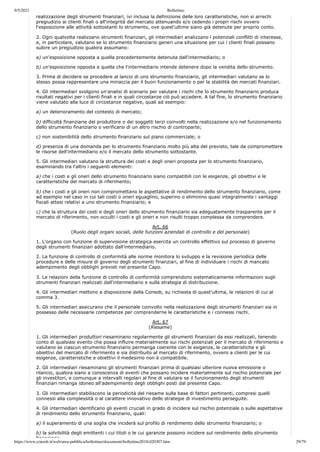 9/5/2021 Bollettino
https://www.consob.it/web/area-pubblica/bollettino/documenti/bollettino2018/d20307.htm 29/79
realizzazione degli strumenti finanziari, ivi inclusa la definizione delle loro caratteristiche, non si arrechi
pregiudizio ai clienti finali o all'integrità del mercato attenuando e/o cedendo i propri rischi ovvero
l'esposizione alle attività sottostanti lo strumento, ove quest'ultime siano già detenute per proprio conto.
2. Ogni qualvolta realizzano strumenti finanziari, gli intermediari analizzano i potenziali conflitti di interesse,
e, in particolare, valutano se lo strumento finanziario generi una situazione per cui i clienti finali possano
subire un pregiudizio qualora assumano:
a) un'esposizione opposta a quella precedentemente detenuta dall'intermediario; o
b) un'esposizione opposta a quella che l'intermediario intende detenere dopo la vendita dello strumento.
3. Prima di decidere se procedere al lancio di uno strumento finanziario, gli intermediari valutano se lo
stesso possa rappresentare una minaccia per il buon funzionamento o per la stabilità dei mercati finanziari.
4. Gli intermediari svolgono un'analisi di scenario per valutare i rischi che lo strumento finanziario produca
risultati negativi per i clienti finali e in quali circostanze ciò può accadere. A tal fine, lo strumento finanziario
viene valutato alla luce di circostanze negative, quali ad esempio:
a) un deterioramento del contesto di mercato;
b) difficoltà finanziarie del produttore o dei soggetti terzi coinvolti nella realizzazione e/o nel funzionamento
dello strumento finanziario o verificarsi di un altro rischio di controparte;
c) non sostenibilità dello strumento finanziario sul piano commerciale; o
d) presenza di una domanda per lo strumento finanziario molto più alta del previsto, tale da compromettere
le risorse dell'intermediario e/o il mercato dello strumento sottostante.
5. Gli intermediari valutano la struttura dei costi e degli oneri proposta per lo strumento finanziario,
esaminando tra l'altro i seguenti elementi:
a) che i costi e gli oneri dello strumento finanziario siano compatibili con le esigenze, gli obiettivi e le
caratteristiche del mercato di riferimento;
b) che i costi e gli oneri non compromettano le aspettative di rendimento dello strumento finanziario, come
ad esempio nel caso in cui tali costi o oneri eguaglino, superino o eliminino quasi integralmente i vantaggi
fiscali attesi relativi a uno strumento finanziario; e
c) che la struttura dei costi e degli oneri dello strumento finanziario sia adeguatamente trasparente per il
mercato di riferimento, non occulti i costi e gli oneri e non risulti troppo complessa da comprendere.
Art. 66
(Ruolo degli organi sociali, delle funzioni aziendali di controllo e del personale)
1. L'organo con funzione di supervisione strategica esercita un controllo effettivo sul processo di governo
degli strumenti finanziari adottato dall'intermediario.
2. La funzione di controllo di conformità alle norme monitora lo sviluppo e la revisione periodica delle
procedure e delle misure di governo degli strumenti finanziari, al fine di individuare i rischi di mancato
adempimento degli obblighi previsti nel presente Capo.
3. Le relazioni della funzione di controllo di conformità comprendono sistematicamente informazioni sugli
strumenti finanziari realizzati dall'intermediario e sulla strategia di distribuzione.
4. Gli intermediari mettono a disposizione della Consob, su richiesta di quest'ultima, le relazioni di cui al
comma 3.
5. Gli intermediari assicurano che il personale coinvolto nella realizzazione degli strumenti finanziari sia in
possesso delle necessarie competenze per comprenderne le caratteristiche e i connessi rischi.
Art. 67
(Riesame)
1. Gli intermediari produttori riesaminano regolarmente gli strumenti finanziari da essi realizzati, tenendo
conto di qualsiasi evento che possa influire materialmente sui rischi potenziali per il mercato di riferimento e
valutano se ciascun strumento finanziario permanga coerente con le esigenze, le caratteristiche e gli
obiettivi del mercato di riferimento e sia distribuito al mercato di riferimento, ovvero a clienti per le cui
esigenze, caratteristiche e obiettivi il medesimo non è compatibile.
2. Gli intermediari riesaminano gli strumenti finanziari prima di qualsiasi ulteriore nuova emissione o
rilancio, qualora siano a conoscenza di eventi che possano incidere materialmente sul rischio potenziale per
gli investitori, e comunque a intervalli regolari al fine di valutare se il funzionamento degli strumenti
finanziari rimanga idoneo all'adempimento degli obblighi posti dal presente Capo.
3. Gli intermediari stabiliscono la periodicità del riesame sulla base di fattori pertinenti, compresi quelli
connessi alla complessità o al carattere innovativo delle strategie di investimento perseguite.
4. Gli intermediari identificano gli eventi cruciali in grado di incidere sul rischio potenziale o sulle aspettative
di rendimento dello strumento finanziario, quali:
a) il superamento di una soglia che inciderà sul profilo di rendimento dello strumento finanziario; o
b) la solvibilità degli emittenti i cui titoli o le cui garanzie possono incidere sul rendimento dello strumento
finanziario
 