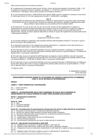 9/5/2021 Bollettino
https://www.consob.it/web/area-pubblica/bollettino/documenti/bollettino2018/d20307.htm 3/79
, , g ,
salvo quanto previsto nel successivo articolo 4.
2. Il regolamento di attuazione degli articoli 18-bis e 18-ter del decreto legislativo 24 febbraio 1998, n. 58
in materia di consulenti finanziari, adottato con delibera n. 17130 del 12 gennaio 2010 e successive
modificazioni, è abrogato, salvo quanto previsto nel successivo articolo 4.
3. La comunicazione Consob n. DIN/9073678 del 6 agosto 2009, avente a oggetto la richiesta di chiarimenti
in merito agli articoli 37 e 55 del regolamento Consob n. 16190/2007, è abrogata.
Art. 3
(Inapplicabilità di disposizioni del regolamento in materia di organizzazione e procedure degli intermediari
che prestano servizi di investimento o di gestione collettiva del risparmio, adottato congiuntamente dalla
Banca d'Italia e dalla Consob con provvedimento del 29 ottobre 2007)
1. Gli articoli da 15 a 18, da 23 a 29, 34, 42, da 45 a 49, da 59 a 63 del regolamento in materia di
organizzazione e procedure degli intermediari che prestano servizi di investimento o di gestione collettiva
del risparmio, adottato congiuntamente dalla Banca d'Italia e dalla Consob con provvedimento del 29
ottobre 2007, cessano di essere applicati dalla data di entrata in vigore del regolamento previsto dall'articolo
1 della presente delibera.
Art. 4
(Disposizioni transitorie e finali)
1. La presente delibera è pubblicata nella Gazzetta Ufficiale della Repubblica Italiana ed entra in vigore il
giorno successivo alla pubblicazione.
2. Le disposizioni del Libro II del regolamento previsto dall'articolo 1 si applicano anche alle istruttorie in
corso alla data dell'entrata in vigore della presente delibera.
3. Fino alla data di avvio di operatività dell'albo unico dei consulenti finanziari si applicano le disposizioni
previste dal Libro VIII, Parte III, del regolamento adottato dalla Consob con propria delibera n. 16190 del 29
ottobre 2007, e successive modificazioni.
4. Fino alla data di avvio di operatività dell'Organismo di vigilanza e tenuta dell'albo unico dei consulenti
finanziari si applicano le disposizioni previste dal Libro VIII, Parte II, del regolamento adottato dalla Consob
con propria delibera n. 16190 del 29 ottobre 2007, e successive modificazioni.
5. Fino alle date di avvio di operatività dell'albo unico dei consulenti finanziari e dell'Organismo di vigilanza e
tenuta dello stesso albo resta in vigore il regolamento adottato dalla Consob con propria delibera n. 17130
del 12 gennaio 2010, e successive modificazioni.
15 febbraio 2018
IL PRESIDENTE VICARIO
Anna Genovese
REGOLAMENTO RECANTE NORME DI ATTUAZIONE DEL DECRETO LEGISLATIVO 24 FEBBRAIO
1998, N. 58 IN MATERIA DI INTERMEDIARI
INDICE
LIBRO I - FONTI NORMATIVE E DEFINIZIONI
Art. 1 - Fonti normative
Art. 2 - Definizioni
LIBRO II - AUTORIZZAZIONE DELLE SIM E INGRESSO IN ITALIA DELLE IMPRESE DI
INVESTIMENTO UE E DELLE IMPRESE DI PAESI TERZI DIVERSE DALLE BANCHE
Parte I - Disposizioni preliminari
Art. 3 - Definizioni
Parte II - Albo
Art. 4 - Albo
Art. 5 - Contenuto dell'albo
Art. 6 - Pubblicità dell'albo
Parte III - Procedimento di autorizzazione all'esercizio dei servizi e delle attività di investimento
Art. 7 - Domande di autorizzazione e di estensione dell'autorizzazione
Art. 8 - Verifica dei requisiti degli esponenti aziendali della società richiedente
Art. 9 - Istruttoria delle domande di autorizzazione e di estensione dell'autorizzazione
Art. 10 - Decadenza dall'autorizzazione
Art. 11 - Sospensione e interruzione dei termini dell'istruttoria
Art. 12 - Revoca dell'autorizzazione
Art. 13 - Comunicazioni sull'esercizio dei servizi e delle attività di investimento
Parte IV - Operatività transfrontaliera delle SIM
Art. 14 - Stabilimento di succursali o di agenti collegati in altri Stati UE
Art. 15 - Modifiche delle informazioni relative alla succursale o all'agente collegato
Art. 16 - Prestazione di servizi e attività di investimento in altri Stati UE in regime di libera prestazione di
servizi
Art. 17 - Modifiche delle informazioni relative ai servizi e alle attività di investimento
Art 18 Stabilimento di succursali in Stati non UE
[1]
 