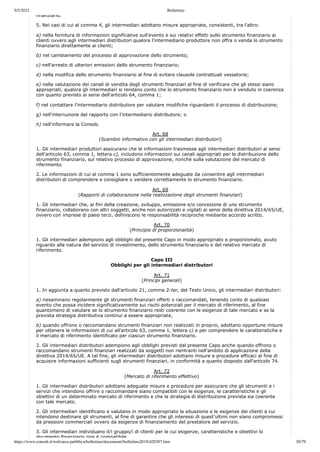 9/5/2021 Bollettino
https://www.consob.it/web/area-pubblica/bollettino/documenti/bollettino2018/d20307.htm 30/79
finanziario.
5. Nei casi di cui al comma 4, gli intermediari adottano misure appropriate, consistenti, tra l'altro:
a) nella fornitura di informazioni significative sull'evento e sui relativi effetti sullo strumento finanziario ai
clienti ovvero agli intermediari distributori qualora l'intermediario produttore non offra o venda lo strumento
finanziario direttamente ai clienti;
b) nel cambiamento del processo di approvazione dello strumento;
c) nell'arresto di ulteriori emissioni dello strumento finanziario;
d) nella modifica dello strumento finanziario al fine di evitare clausole contrattuali vessatorie;
e) nella valutazione dei canali di vendita degli strumenti finanziari al fine di verificare che gli stessi siano
appropriati, qualora gli intermediari si rendano conto che lo strumento finanziario non è venduto in coerenza
con quanto previsto ai sensi dell'articolo 64, comma 1;
f) nel contattare l'intermediario distributore per valutare modifiche riguardanti il processo di distribuzione;
g) nell'interruzione del rapporto con l'intermediario distributore; o
h) nell'informare la Consob.
Art. 68
(Scambio informativo con gli intermediari distributori)
1. Gli intermediari produttori assicurano che le informazioni trasmesse agli intermediari distributori ai sensi
dell'articolo 63, comma 1, lettera c), includono informazioni sui canali appropriati per la distribuzione dello
strumento finanziario, sul relativo processo di approvazione, nonché sulla valutazione del mercato di
riferimento.
2. Le informazioni di cui al comma 1 sono sufficientemente adeguate da consentire agli intermediari
distributori di comprendere e consigliare o vendere correttamente lo strumento finanziario.
Art. 69
(Rapporti di collaborazione nella realizzazione degli strumenti finanziari)
1. Gli intermediari che, ai fini della creazione, sviluppo, emissione e/o concezione di uno strumento
finanziario, collaborano con altri soggetti, anche non autorizzati e vigilati ai sensi della direttiva 2014/65/UE,
ovvero con imprese di paesi terzi, definiscono le responsabilità reciproche mediante accordo scritto.
Art. 70
(Principio di proporzionalità)
1. Gli intermediari adempiono agli obblighi del presente Capo in modo appropriato e proporzionato, avuto
riguardo alla natura del servizio di investimento, dello strumento finanziario e del relativo mercato di
riferimento.
Capo III
Obblighi per gli intermediari distributori
Art. 71
(Principi generali)
1. In aggiunta a quanto previsto dall'articolo 21, comma 2-ter, del Testo Unico, gli intermediari distributori:
a) riesaminano regolarmente gli strumenti finanziari offerti o raccomandati, tenendo conto di qualsiasi
evento che possa incidere significativamente sui rischi potenziali per il mercato di riferimento, al fine
quantomeno di valutare se lo strumento finanziario resti coerente con le esigenze di tale mercato e se la
prevista strategia distributiva continui a essere appropriata;
b) quando offrono o raccomandano strumenti finanziari non realizzati in proprio, adottano opportune misure
per ottenere le informazioni di cui all'articolo 63, comma 1, lettera c) e per comprendere le caratteristiche e
il mercato di riferimento identificato per ciascun strumento finanziario.
2. Gli intermediari distributori adempiono agli obblighi previsti dal presente Capo anche quando offrono o
raccomandano strumenti finanziari realizzati da soggetti non rientranti nell'ambito di applicazione della
direttiva 2014/65/UE. A tal fine, gli intermediari distributori adottano misure e procedure efficaci al fine di
acquisire informazioni sufficienti sugli strumenti finanziari, in conformità a quanto disposto dall'articolo 74.
Art. 72
(Mercato di riferimento effettivo)
1. Gli intermediari distributori adottano adeguate misure e procedure per assicurare che gli strumenti e i
servizi che intendono offrire o raccomandare siano compatibili con le esigenze, le caratteristiche e gli
obiettivi di un determinato mercato di riferimento e che la strategia di distribuzione prevista sia coerente
con tale mercato.
2. Gli intermediari identificano e valutano in modo appropriato la situazione e le esigenze dei clienti a cui
intendono destinare gli strumenti, al fine di garantire che gli interessi di quest'ultimi non siano compromessi
da pressioni commerciali ovvero da esigenze di finanziamento del prestatore del servizio.
3. Gli intermediari individuano il/i gruppo/i di clienti per le cui esigenze, caratteristiche e obiettivi lo
strumento finanziario non è compatibile
 