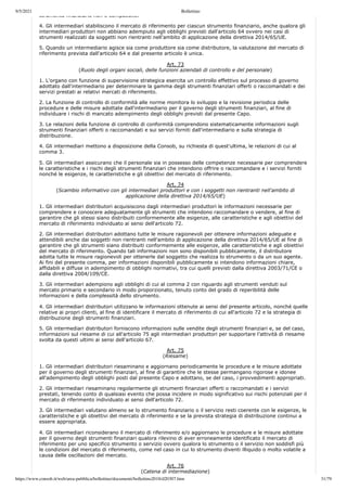9/5/2021 Bollettino
https://www.consob.it/web/area-pubblica/bollettino/documenti/bollettino2018/d20307.htm 31/79
strumento finanziario non è compatibile.
4. Gli intermediari stabiliscono il mercato di riferimento per ciascun strumento finanziario, anche qualora gli
intermediari produttori non abbiano adempiuto agli obblighi previsti dall'articolo 64 ovvero nei casi di
strumenti realizzati da soggetti non rientranti nell'ambito di applicazione della direttiva 2014/65/UE.
5. Quando un intermediario agisce sia come produttore sia come distributore, la valutazione del mercato di
riferimento prevista dall'articolo 64 e dal presente articolo è unica.
Art. 73
(Ruolo degli organi sociali, delle funzioni aziendali di controllo e del personale)
1. L'organo con funzione di supervisione strategica esercita un controllo effettivo sul processo di governo
adottato dall'intermediario per determinare la gamma degli strumenti finanziari offerti o raccomandati e dei
servizi prestati ai relativi mercati di riferimento.
2. La funzione di controllo di conformità alle norme monitora lo sviluppo e la revisione periodica delle
procedure e delle misure adottate dall'intermediario per il governo degli strumenti finanziari, al fine di
individuare i rischi di mancato adempimento degli obblighi previsti dal presente Capo.
3. Le relazioni della funzione di controllo di conformità comprendono sistematicamente informazioni sugli
strumenti finanziari offerti o raccomandati e sui servizi forniti dall'intermediario e sulla strategia di
distribuzione.
4. Gli intermediari mettono a disposizione della Consob, su richiesta di quest'ultima, le relazioni di cui al
comma 3.
5. Gli intermediari assicurano che il personale sia in possesso delle competenze necessarie per comprendere
le caratteristiche e i rischi degli strumenti finanziari che intendono offrire o raccomandare e i servizi forniti
nonché le esigenze, le caratteristiche e gli obiettivi del mercato di riferimento.
Art. 74
(Scambio informativo con gli intermediari produttori e con i soggetti non rientranti nell'ambito di
applicazione della direttiva 2014/65/UE)
1. Gli intermediari distributori acquisiscono dagli intermediari produttori le informazioni necessarie per
comprendere e conoscere adeguatamente gli strumenti che intendono raccomandare o vendere, al fine di
garantire che gli stessi siano distribuiti conformemente alle esigenze, alle caratteristiche e agli obiettivi del
mercato di riferimento individuato ai sensi dell'articolo 72.
2. Gli intermediari distributori adottano tutte le misure ragionevoli per ottenere informazioni adeguate e
attendibili anche dai soggetti non rientranti nell'ambito di applicazione della direttiva 2014/65/UE al fine di
garantire che gli strumenti siano distribuiti conformemente alle esigenze, alle caratteristiche e agli obiettivi
del mercato di riferimento. Quando tali informazioni non sono disponibili pubblicamente, il distributore
adotta tutte le misure ragionevoli per ottenerle dal soggetto che realizza lo strumento o da un suo agente.
Ai fini del presente comma, per informazioni disponibili pubblicamente si intendono informazioni chiare,
affidabili e diffuse in adempimento di obblighi normativi, tra cui quelli previsti dalla direttiva 2003/71/CE o
dalla direttiva 2004/109/CE.
3. Gli intermediari adempiono agli obblighi di cui al comma 2 con riguardo agli strumenti venduti sul
mercato primario e secondario in modo proporzionato, tenuto conto del grado di reperibilità delle
informazioni e della complessità dello strumento.
4. Gli intermediari distributori utilizzano le informazioni ottenute ai sensi del presente articolo, nonché quelle
relative ai propri clienti, al fine di identificare il mercato di riferimento di cui all'articolo 72 e la strategia di
distribuzione degli strumenti finanziari.
5. Gli intermediari distributori forniscono informazioni sulle vendite degli strumenti finanziari e, se del caso,
informazioni sul riesame di cui all'articolo 75 agli intermediari produttori per supportare l'attività di riesame
svolta da questi ultimi ai sensi dell'articolo 67.
Art. 75
(Riesame)
1. Gli intermediari distributori riesaminano e aggiornano periodicamente le procedure e le misure adottate
per il governo degli strumenti finanziari, al fine di garantire che le stesse permangano rigorose e idonee
all'adempimento degli obblighi posti dal presente Capo e adottano, se del caso, i provvedimenti appropriati.
2. Gli intermediari riesaminano regolarmente gli strumenti finanziari offerti o raccomandati e i servizi
prestati, tenendo conto di qualsiasi evento che possa incidere in modo significativo sui rischi potenziali per il
mercato di riferimento individuato ai sensi dell'articolo 72.
3. Gli intermediari valutano almeno se lo strumento finanziario o il servizio resti coerente con le esigenze, le
caratteristiche e gli obiettivi del mercato di riferimento e se la prevista strategia di distribuzione continui a
essere appropriata.
4. Gli intermediari riconsiderano il mercato di riferimento e/o aggiornano le procedure e le misure adottate
per il governo degli strumenti finanziari qualora rilevino di aver erroneamente identificato il mercato di
riferimento per uno specifico strumento o servizio ovvero qualora lo strumento o il servizio non soddisfi più
le condizioni del mercato di riferimento, come nel caso in cui lo strumento diventi illiquido o molto volatile a
causa delle oscillazioni del mercato.
Art. 76
(Catena di intermediazione)
 