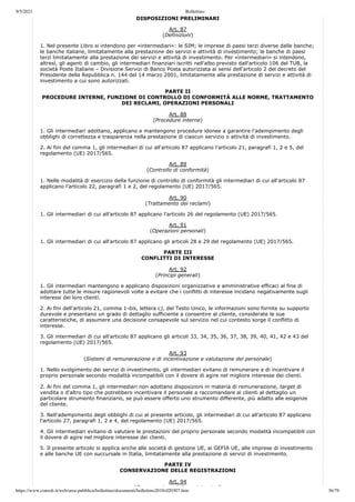 9/5/2021 Bollettino
https://www.consob.it/web/area-pubblica/bollettino/documenti/bollettino2018/d20307.htm 36/79
DISPOSIZIONI PRELIMINARI
Art. 87
(Definizioni)
1. Nel presente Libro si intendono per «intermediari»: le SIM; le imprese di paesi terzi diverse dalle banche;
le banche italiane, limitatamente alla prestazione dei servizi e attività di investimento; le banche di paesi
terzi limitatamente alla prestazione dei servizi e attività di investimento. Per «intermediari» si intendono,
altresì, gli agenti di cambio, gli intermediari finanziari iscritti nell'albo previsto dall'articolo 106 del TUB, la
società Poste Italiane – Divisione Servizi di Banco Posta autorizzata ai sensi dell'articolo 2 del decreto del
Presidente della Repubblica n. 144 del 14 marzo 2001, limitatamente alla prestazione di servizi e attività di
investimento a cui sono autorizzati.
PARTE II
PROCEDURE INTERNE, FUNZIONE DI CONTROLLO DI CONFORMITÀ ALLE NORME, TRATTAMENTO
DEI RECLAMI, OPERAZIONI PERSONALI
Art. 88
(Procedure interne)
1. Gli intermediari adottano, applicano e mantengono procedure idonee a garantire l'adempimento degli
obblighi di correttezza e trasparenza nella prestazione di ciascun servizio o attività di investimento.
2. Ai fini del comma 1, gli intermediari di cui all'articolo 87 applicano l'articolo 21, paragrafi 1, 2 e 5, del
regolamento (UE) 2017/565.
Art. 89
(Controllo di conformità)
1. Nelle modalità di esercizio della funzione di controllo di conformità gli intermediari di cui all'articolo 87
applicano l'articolo 22, paragrafi 1 e 2, del regolamento (UE) 2017/565.
Art. 90
(Trattamento dei reclami)
1. Gli intermediari di cui all'articolo 87 applicano l'articolo 26 del regolamento (UE) 2017/565.
Art. 91
(Operazioni personali)
1. Gli intermediari di cui all'articolo 87 applicano gli articoli 28 e 29 del regolamento (UE) 2017/565.
PARTE III
CONFLITTI DI INTERESSE
Art. 92
(Principi generali)
1. Gli intermediari mantengono e applicano disposizioni organizzative e amministrative efficaci al fine di
adottare tutte le misure ragionevoli volte a evitare che i conflitti di interesse incidano negativamente sugli
interessi dei loro clienti.
2. Ai fini dell'articolo 21, comma 1-bis, lettera c), del Testo Unico, le informazioni sono fornite su supporto
durevole e presentano un grado di dettaglio sufficiente a consentire al cliente, considerate le sue
caratteristiche, di assumere una decisione consapevole sul servizio nel cui contesto sorge il conflitto di
interesse.
3. Gli intermediari di cui all'articolo 87 applicano gli articoli 33, 34, 35, 36, 37, 38, 39, 40, 41, 42 e 43 del
regolamento (UE) 2017/565.
Art. 93
(Sistemi di remunerazione e di incentivazione e valutazione del personale)
1. Nello svolgimento dei servizi di investimento, gli intermediari evitano di remunerare e di incentivare il
proprio personale secondo modalità incompatibili con il dovere di agire nel migliore interesse dei clienti.
2. Ai fini del comma 1, gli intermediari non adottano disposizioni in materia di remunerazione, target di
vendita o d'altro tipo che potrebbero incentivare il personale a raccomandare ai clienti al dettaglio un
particolare strumento finanziario, se può essere offerto uno strumento differente, più adatto alle esigenze
del cliente.
3. Nell'adempimento degli obblighi di cui al presente articolo, gli intermediari di cui all'articolo 87 applicano
l'articolo 27, paragrafi 1, 2 e 4, del regolamento (UE) 2017/565.
4. Gli intermediari evitano di valutare le prestazioni del proprio personale secondo modalità incompatibili con
il dovere di agire nel migliore interesse dei clienti.
5. Il presente articolo si applica anche alle società di gestione UE, ai GEFIA UE, alle imprese di investimento
e alle banche UE con succursale in Italia, limitatamente alla prestazione di servizi di investimento.
PARTE IV
CONSERVAZIONE DELLE REGISTRAZIONI
Art. 94
(C i d ll i t i i)
 
