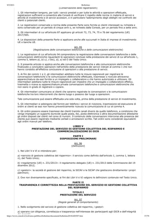 9/5/2021 Bollettino
https://www.consob.it/web/area-pubblica/bollettino/documenti/bollettino2018/d20307.htm 37/79
(Conservazione delle registrazioni)
1. Gli intermediari tengono, per tutti i servizi prestati e per tutte le attività e operazioni effettuate,
registrazioni sufficienti a consentire alla Consob di verificare il rispetto delle norme in materia di servizi e
attività di investimento e di servizi accessori, e in particolare l'adempimento degli obblighi nei confronti dei
clienti o potenziali clienti.
2. Le registrazioni conservate a norma della presente Parte sono fornite ai clienti interessati su richiesta e
sono conservate per un periodo di cinque anni o, se richiesto dalla Consob, per un periodo fino a sette anni.
3. Gli intermediari di cui all'articolo 87 applicano gli articoli 72, 73, 74, 75 e 76 del regolamento (UE)
2017/565.
4. Le disposizioni della presente Parte si applicano anche alle succursali in Italia di imprese di investimento
UE e banche UE.
Art. 95
(Registrazione delle conversazioni telefoniche e delle comunicazioni elettroniche)
1. Le registrazioni di cui all'articolo 94 comprendono la registrazione delle conversazioni telefoniche o delle
comunicazioni elettroniche riguardanti le operazioni concluse nella prestazione dei servizi di cui all'articolo 1,
comma 5, lettere a), b) c), c-bis), d), e) ed f) del Testo Unico.
2. Il presente articolo si applica anche alle conversazioni telefoniche e alle comunicazioni elettroniche
finalizzate a concludere operazioni nell'ambito della prestazione dei servizi indicati al comma 1 che non
hanno condotto all'effettiva conclusione di operazioni o alla prestazione di servizi.
3. Ai fini dei commi 1 e 2, gli intermediari adottano tutte le misure ragionevoli per registrare le
conversazioni telefoniche e le comunicazioni elettroniche effettuate, trasmesse o ricevute attraverso
apparecchiature da essi fornite a un impiegato o collaboratore o che hanno autorizzato a utilizzare. Gli
intermediari adottano tutte le misure ragionevoli per impedire che un impiegato o collaboratore effettui,
trasmetta o riceva su apparecchiature private conversazioni telefoniche e comunicazioni elettroniche che
non siano in grado di registrare o copiare.
4. Gli intermediari comunicano ai clienti che saranno registrate le conversazioni o le comunicazioni
telefoniche tra loro intercorrenti che danno luogo o possono dar luogo a operazioni.
Tale comunicazione può essere effettuata una sola volta, prima della prestazione di servizi di investimento.
5. Gli intermediari si astengono dal fornire per telefono i servizi di ricezione, trasmissione ed esecuzione di
ordini ai clienti se essi non hanno preventivamente ricevuto la comunicazione di cui al comma 4.
6. Gli ordini possono essere trasmessi dai clienti tramite canali diversi da quello telefonico, a condizione che
venga impiegato un supporto durevole quale posta, fax, posta elettronica o altra documentazione attestante
gli ordini disposti dai clienti nel corso di riunioni. Il contenuto delle conversazioni intercorse alla presenza del
cliente può essere registrato mediante verbali o annotazioni scritte. Tali ordini sono considerati equivalenti
agli ordini ricevuti per telefono.
LIBRO V
PRESTAZIONE DEL SERVIZIO DI GESTIONE COLLETTIVA DEL RISPARMIO E
COMMERCIALIZZAZIONE DI OICR
PARTE I
DISPOSIZIONI PRELIMINARI
Art. 96
(Definizioni)
1. Nei Libri V e VI si intendono per:
a) «servizio di gestione collettiva del risparmio»: il servizio come definito dall'articolo 1, comma 1, lettera
n), del Testo Unico;
b) «regolamento (UE) n. 231/2013»: il regolamento delegato (UE) n. 231/2013 della Commissione del 19
dicembre 2012;
c) «gestori»: la società di gestione del risparmio, la SICAV e la SICAF che gestiscono direttamente i propri
patrimoni;
2. Ove non diversamente specificato, ai fini dei Libri V e VI valgono le definizioni contenute nel Testo Unico.
PARTE II
TRASPARENZA E CORRETTEZZA NELLA PRESTAZIONE DEL SERVIZIO DI GESTIONE COLLETTIVA
DEL RISPARMIO
TITOLO I
PRESTAZIONE DEL SERVIZIO
Art. 97
(Regole generali di comportamento)
1. Nello svolgimento del servizio di gestione collettiva del risparmio, i gestori:
a) operano con diligenza, correttezza e trasparenza nell'interesse dei partecipanti agli OICR e dell'integrità
dei mercati;
 