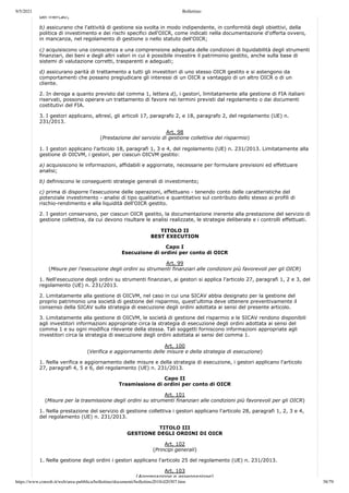 9/5/2021 Bollettino
https://www.consob.it/web/area-pubblica/bollettino/documenti/bollettino2018/d20307.htm 38/79
dei mercati;
b) assicurano che l'attività di gestione sia svolta in modo indipendente, in conformità degli obiettivi, della
politica di investimento e dei rischi specifici dell'OICR, come indicati nella documentazione d'offerta ovvero,
in mancanza, nel regolamento di gestione o nello statuto dell'OICR;
c) acquisiscono una conoscenza e una comprensione adeguata delle condizioni di liquidabilità degli strumenti
finanziari, dei beni e degli altri valori in cui è possibile investire il patrimonio gestito, anche sulla base di
sistemi di valutazione corretti, trasparenti e adeguati;
d) assicurano parità di trattamento a tutti gli investitori di uno stesso OICR gestito e si astengono da
comportamenti che possano pregiudicare gli interessi di un OICR a vantaggio di un altro OICR o di un
cliente.
2. In deroga a quanto previsto dal comma 1, lettera d), i gestori, limitatamente alla gestione di FIA italiani
riservati, possono operare un trattamento di favore nei termini previsti dal regolamento o dai documenti
costitutivi del FIA.
3. I gestori applicano, altresì, gli articoli 17, paragrafo 2, e 18, paragrafo 2, del regolamento (UE) n.
231/2013.
Art. 98
(Prestazione del servizio di gestione collettiva del risparmio)
1. I gestori applicano l'articolo 18, paragrafi 1, 3 e 4, del regolamento (UE) n. 231/2013. Limitatamente alla
gestione di OICVM, i gestori, per ciascun OICVM gestito:
a) acquisiscono le informazioni, affidabili e aggiornate, necessarie per formulare previsioni ed effettuare
analisi;
b) definiscono le conseguenti strategie generali di investimento;
c) prima di disporre l'esecuzione delle operazioni, effettuano - tenendo conto delle caratteristiche del
potenziale investimento - analisi di tipo qualitativo e quantitativo sul contributo dello stesso ai profili di
rischio-rendimento e alla liquidità dell'OICR gestito.
2. I gestori conservano, per ciascun OICR gestito, la documentazione inerente alla prestazione del servizio di
gestione collettiva, da cui devono risultare le analisi realizzate, le strategie deliberate e i controlli effettuati.
TITOLO II
BEST EXECUTION
Capo I
Esecuzione di ordini per conto di OICR
Art. 99
(Misure per l'esecuzione degli ordini su strumenti finanziari alle condizioni più favorevoli per gli OICR)
1. Nell'esecuzione degli ordini su strumenti finanziari, ai gestori si applica l'articolo 27, paragrafi 1, 2 e 3, del
regolamento (UE) n. 231/2013.
2. Limitatamente alla gestione di OICVM, nel caso in cui una SICAV abbia designato per la gestione del
proprio patrimonio una società di gestione del risparmio, quest'ultima deve ottenere preventivamente il
consenso della SICAV sulla strategia di esecuzione degli ordini adottata ai sensi del presente articolo.
3. Limitatamente alla gestione di OICVM, le società di gestione del risparmio e le SICAV rendono disponibili
agli investitori informazioni appropriate circa la strategia di esecuzione degli ordini adottata ai sensi del
comma 1 e su ogni modifica rilevante della stessa. Tali soggetti forniscono informazioni appropriate agli
investitori circa la strategia di esecuzione degli ordini adottata ai sensi del comma 1.
Art. 100
(Verifica e aggiornamento delle misure e della strategia di esecuzione)
1. Nella verifica e aggiornamento delle misure e della strategia di esecuzione, i gestori applicano l'articolo
27, paragrafi 4, 5 e 6, del regolamento (UE) n. 231/2013.
Capo II
Trasmissione di ordini per conto di OICR
Art. 101
(Misure per la trasmissione degli ordini su strumenti finanziari alle condizioni più favorevoli per gli OICR)
1. Nella prestazione del servizio di gestione collettiva i gestori applicano l'articolo 28, paragrafi 1, 2, 3 e 4,
del regolamento (UE) n. 231/2013.
TITOLO III
GESTIONE DEGLI ORDINI DI OICR
Art. 102
(Principi generali)
1. Nella gestione degli ordini i gestori applicano l'articolo 25 del regolamento (UE) n. 231/2013.
Art. 103
(Aggregazione e assegnazione)
 