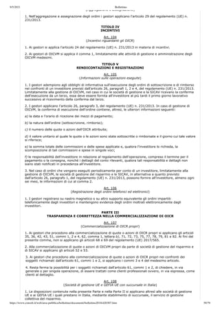 9/5/2021 Bollettino
https://www.consob.it/web/area-pubblica/bollettino/documenti/bollettino2018/d20307.htm 39/79
(Aggregazione e assegnazione)
1. Nell'aggregazione e assegnazione degli ordini i gestori applicano l'articolo 29 del regolamento (UE) n.
231/2013.
TITOLO IV
INCENTIVI
Art. 104
(Incentivi riguardanti gli OICR)
1. Ai gestori si applica l'articolo 24 del regolamento (UE) n. 231/2013 in materia di incentivi.
2. Ai gestori di OICVM si applica il comma 1, limitatamente alle attività di gestione e amministrazione degli
OICVM medesimi.
TITOLO V
RENDICONTAZIONI E REGISTRAZIONI
Art. 105
(Informazioni sulle operazioni eseguite)
1. I gestori adempiono agli obblighi di informativa sull'esecuzione degli ordini di sottoscrizione e di rimborso
nei confronti di un investitore previsti dall'articolo 26, paragrafi 1, 2 e 4, del regolamento (UE) n. 231/2013.
Limitatamente alla gestione di OICVM, nel caso in cui le società di gestione e la SICAV ricevano la conferma
dell'esecuzione da un terzo, essa deve essere fornita all'investitore al più tardi il primo giorno lavorativo
successivo al ricevimento della conferma dal terzo.
2. I gestori applicano l'articolo 26, paragrafo 3, del regolamento (UE) n. 231/2013. In caso di gestione di
OICVM, la conferma di esecuzione dell'ordine contiene, altresì, le ulteriori informazioni seguenti:
a) la data e l'orario di ricezione dei mezzi di pagamento;
b) la natura dell'ordine (sottoscrizione, rimborso);
c) il numero delle quote o azioni dell'OICR attribuite;
d) il valore unitario al quale le quote o le azioni sono state sottoscritte o rimborsate e il giorno cui tale valore
si riferisce;
e) la somma totale delle commissioni e delle spese applicate e, qualora l'investitore lo richieda, la
scomposizione di tali commissioni e spese in singole voci;
f) le responsabilità dell'investitore in relazione al regolamento dell'operazione, compreso il termine per il
pagamento o la consegna, nonché i dettagli del conto rilevanti, qualora tali responsabilità e dettagli non
siano stati notificati in precedenza all'investitore.
3. Nel caso di ordini che vengano eseguiti periodicamente per conto di un investitore, limitatamente alla
gestione di OICVM, le società di gestione del risparmio e le SICAV, in alternativa a quanto previsto
dall'articolo 26, paragrafo 1, del regolamento (UE) n. 231/2013, possono fornire all'investitore, almeno ogni
sei mesi, le informazioni di cui al comma 2.
Art. 106
(Registrazione degli ordini telefonici ed elettronici)
1. I gestori registrano su nastro magnetico o su altro supporto equivalente gli ordini impartiti
telefonicamente dagli investitori e mantengono evidenza degli ordini inoltrati elettronicamente dagli
investitori.
PARTE III
TRASPARENZA E CORRETTEZZA NELLA COMMERCIALIZZAZIONE DI OICR
Art. 107
(Commercializzazione di OICR propri)
1. Ai gestori che procedono alla commercializzazione di quote o azioni di OICR propri si applicano gli articoli
35, 36, 42, 43, 51, commi 1, 2 e 4, 62, comma 1, lettera b), 71, 72, 73, 75, 77, 78, 79, 81 e 82. Ai fini del
presente comma, non si applicano gli articoli 68 e 69 del regolamento (UE) 2017/565.
2. Alla commercializzazione di quote o azioni di OICVM propri da parte di società di gestione del risparmio e
di SICAV si applicano gli articoli 52 e 53.
3. Ai gestori che procedono alla commercializzazione di quote o azioni di OICR propri nei confronti dei
soggetti richiamati dall'articolo 61, commi 1 e 2, si applicano i commi 3 e 4 del medesimo articolo.
4. Resta ferma la possibilità per i soggetti richiamati dall'articolo 61, commi 1 e 2, di chiedere, in via
generale o per singola operazione, di essere trattati come clienti professionali ovvero, in via espressa, come
clienti al dettaglio.
Art. 108
(Società di gestione UE e GEFIA UE con succursale in Italia)
1. Le disposizioni contenute nella presente Parte e nella Parte II si applicano altresì alle società di gestione
UE e ai GEFIA UE i quali prestano in Italia, mediante stabilimento di succursale, il servizio di gestione
collettiva del risparmio.
 