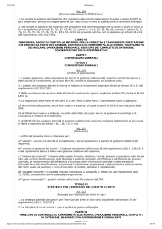 9/5/2021 Bollettino
https://www.consob.it/web/area-pubblica/bollettino/documenti/bollettino2018/d20307.htm 40/79
p
Art. 109
(Commercializzazione di OICR di terzi)
1. Le società di gestione del risparmio che procedono alla commercializzazione di quote o azioni di OICR di
terzi osservano i principi e le regole generali del Testo Unico in tema di distribuzione di strumenti finanziari.
2. Alle società di gestione del risparmio che procedono alla commercializzazione di quote o azioni di OICR di
terzi si applicano gli articoli 35, 36, 37, 42, 43, 51, commi 1, 2 e 4, 52, 53, 60, 62, comma 1, lettera b), 71,
72, 73, 74, 75, 76, 77, 78, 79, 81, 82 e 94. Ai fini del presente comma, non si applicano gli articoli 68 e 69
del regolamento (UE) 2017/565.
LIBRO VI
PROCEDURE, ANCHE DI CONTROLLO INTERNO, PER LA CORRETTA E TRASPARENTE PRESTAZIONE
DEI SERVIZI DA PARTE DEI GESTORI, CONTROLLO DI CONFORMITÀ ALLE NORME, TRATTAMENTO
DEI RECLAMI, OPERAZIONI PERSONALI, GESTIONE DEI CONFLITTI DI INTERESSE,
CONSERVAZIONE DELLE REGISTRAZIONI
PARTE I
DISPOSIZIONI GENERALI
TITOLO I
DISPOSIZIONI GENERALI
Art. 110
(Ambito di applicazione)
1. I gestori applicano, nella prestazione dei servizi di gestione collettiva del risparmio nonché dei servizi e
delle attività di investimento, gli articoli 88 e 90, nonché le disposizioni del presente Libro.
2. I gestori che svolgono attività di ricerca in materia di investimenti applicano altresì gli articoli 36 e 37 del
regolamento (UE) 2017/565.
3. Nella prestazione dei servizi e delle attività di investimento i gestori applicano la Parte III e la Parte IV del
Libro IV.
4. Le disposizioni della Parte IV del Libro IV e del Titolo II della Parte II del presente Libro si applicano:
a) alla commercializzazione, anche fuori sede o a distanza, di quote o azioni di OICR di terzi da parte delle
SGR;
b) all'offerta fuori sede o a distanza, da parte delle SGR, dei propri servizi di gestione di portafogli e di
consulenza in materia di investimenti.
5. Ai GEFIA UE che svolgono l'attività di gestione collettiva del risparmio mediante stabilimento di succursali
in Italia si applicano gli articoli 115, 116, 117 e 118.
Art. 111
(Definizioni)
1. Ai fini del presente Libro si intendono per:
a) “servizi”: i servizi e le attività di investimento, i servizi accessori e il servizio di gestione collettiva del
risparmio;
b) “sistema di gestione del rischio”: il sistema disciplinato dall'articolo 38 del regolamento (UE) n. 231/2013
e dal regolamento Banca d'Italia sulla gestione collettiva del risparmio;
c) “sistema dei controlli”: l'insieme delle regole, funzioni, strutture, risorse, processi e procedure volti, tra gli
altri, alla verifica dell'attuazione delle strategie e politiche aziendali, all'efficienza e all'efficacia dei processi
aziendali, al mantenimento dell'affidabilità e sicurezza delle informazioni aziendali e delle procedure
informatiche e alla identificazione, misurazione o valutazione, prevenzione o attenuazione e comunicazione
dei rischi, quali, ad esempio, i rischi di mercato, di credito, operativi e reputazionali;
d) “soggetto rilevante”: il soggetto indicato nell'articolo 2, paragrafo 1, lettera d), del regolamento (UE)
2017/565, comprensivo anche delle persone giuridiche;
e) “gestori sottosoglia”: i gestori indicati nell'articolo 35-undecies del TUF.
TITOLO II
STRATEGIE PER L'ESERCIZIO DEL DIRITTO DI VOTO
Art. 112
(Strategie per l'esercizio dei diritti di voto)
1. Le strategie adottate dai gestori per l'esercizio dei diritti di voto sono disciplinate dall'articolo 37 del
regolamento (UE) n. 231/2013.
2. La disciplina di cui al comma 1 non si applica ai gestori sottosoglia.
PARTE II
FUNZIONE DI CONTROLLO DI CONFORMITÀ ALLE NORME, OPERAZIONI PERSONALI, CONFLITTI
DI INTERESSE, RAPPORTI CON DISTRIBUTORI E CONSULENTI
TITOLO I
 
