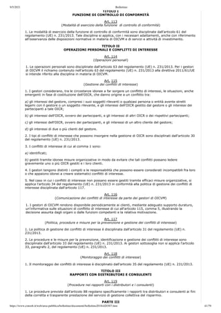 9/5/2021 Bollettino
https://www.consob.it/web/area-pubblica/bollettino/documenti/bollettino2018/d20307.htm 41/79
TITOLO I
FUNZIONE DI CONTROLLO DI CONFORMITÀ
Art. 113
(Modalità di esercizio della funzione di controllo di conformità)
1. Le modalità di esercizio della funzione di controllo di conformità sono disciplinate dall'articolo 61 del
regolamento (UE) n. 231/2013. Tale disciplina si applica, con i necessari adattamenti, anche con riferimento
all'osservanza delle disposizioni normative in materia di OICVM e di servizi e attività di investimento.
TITOLO II
OPERAZIONI PERSONALI E CONFLITTI DI INTERESSE
Art. 114
(Operazioni personali)
1. Le operazioni personali sono disciplinate dall'articolo 63 del regolamento (UE) n. 231/2013. Per i gestori
di OICVM il richiamo contenuto nell'articolo 63 del regolamento (UE) n. 231/2013 alla direttiva 2011/61/UE
si intende riferito alla disciplina in materia di OICVM.
Art. 115
(Gestione dei conflitti di interesse)
1. I gestori considerano, tra le circostanze idonee a far sorgere un conflitto di interessi, le situazioni, anche
emergenti in fase di costituzione dell'OICR, che danno origine a un conflitto tra:
a) gli interessi del gestore, compresi i suoi soggetti rilevanti o qualsiasi persona o entità avente stretti
legami con il gestore o un soggetto rilevante, e gli interessi dell'OICR gestito dal gestore o gli interessi dei
partecipanti a tale OICR;
b) gli interessi dell'OICR, ovvero dei partecipanti, e gli interessi di altri OICR o dei rispettivi partecipanti;
c) gli interessi dell'OICR, ovvero dei partecipanti, e gli interessi di un altro cliente del gestore;
d) gli interessi di due o più clienti del gestore.
2. I tipi di conflitti di interesse che possono insorgere nella gestione di OICR sono disciplinati dall'articolo 30
del regolamento (UE) n. 231/2013.
3. I conflitti di interesse di cui al comma 1 sono:
a) identificati;
b) gestiti tramite idonee misure organizzative in modo da evitare che tali conflitti possano ledere
gravemente uno o più OICR gestiti e i loro clienti.
4. I gestori tengono distinti i compiti e le responsabilità che possono essere considerati incompatibili fra loro
o che appaiono idonei a creare sistematici conflitti di interesse.
5. Nel caso in cui i conflitti di interesse non possano essere gestiti tramite efficaci misure organizzative, si
applica l'articolo 34 del regolamento (UE) n. 231/2013 in conformità alla politica di gestione dei conflitti di
interesse disciplinata dall'articolo 117.
Art. 116
(Comunicazione dei conflitti di interesse da parte dei gestori di OICVM)
1. I gestori di OICVM rendono disponibile periodicamente ai clienti, mediante adeguato supporto duraturo,
un'informativa sulle situazioni di conflitto di interesse di cui all'articolo 115, comma 5, illustrando la
decisione assunta dagli organi o dalle funzioni competenti e la relativa motivazione.
Art. 117
(Politica, procedure e misure per la prevenzione e gestione dei conflitti di interesse)
1. La politica di gestione dei conflitti di interesse è disciplinata dall'articolo 31 del regolamento (UE) n.
231/2013.
2. Le procedure e le misure per la prevenzione, identificazione e gestione dei conflitti di interesse sono
disciplinate dall'articolo 33 del regolamento (UE) n. 231/2013. Ai gestori sottosoglia non si applica l'articolo
33, paragrafo 2, del regolamento (UE) n. 231/2013.
Art. 118
(Monitoraggio dei conflitti di interesse)
1. Il monitoraggio dei conflitti di interesse è disciplinato dall'articolo 35 del regolamento (UE) n. 231/2013.
TITOLO III
RAPPORTI CON DISTRIBUTORI E CONSULENTI
Art. 119
(Procedure nei rapporti con i distributori e i consulenti)
1. Le procedure previste dall'articolo 88 regolano specificamente i rapporti tra distributori e consulenti ai fini
della corretta e trasparente prestazione del servizio di gestione collettiva del risparmio.
PARTE III
 
