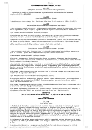 9/5/2021 Bollettino
https://www.consob.it/web/area-pubblica/bollettino/documenti/bollettino2018/d20307.htm 42/79
PARTE III
CONSERVAZIONE DELLE REGISTRAZIONI
Art. 120
(Obblighi in materia di conservazione delle registrazioni)
1. Gli obblighi in materia di conservazione delle registrazioni sono disciplinati dall'articolo 66 del
regolamento (UE) n. 231/2013.
Art. 121
(Elaborazione elettronica dei dati)
1. L'elaborazione elettronica dei dati è disciplinata dall'articolo 58 del regolamento (UE) n. 231/2013.
Art. 122
(Registrazione degli ordini e delle operazioni di portafoglio)
1. Le registrazioni degli ordini ricevuti e delle operazioni di portafoglio eseguite sono disciplinate dall'articolo
64 del regolamento (UE) n. 231/2013. I gestori di OICVM registrano le seguenti ulteriori informazioni:
a) la valuta di denominazione dello strumento finanziario;
b) l'indicazione del codice ISIN dello strumento finanziario ovvero, in mancanza, la denominazione dello
strumento medesimo o, in caso di contratti derivati, le caratteristiche del contratto;
c) il prezzo unitario dello strumento finanziario escluse le commissioni e, se del caso, gli interessi maturati;
nel caso di strumenti di debito il prezzo può essere espresso in termini monetari o in termini percentuali;
d) il prezzo totale risultante dal prodotto del prezzo unitario e del quantitativo.
Art. 123
(Registrazione degli ordini di sottoscrizione e rimborso)
1. La registrazione degli ordini di sottoscrizione e rimborso è disciplinata dall'articolo 65 del regolamento
(UE) n. 231/2013. I gestori di OICVM registrano le seguenti ulteriori informazioni:
a) se trattasi di ordine sottoposto a diritto di recesso;
b) il nome o altro elemento di identificazione del cliente, con evidenza dei soggetti alle dipendenze del
gestore o, nel caso di ordini pervenuti per il tramite di un intermediario, la denominazione o altro elemento
identificativo dell'intermediario medesimo;
c) se trattasi di ordine ricevuto per il tramite di un consulente finanziario abilitato all'offerta fuori sede, gli
elementi identificativi del consulente finanziario abilitato all'offerta fuori sede, del gestore che ha raccolto
l'ordine o un codice identificativo del consulente finanziario abilitato all'offerta fuori sede del collocatore che
ha raccolto l'ordine;
d) la data in cui è stato impartito l'ordine di sottoscrizione o rimborso e, nel caso di commercializzazione
diretta, l'ora di acquisizione dell'ordine;
e) la data e l'orario di ricevimento dell'ordine da parte del gestore;
f) la tipologia dell'ordine (sottoscrizione, rimborso, inerente a piani di sottoscrizione o di disinvestimento, a
servizi collegati alla partecipazione all'OICVM, classe o comparto, a operazioni straordinarie relative
all'OICVM, classe o comparto, etc.);
g) la data di valuta dell'ordine di sottoscrizione o rimborso, ossia il giorno della valuta riconosciuta ai mezzi
di pagamento e il mezzo di pagamento utilizzato;
h) la data di regolamento (coincidente con il giorno successivo a quello di esecuzione), in cui la liquidità è
accreditata nei conti dell'OICVM (per le sottoscrizioni) o prelevata (per i disinvestimenti).
LIBRO VII
OFFERTA FUORI SEDE/PROMOZIONE E COLLOCAMENTO A DISTANZA
PARTE I
OFFERTA FUORI SEDE
Art. 124
(Offerta fuori sede)
1. Nell'attività di offerta fuori sede di strumenti finanziari, di servizi e attività di investimento, di depositi
strutturati e di prodotti finanziari disciplinati dall'articolo 30 del Testo Unico, le SIM, le imprese di
investimento UE, le imprese di paesi terzi diverse dalle banche, le banche, gli intermediari finanziari iscritti
nell'albo previsto dall'articolo 106 del TUB, le società di gestione del risparmio, le società di gestione UE, le
SICAV, le SICAF, i GEFIA UE e la società Poste Italiane – Divisione Servizi di Banco Posta autorizzata ai
sensi dell'articolo 2 del decreto del Presidente della Repubblica n. 144 del 14 marzo 2001, nel rapporto
diretto con la clientela si avvalgono dei consulenti finanziari abilitati all'offerta fuori sede al fine di adempiere
alle prescrizioni di cui al Libro III e all'articolo 93.
2. Nell'attività di offerta fuori sede di quote o azioni di OICR, le società di gestione del risparmio, le società
di gestione UE, le SICAV, le SICAF e i GEFIA UE si attengono ai limiti e alle previsioni di cui agli articoli 107
e 109.
3. Le disposizioni del comma 1 si applicano anche all'offerta fuori sede dei servizi accessori e dei fondi
 