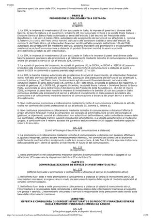 9/5/2021 Bollettino
https://www.consob.it/web/area-pubblica/bollettino/documenti/bollettino2018/d20307.htm 43/79
pensione aperti da parte delle SIM, imprese di investimento UE e imprese di paesi terzi diverse dalle
banche.
PARTE II
PROMOZIONE E COLLOCAMENTO A DISTANZA
Art. 125
(Soggetti)
1. Le SIM, le imprese di investimento UE con succursale in Italia, le imprese di paesi terzi diverse dalla
banche, le banche italiane e di paesi terzi, le banche UE con succursale in Italia e la società Poste Italiane -
Divisione Servizi di Banco Posta autorizzata ai sensi dell'articolo 2 del decreto del Presidente della
Repubblica n. 144 del 14 marzo 2001, autorizzate allo svolgimento del servizio di cui all'articolo 1, comma
5, lettere c) o c-bis), del Testo Unico nonché, nei casi e alle condizioni stabiliti ai sensi dell'articolo 18,
comma 3, del Testo Unico, gli intermediari finanziari iscritti nell'albo previsto dall'articolo 106 del TUB,
autorizzati alla prestazione del medesimo servizio, possono procedere alla promozione e al collocamento
mediante tecniche di comunicazione a distanza di prodotti finanziari nonché di servizi e attività
d'investimento prestati da altri intermediari.
2. Le SIM, le imprese di investimento UE con succursale in Italia e le imprese di paesi terzi diverse dalle
banche possono procedere alla promozione e al collocamento mediante tecniche di comunicazione a distanza
anche dei prodotti e servizi di cui all'articolo 124, comma 3.
3. Le società di gestione del risparmio, le società di gestione UE, le SICAV, le SICAF e i GEFIA UE possono
procedere alla promozione e al collocamento mediante tecniche di comunicazione a distanza di quote o
azioni di OICR in conformità a quanto previsto dagli articoli 107 e 109.
4. Le SIM, le banche italiane autorizzate alla prestazione di servizi di investimento, gli intermediari finanziari
iscritti nell'albo previsto dall'articolo 106 del TUB, autorizzati alla prestazione del servizio di cui all'articolo 1,
comma 5, lettera a), del Testo Unico, limitatamente agli strumenti finanziari derivati, nei casi e alle
condizioni stabiliti ai sensi dell'articolo 18, comma 3, del Testo Unico, le società di gestione del risparmio, le
società di gestione UE, i GEFIA UE, gli agenti di cambio, la società Poste Italiane – Divisione Servizi di Banco
Posta, autorizzata ai sensi dell'articolo 2 del decreto del Presidente della Repubblica n. 144 del 14 marzo
2001, le imprese di paesi terzi nonché le imprese di investimento e le banche UE con succursale in Italia
comunque abilitate alla prestazione di servizi e attività di investimento in Italia possono procedere alla
promozione e al collocamento mediante tecniche di comunicazione a distanza dei propri servizi e attività
d'investimento.
5. Non costituiscono promozione e collocamento mediante tecniche di comunicazione a distanza le attività
svolte nei confronti dei clienti professionali di cui all'articolo 35, comma 1, lettera d).
6. Non costituisce promozione e collocamento mediante tecniche di comunicazione a distanza l'offerta di
propri strumenti finanziari rivolta ai componenti del consiglio di amministrazione ovvero del consiglio di
gestione, ai dipendenti, nonché ai collaboratori non subordinati dell'emittente, della controllante ovvero delle
sue controllate, effettuata tramite supporti riconducibili all'emittente, o a società appartenente al medesimo
gruppo, a condizione che il relativo accesso sia garantito esclusivamente a tali soggetti mediante apposite
misure di sicurezza.
Art. 126
(Limiti all'impiego di tecniche di comunicazione a distanza)
1. La promozione e il collocamento mediante tecniche di comunicazione a distanza non possono effettuarsi
e, qualora intrapresi, devono essere immediatamente interrotti, nei confronti dei clienti che si dichiarino
esplicitamente contrari al loro svolgimento o alla loro prosecuzione. A tale fine è fornita espressa indicazione
della possibilità per i clienti di opporsi al ricevimento in futuro di tali comunicazioni.
Art. 127
(Svolgimento)
1. Nella promozione e nel collocamento mediante tecniche di comunicazione a distanza i soggetti di cui
all'articolo 125 osservano le disposizioni del Libro III e del Libro IV.
PARTE III
COMMERCIALIZZAZIONE DI SERVIZI D'INVESTIMENTO ALTRUI
Art. 128
(Offerta fuori sede e promozione e collocamento a distanza di servizi di investimento altrui)
1. Nell'offerta fuori sede e nella promozione e collocamento a distanza di servizi di investimento altrui, gli
intermediari interessati si organizzano in modo da assicurare il rispetto delle regole di condotta applicabili al
servizio commercializzato.
2. Nell'offerta fuori sede e nella promozione e collocamento a distanza di servizi di investimento altrui,
l'intermediario è responsabile della completezza e dell'accuratezza delle informazioni trasmesse al soggetto
che presta il servizio. L'intermediario che presta il servizio è responsabile della prestazione dello stesso sulla
base delle informazioni trasmesse.
LIBRO VIII
OFFERTA E CONSULENZA DI DEPOSITI STRUTTURATI E DI PRODOTTI FINANZIARI DIVERSI
DAGLI STRUMENTI FINANZIARI EMESSI DA BANCHE
Art. 129
(Disciplina applicabile ai depositi strutturati)
 