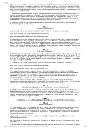 9/5/2021 Bollettino
https://www.consob.it/web/area-pubblica/bollettino/documenti/bollettino2018/d20307.htm 45/79
3) se non siano vincolati a proporre esclusivamente i contratti di una o più imprese di assicurazione e non
forniscano consulenze fondate sull'obbligo, di cui al precedente numero 1), di fornire un'analisi imparziale.
In tal caso comunicano, su richiesta del contraente, la denominazione delle imprese di assicurazione con le
quali hanno o potrebbero avere rapporti d'affari, fermo restando l'obbligo di avvisare il contraente del diritto
di richiedere tali informazioni.
3. Previamente alla conclusione di qualsiasi contratto avente ad oggetto prodotti finanziari assicurativi, i
soggetti abilitati all'intermediazione assicurativa devono, basandosi in particolare sulle informazioni fornite
dal contraente, quanto meno precisare le richieste e le esigenze di tale contraente e le ragioni su cui si
fonda qualsiasi consulenza fornita su un determinato prodotto della specie. Tali precisazioni si articolano
diversamente a seconda della complessità del contratto assicurativo proposto.
4. I soggetti abilitati all'intermediazione assicurativa rispettano le istruzioni impartite dalle imprese di
assicurazione per le quali operano.
Art. 133
(Modalità dell'informativa)
1. L'informativa da fornire ai contraenti a norma dell'articolo 132 deve essere comunicata:
a) in modo corretto, esauriente e facilmente comprensibile;
b) in lingua italiana o in altra lingua concordata dalle parti.
2. L'informativa da fornire ai contraenti a norma dell'articolo 132, commi 2 e 3, deve essere trasmessa su
supporto cartaceo o altro supporto duraturo disponibile e accessibile per il contraente. Detta informativa
può, tuttavia, essere anticipata verbalmente ove sia necessaria una copertura immediata del rischio o
qualora lo richieda il contraente. In tali casi i soggetti abilitati all'intermediazione assicurativa provvedono a
fornire l'informativa su supporto cartaceo o altro supporto duraturo subito dopo la conclusione del contratto
e comunque non oltre i due giorni lavorativi successivi.
Art. 134
(Imprese di assicurazione)
1. Alla distribuzione di prodotti finanziari assicurativi, anche mediante tecniche di comunicazione a distanza,
effettuata dalle imprese di assicurazione si applicano le disposizioni di cui agli articoli 36, 37, 40, 41, 42, 51,
comma 1, 52, 53, 54, 55, 56, 57, 58, 59, 60, 61, nonché le disposizioni di cui ai Titoli VIII e IX del Libro III
e al Libro IV e l'articolo 126. Ai fini del presente comma, non si applica l'articolo 47, paragrafo 1, lettera g),
del regolamento (UE) 2017/565.
2. L'informativa da fornire ai contraenti ai sensi del comma precedente deve essere comunicata:
a) in modo corretto, esauriente e facilmente comprensibile;
b) in lingua italiana o in altra lingua concordata dalle parti;
c) su supporto cartaceo o altro supporto duraturo disponibile e accessibile per il contraente. Detta
informativa può, tuttavia, essere anticipata verbalmente ove sia necessaria una copertura immediata del
rischio o qualora lo richieda il contraente. In tali casi le imprese di assicurazione provvedono a fornire
l'informativa su supporto cartaceo o altro supporto duraturo subito dopo la conclusione del contratto e
comunque non oltre i due giorni lavorativi successivi.
3. Le imprese di assicurazione si dotano di idonee procedure per garantire l'adeguata formazione,
l'aggiornamento professionale e il rispetto delle regole di comportamento di cui al comma 1, anche quando
operano per il tramite di reti distributive, e ne verificano in concreto l'osservanza.
Art. 135
(Distribuzione di prodotti bancari e assicurativi e servizi di investimento)
1. Gli intermediari che svolgono sia il servizio di distribuzione di depositi strutturati, di prodotti finanziari
emessi da banche diversi dagli strumenti finanziari e/o di prodotti finanziari emessi da imprese di
assicurazione disciplinato dal presente Libro, sia il collocamento di strumenti finanziari e/o la consulenza in
materia di investimenti, considerano unitariamente il rapporto con i clienti al fine di adempiere in modo
uniforme e coordinato alle regole di condotta.
LIBRO X
DISPOSIZIONI IN MATERIA DI FINANZA ETICA O SOCIALMENTE RESPONSABILE
Art. 136
(Obblighi informativi)
1. Fermo restando quanto previsto dalla normativa vigente, nel prospetto informativo redatto secondo gli
schemi di cui all'Allegato 1B del regolamento adottato con delibera n. 11971 del 14 maggio 1999 e
successive modificazioni e nei contratti di cui all'articolo 37 del presente regolamento, relativi a prodotti e
servizi qualificati come “etici” o “socialmente responsabili”, i soggetti abilitati e le imprese di assicurazione
forniscono le seguenti informazioni:
a) gli obiettivi e le caratteristiche in relazione ai quali il prodotto o servizio è qualificato come etico o
socialmente responsabile;
b) i criteri generali di selezione degli strumenti finanziari in virtù degli obiettivi e delle caratteristiche di cui
alla lettera a);
c) le politiche e gli obiettivi eventualmente perseguiti nell'esercizio dei diritti di voto connessi agli strumenti
 