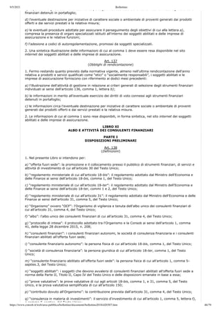 9/5/2021 Bollettino
https://www.consob.it/web/area-pubblica/bollettino/documenti/bollettino2018/d20307.htm 46/79
c) le politiche e gli obiettivi eventualmente perseguiti nell esercizio dei diritti di voto connessi agli strumenti
finanziari detenuti in portafoglio;
d) l'eventuale destinazione per iniziative di carattere sociale o ambientale di proventi generati dai prodotti
offerti e dai servizi prestati e la relativa misura;
e) le eventuali procedure adottate per assicurare il perseguimento degli obiettivi di cui alla lettera a),
compresa la presenza di organi specializzati istituiti all'interno dei soggetti abilitati e delle imprese di
assicurazione e le relative funzioni;
f) l'adesione a codici di autoregolamentazione, promossi da soggetti specializzati.
2. Una sintetica illustrazione delle informazioni di cui al comma 1 deve essere resa disponibile nel sito
internet dei soggetti abilitati e delle imprese di assicurazione.
Art. 137
(Obblighi di rendicontazione)
1. Fermo restando quanto previsto dalla normativa vigente, almeno nell'ultima rendicontazione dell'anno
relativa a prodotti e servizi qualificati come “etici” o “socialmente responsabili”, i soggetti abilitati e le
imprese di assicurazione forniscono con riferimento ai dodici mesi precedenti:
a) l'illustrazione dell'attività di gestione in relazione ai criteri generali di selezione degli strumenti finanziari
individuati ai sensi dell'articolo 136, comma 1, lettera b);
b) le informazioni in merito all'eventuale esercizio dei diritti di voto connessi agli strumenti finanziari
detenuti in portafoglio;
c) le informazioni circa l'eventuale destinazione per iniziative di carattere sociale o ambientale di proventi
generati dai prodotti offerti e dai servizi prestati e la relativa misura.
2. Le informazioni di cui al comma 1 sono rese disponibili, in forma sintetica, nel sito internet dei soggetti
abilitati e delle imprese di assicurazione.
LIBRO XI
ALBO E ATTIVITÀ DEI CONSULENTI FINANZIARI
PARTE I
DISPOSIZIONI PRELIMINARI
Art. 138
(Definizioni)
1. Nel presente Libro si intendono per:
a) “offerta fuori sede”: la promozione e il collocamento presso il pubblico di strumenti finanziari, di servizi e
attività di investimento di cui all'articolo 30 del Testo Unico;
b) “regolamento ministeriale di cui all'articolo 18-bis”: il regolamento adottato dal Ministro dell'Economia e
delle Finanze ai sensi dell'articolo 18-bis, comma 1, del Testo Unico;
c) “regolamento ministeriale di cui all'articolo 18-ter”: il regolamento adottato dal Ministro dell'Economia e
delle Finanze ai sensi dell'articolo 18-ter, commi 1 e 2, del Testo Unico;
d) “regolamento ministeriale di cui all'articolo 31”: il regolamento adottato dal Ministro dell'Economia e delle
Finanze ai sensi dell'articolo 31, comma 5, del Testo Unico;
e) “Organismo” ovvero “OCF”: l'Organismo di vigilanza e tenuta dell'albo unico dei consulenti finanziari di
cui all'articolo 31, comma 4, del Testo Unico;
f) “albo”: l'albo unico dei consulenti finanziari di cui all'articolo 31, comma 4, del Testo Unico;
g) “protocollo di intesa”: il protocollo adottato tra l'Organismo e la Consob ai sensi dell'articolo 1, comma
41, della legge 28 dicembre 2015, n. 208;
h) “consulenti finanziari”: i consulenti finanziari autonomi, le società di consulenza finanziaria e i consulenti
finanziari abilitati all'offerta fuori sede;
i) “consulente finanziario autonomo”: la persona fisica di cui all'articolo 18-bis, comma 1, del Testo Unico;
l) “società di consulenza finanziaria”: la persona giuridica di cui all'articolo 18-ter, comma 1, del Testo
Unico;
m) “consulente finanziario abilitato all'offerta fuori sede”: la persona fisica di cui all'articolo 1, comma 5-
septies.3, del Testo Unico;
n) “soggetti abilitati”: i soggetti che devono avvalersi di consulenti finanziari abilitati all'offerta fuori sede a
norma della Parte II, Titolo II, Capo IV del Testo Unico e delle disposizioni emanate in base a essa;
o) “prove valutative”: le prove valutative di cui agli articoli 18-bis, comma 1, e 31, comma 5, del Testo
Unico, e la prova valutativa semplificata di cui all'articolo 150;
p) “contributo dovuto all'Organismo”: la contribuzione prevista dall'articolo 31, comma 4, del Testo Unico;
q) “consulenza in materia di investimenti”: il servizio d'investimento di cui all'articolo 1, comma 5, lettera f),
e comma 5 septies del Testo Unico;
 