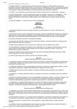 9/5/2021 Bollettino
https://www.consob.it/web/area-pubblica/bollettino/documenti/bollettino2018/d20307.htm 47/79
e comma 5-septies, del Testo Unico;
r) “soggetti rilevanti”: i dipendenti del consulente finanziario autonomo o della società di consulenza
finanziaria nonché ogni altra persona fisica i cui servizi sono a disposizione e sotto il controllo del consulente
finanziario autonomo o della società di consulenza finanziaria e che partecipano alla prestazione del servizio
di consulenza e all'esercizio dell'attività di consulenza da parte del medesimo consulente;
s) “cliente”: la persona fisica o giuridica alla quale vengono prestati servizi di investimento o accessori;
t) “cliente professionale”: il cliente professionale privato che soddisfa i requisiti di cui all'Allegato n. 3 del
presente regolamento e il cliente professionale pubblico che soddisfa i requisiti di cui al regolamento
emanato dal Ministero dell'Economia e delle Finanze ai sensi dell'articolo 6, comma 2-sexies, del Testo
Unico;
u) “cliente al dettaglio”: il cliente che non è cliente professionale.
PARTE II
ORGANISMO
Art. 139
(Tenuta dell'albo)
1. Nella tenuta dell'albo unico dei consulenti finanziari di cui all'articolo 31, comma 4, del Testo Unico,
l'Organismo:
a) procede alle iscrizioni, previo accertamento dei requisiti prescritti, al diniego delle iscrizioni per difetto dei
requisiti stessi e alle cancellazioni dall'albo, comunicandole agli interessati nei casi e nelle forme previste
dalla legge o dai regolamenti adottati dall'Organismo, nonché alle variazioni dei dati in esso registrati;
b) rilascia gli attestati di iscrizione e cancellazione dall'albo;
c) svolge ogni altra attività necessaria ai fini dell'iscrizione all'albo, compresa l'indizione e l'organizzazione
dello svolgimento delle prove valutative;
d) adotta proprie disposizioni al fine di garantire un efficiente esercizio delle funzioni svolte;
e) rende pubbliche le disposizioni adottate ai sensi della lettera d), che abbiano rilevanza esterna secondo
quanto indicato nel protocollo di intesa stipulato con la Consob, indicando, tra l'altro, i termini dei
procedimenti di propria competenza;
f) aggiorna tempestivamente l'albo sulla base dei provvedimenti adottati dall'autorità giudiziaria e dallo
stesso Organismo nei confronti degli iscritti;
g) verifica la permanenza dei requisiti prescritti per l'iscrizione all'albo.
Art. 140
(Vigilanza dell'Organismo sui consulenti finanziari)
1. L'Organismo vigila sui consulenti finanziari al fine di assicurare il rispetto della disciplina loro applicabile e
la tutela degli investitori e di salvaguardare la fiducia del sistema finanziario, avvalendosi dei poteri di cui
all'articolo 31 del Testo Unico.
2. L'Organismo adotta ogni misura organizzativa necessaria ad assicurare la tutela degli investitori, nonché
l'imparzialità, autonomia e indipendenza dell'attività di vigilanza a tale fine svolta.
3. L'Organismo formula per iscritto, applica e mantiene un'efficace politica di gestione dei conflitti di
interesse per:
a) individuare, in relazione all'attività svolta, le circostanze che generano o potrebbero generare conflitti di
interesse;
b) definire le procedure da seguire e le misure da adottare per prevenire o gestire i conflitti di interesse. Tali
procedure e misure garantiscono che, pur in presenza di un conflitto di interessi dei dipendenti o dei
componenti dell'Organismo, quest'ultimo svolga la propria attività con imparzialità e indipendenza.
4. I dipendenti e i componenti dell'Organismo comunicano al Collegio Sindacale del medesimo Organismo,
secondo le modalità definite dalle procedure di cui al comma 3, ogni situazione di potenziale conflitto di
interesse e di potenziale pregiudizio all'indipendenza e imparzialità dell'attività svolta.
Art. 141
(Requisiti generali di organizzazione dell'Organismo)
1. L'Organismo, ai fini del corretto esercizio delle funzioni di cui agli articoli 31 del Testo Unico, e 139 e 140
del presente regolamento e per consentire lo svolgimento nei suoi confronti dell'attività di vigilanza da parte
della Consob ai sensi degli articoli 31-bis del Testo Unico, e 142 del presente regolamento, adotta, applica e
mantiene:
a) solidi dispositivi di governo, ivi compresi processi decisionali e una struttura organizzativa che regolino in
forma chiara e documentata i rapporti gerarchici e la suddivisione delle funzioni e delle responsabilità;
b) idonei meccanismi di controllo interno volti a garantire il rispetto delle decisioni e delle procedure
adottate;
c) un efficace sistema di pubblicità delle proprie disposizioni relative all'attività dei consulenti finanziari, in
conformità a quanto previsto dall'articolo 139 comma 1 lettera e);
 