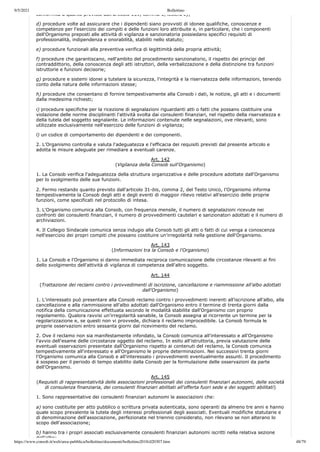 9/5/2021 Bollettino
https://www.consob.it/web/area-pubblica/bollettino/documenti/bollettino2018/d20307.htm 48/79
conformità a quanto previsto dall articolo 139, comma 1, lettera e);
d) procedure volte ad assicurare che i dipendenti siano provvisti di idonee qualifiche, conoscenze e
competenze per l'esercizio dei compiti e delle funzioni loro attribuite e, in particolare, che i componenti
dell'Organismo preposti alle attività di vigilanza e sanzionatoria possiedano specifici requisiti di
professionalità, indipendenza e onorabilità, stabiliti nello statuto;
e) procedure funzionali alla preventiva verifica di legittimità della propria attività;
f) procedure che garantiscano, nell'ambito del procedimento sanzionatorio, il rispetto dei principi del
contraddittorio, della conoscenza degli atti istruttori, della verbalizzazione e della distinzione tra funzioni
istruttorie e funzioni decisorie;
g) procedure e sistemi idonei a tutelare la sicurezza, l'integrità e la riservatezza delle informazioni, tenendo
conto della natura delle informazioni stesse;
h) procedure che consentano di fornire tempestivamente alla Consob i dati, le notizie, gli atti e i documenti
dalla medesima richiesti;
i) procedure specifiche per la ricezione di segnalazioni riguardanti atti o fatti che possano costituire una
violazione delle norme disciplinanti l'attività svolta dai consulenti finanziari, nel rispetto della riservatezza e
della tutela del soggetto segnalante. Le informazioni contenute nelle segnalazioni, ove rilevanti, sono
utilizzate esclusivamente nell'esercizio delle funzioni di vigilanza;
l) un codice di comportamento dei dipendenti e dei componenti.
2. L'Organismo controlla e valuta l'adeguatezza e l'efficacia dei requisiti previsti dal presente articolo e
adotta le misure adeguate per rimediare a eventuali carenze.
Art. 142
(Vigilanza della Consob sull'Organismo)
1. La Consob verifica l'adeguatezza della struttura organizzativa e delle procedure adottate dall'Organismo
per lo svolgimento delle sue funzioni.
2. Fermo restando quanto previsto dall'articolo 31-bis, comma 2, del Testo Unico, l'Organismo informa
tempestivamente la Consob degli atti e degli eventi di maggior rilievo relativi all'esercizio delle proprie
funzioni, come specificati nel protocollo di intesa.
3. L'Organismo comunica alla Consob, con frequenza mensile, il numero di segnalazioni ricevute nei
confronti dei consulenti finanziari, il numero di provvedimenti cautelari e sanzionatori adottati e il numero di
archiviazioni.
4. Il Collegio Sindacale comunica senza indugio alla Consob tutti gli atti o fatti di cui venga a conoscenza
nell'esercizio dei propri compiti che possano costituire un'irregolarità nella gestione dell'Organismo.
Art. 143
(Informazioni tra la Consob e l'Organismo)
1. La Consob e l'Organismo si danno immediata reciproca comunicazione delle circostanze rilevanti ai fini
dello svolgimento dell'attività di vigilanza di competenza dell'altro soggetto.
Art. 144
(Trattazione dei reclami contro i provvedimenti di iscrizione, cancellazione e riammissione all'albo adottati
dall'Organismo)
1. L'interessato può presentare alla Consob reclamo contro i provvedimenti inerenti all'iscrizione all'albo, alla
cancellazione e alla riammissione all'albo adottati dall'Organismo entro il termine di trenta giorni dalla
notifica della comunicazione effettuata secondo le modalità stabilite dall'Organismo con proprio
regolamento. Qualora ravvisi un'irregolarità sanabile, la Consob assegna al ricorrente un termine per la
regolarizzazione e, se questi non vi provvede, dichiara il reclamo improcedibile. La Consob formula le
proprie osservazioni entro sessanta giorni dal ricevimento del reclamo.
2. Ove il reclamo non sia manifestamente infondato, la Consob comunica all'interessato e all'Organismo
l'avvio dell'esame delle circostanze oggetto del reclamo. In esito all'istruttoria, previa valutazione delle
eventuali osservazioni presentate dall'Organismo rispetto ai contenuti del reclamo, la Consob comunica
tempestivamente all'interessato e all'Organismo le proprie determinazioni. Nei successivi trenta giorni
l'Organismo comunica alla Consob e all'interessato i provvedimenti eventualmente assunti. Il procedimento
è sospeso per il periodo di tempo stabilito dalla Consob per la formulazione delle osservazioni da parte
dell'Organismo.
Art. 145
(Requisiti di rappresentatività delle associazioni professionali dei consulenti finanziari autonomi, delle società
di consulenza finanziaria, dei consulenti finanziari abilitati all'offerta fuori sede e dei soggetti abilitati)
1. Sono rappresentative dei consulenti finanziari autonomi le associazioni che:
a) sono costituite per atto pubblico o scrittura privata autenticata, sono operanti da almeno tre anni e hanno
quale scopo prevalente la tutela degli interessi professionali degli associati. Eventuali modifiche statutarie e
di denominazione dell'associazione, perfezionate nel triennio considerato, non rilevano se non alterano lo
scopo dell'associazione;
b) hanno tra i propri associati esclusivamente consulenti finanziari autonomi iscritti nella relativa sezione
dell'albo;
 