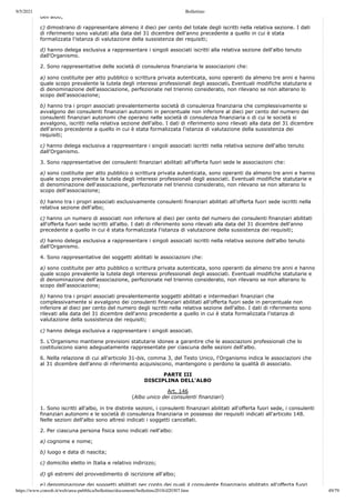 9/5/2021 Bollettino
https://www.consob.it/web/area-pubblica/bollettino/documenti/bollettino2018/d20307.htm 49/79
dell albo;
c) dimostrano di rappresentare almeno il dieci per cento del totale degli iscritti nella relativa sezione. I dati
di riferimento sono valutati alla data del 31 dicembre dell'anno precedente a quello in cui è stata
formalizzata l'istanza di valutazione della sussistenza dei requisiti;
d) hanno delega esclusiva a rappresentare i singoli associati iscritti alla relativa sezione dell'albo tenuto
dall'Organismo.
2. Sono rappresentative delle società di consulenza finanziaria le associazioni che:
a) sono costituite per atto pubblico o scrittura privata autenticata, sono operanti da almeno tre anni e hanno
quale scopo prevalente la tutela degli interessi professionali degli associati. Eventuali modifiche statutarie e
di denominazione dell'associazione, perfezionate nel triennio considerato, non rilevano se non alterano lo
scopo dell'associazione;
b) hanno tra i propri associati prevalentemente società di consulenza finanziaria che complessivamente si
avvalgono dei consulenti finanziari autonomi in percentuale non inferiore al dieci per cento del numero dei
consulenti finanziari autonomi che operano nelle società di consulenza finanziaria o di cui le società si
avvalgono, iscritti nella relativa sezione dell'albo. I dati di riferimento sono rilevati alla data del 31 dicembre
dell'anno precedente a quello in cui è stata formalizzata l'istanza di valutazione della sussistenza dei
requisiti;
c) hanno delega esclusiva a rappresentare i singoli associati iscritti nella relativa sezione dell'albo tenuto
dall'Organismo.
3. Sono rappresentative dei consulenti finanziari abilitati all'offerta fuori sede le associazioni che:
a) sono costituite per atto pubblico o scrittura privata autenticata, sono operanti da almeno tre anni e hanno
quale scopo prevalente la tutela degli interessi professionali degli associati. Eventuali modifiche statutarie e
di denominazione dell'associazione, perfezionate nel triennio considerato, non rilevano se non alterano lo
scopo dell'associazione;
b) hanno tra i propri associati esclusivamente consulenti finanziari abilitati all'offerta fuori sede iscritti nella
relativa sezione dell'albo;
c) hanno un numero di associati non inferiore al dieci per cento del numero dei consulenti finanziari abilitati
all'offerta fuori sede iscritti all'albo. I dati di riferimento sono rilevati alla data del 31 dicembre dell'anno
precedente a quello in cui è stata formalizzata l'istanza di valutazione della sussistenza dei requisiti;
d) hanno delega esclusiva a rappresentare i singoli associati iscritti nella relativa sezione dell'albo tenuto
dall'Organismo.
4. Sono rappresentative dei soggetti abilitati le associazioni che:
a) sono costituite per atto pubblico o scrittura privata autenticata, sono operanti da almeno tre anni e hanno
quale scopo prevalente la tutela degli interessi professionali degli associati. Eventuali modifiche statutarie e
di denominazione dell'associazione, perfezionate nel triennio considerato, non rilevano se non alterano lo
scopo dell'associazione;
b) hanno tra i propri associati prevalentemente soggetti abilitati e intermediari finanziari che
complessivamente si avvalgono dei consulenti finanziari abilitati all'offerta fuori sede in percentuale non
inferiore al dieci per cento del numero degli iscritti nella relativa sezione dell'albo. I dati di riferimento sono
rilevati alla data del 31 dicembre dell'anno precedente a quello in cui è stata formalizzata l'istanza di
valutazione della sussistenza dei requisiti;
c) hanno delega esclusiva a rappresentare i singoli associati.
5. L'Organismo mantiene previsioni statutarie idonee a garantire che le associazioni professionali che lo
costituiscono siano adeguatamente rappresentate per ciascuna delle sezioni dell'albo.
6. Nella relazione di cui all'articolo 31-bis, comma 3, del Testo Unico, l'Organismo indica le associazioni che
al 31 dicembre dell'anno di riferimento acquisiscono, mantengono o perdono la qualità di associato.
PARTE III
DISCIPLINA DELL'ALBO
Art. 146
(Albo unico dei consulenti finanziari)
1. Sono iscritti all'albo, in tre distinte sezioni, i consulenti finanziari abilitati all'offerta fuori sede, i consulenti
finanziari autonomi e le società di consulenza finanziaria in possesso dei requisiti indicati all'articolo 148.
Nelle sezioni dell'albo sono altresì indicati i soggetti cancellati.
2. Per ciascuna persona fisica sono indicati nell'albo:
a) cognome e nome;
b) luogo e data di nascita;
c) domicilio eletto in Italia e relativo indirizzo;
d) gli estremi del provvedimento di iscrizione all'albo;
e) denominazione dei soggetti abilitati per conto dei quali il consulente finanziario abilitato all'offerta fuori
 