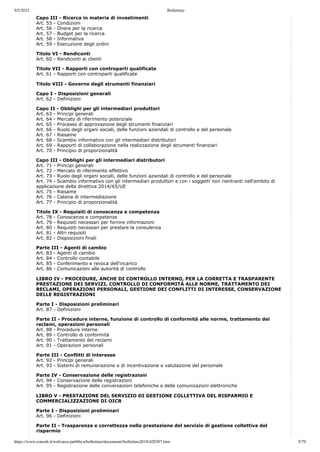 9/5/2021 Bollettino
https://www.consob.it/web/area-pubblica/bollettino/documenti/bollettino2018/d20307.htm 5/79
Capo III - Ricerca in materia di investimenti
Art. 55 - Condizioni
Art. 56 - Onere per la ricerca
Art. 57 - Budget per la ricerca
Art. 58 - Informativa
Art. 59 - Esecuzione degli ordini
Titolo VI - Rendiconti
Art. 60 - Rendiconti ai clienti
Titolo VII - Rapporti con controparti qualificate
Art. 61 - Rapporti con controparti qualificate
Titolo VIII - Governo degli strumenti finanziari
Capo I - Disposizioni generali
Art. 62 - Definizioni
Capo II - Obblighi per gli intermediari produttori
Art. 63 - Principi generali
Art. 64 - Mercato di riferimento potenziale
Art. 65 - Processo di approvazione degli strumenti finanziari
Art. 66 - Ruolo degli organi sociali, delle funzioni aziendali di controllo e del personale
Art. 67 - Riesame
Art. 68 - Scambio informativo con gli intermediari distributori
Art. 69 - Rapporti di collaborazione nella realizzazione degli strumenti finanziari
Art. 70 - Principio di proporzionalità
Capo III - Obblighi per gli intermediari distributori
Art. 71 - Principi generali
Art. 72 - Mercato di riferimento effettivo
Art. 73 - Ruolo degli organi sociali, delle funzioni aziendali di controllo e del personale
Art. 74 - Scambio informativo con gli intermediari produttori e con i soggetti non rientranti nell'ambito di
applicazione della direttiva 2014/65/UE
Art. 75 - Riesame
Art. 76 - Catena di intermediazione
Art. 77 - Principio di proporzionalità
Titolo IX - Requisiti di conoscenza e competenza
Art. 78 - Conoscenze e competenze
Art. 79 - Requisiti necessari per fornire informazioni
Art. 80 - Requisiti necessari per prestare la consulenza
Art. 81 - Altri requisiti
Art. 82 - Disposizioni finali
Parte III - Agenti di cambio
Art. 83 - Agenti di cambio
Art. 84 - Controllo contabile
Art. 85 - Conferimento e revoca dell'incarico
Art. 86 - Comunicazioni alle autorità di controllo
LIBRO IV - PROCEDURE, ANCHE DI CONTROLLO INTERNO, PER LA CORRETTA E TRASPARENTE
PRESTAZIONE DEI SERVIZI, CONTROLLO DI CONFORMITÀ ALLE NORME, TRATTAMENTO DEI
RECLAMI, OPERAZIONI PERSONALI, GESTIONE DEI CONFLITTI DI INTERESSE, CONSERVAZIONE
DELLE REGISTRAZIONI
Parte I - Disposizioni preliminari
Art. 87 - Definizioni
Parte II - Procedure interne, funzione di controllo di conformità alle norme, trattamento dei
reclami, operazioni personali
Art. 88 - Procedure interne
Art. 89 - Controllo di conformità
Art. 90 - Trattamento dei reclami
Art. 91 - Operazioni personali
Parte III - Conflitti di interesse
Art. 92 - Principi generali
Art. 93 - Sistemi di remunerazione e di incentivazione e valutazione del personale
Parte IV - Conservazione delle registrazioni
Art. 94 - Conservazione delle registrazioni
Art. 95 - Registrazione delle conversazioni telefoniche e delle comunicazioni elettroniche
LIBRO V - PRESTAZIONE DEL SERVIZIO DI GESTIONE COLLETTIVA DEL RISPARMIO E
COMMERCIALIZZAZIONE DI OICR
Parte I - Disposizioni preliminari
Art. 96 - Definizioni
Parte II - Trasparenza e correttezza nella prestazione del servizio di gestione collettiva del
risparmio
 