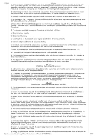 9/5/2021 Bollettino
https://www.consob.it/web/area-pubblica/bollettino/documenti/bollettino2018/d20307.htm 50/79
e) denominazione dei soggetti abilitati per conto dei quali il consulente finanziario abilitato all offerta fuori
sede opera e ha operato, con l'indicazione dei relativi periodi di operatività ovvero denominazione della
società di consulenza finanziaria per conto della quale il consulente finanziario autonomo svolge o ha svolto
l'attività di consulenza finanziaria, con l'indicazione dei relativi periodi di operatività;
f) estremi degli eventuali provvedimenti di radiazione o di sospensione cautelare o sanzionatoria in essere
nei confronti degli iscritti nonché ogni altro provvedimento incidente sull'esercizio della loro attività;
g) luogo di conservazione della documentazione comunicato all'Organismo ai sensi dell'articolo 153;
h) la circostanza che il consulente finanziario abilitato all'offerta fuori sede opera sotto supervisione ai sensi
dell'articolo 81, comma 1, lettera c);
i) la condizione di “impossibilità ad operare” per intervenuta perdita dei requisiti di cui all'articolo 148,
comma 2, lettere f) e g), a seguito dell'interruzione del rapporto professionale con una società di consulenza
finanziaria.
3. Per ciascuna società di consulenza finanziaria sono indicati nell'albo:
a) denominazione sociale;
b) data di costituzione;
c) sede legale e, se diversa dalla sede legale, la sede della direzione generale;
d) estremi del provvedimento di iscrizione all'albo;
e) eventuali provvedimenti di sospensione cautelare o sanzionatoria in essere nei confronti della società,
nonché ogni altro provvedimento incidente sull'esercizio dell'attività sociale;
f) luogo di conservazione della documentazione comunicato all'Organismo ai sensi dell'articolo 153;
g) i nominativi dei consulenti finanziari autonomi di cui la società si avvale.
4. Per i soggetti che sono stati cancellati dall'albo, oltre agli elementi indicati ai commi 2 e 3, è indicata la
data di cancellazione.
5. Non è possibile la contemporanea iscrizione delle persone fisiche nelle due sezioni dell'albo dedicate ai
consulenti finanziari autonomi e ai consulenti finanziari abilitati all'offerta fuori sede.
Art. 147
(Pubblicità degli atti dell'Organismo)
1. L'Organismo tiene a disposizione del pubblico l'albo aggiornato con modalità idonee ad assicurarne la
massima diffusione, anche attraverso internet.
2. Le delibere di iscrizione e cancellazione dall'albo, gli ulteriori provvedimenti modificativi o integrativi dei
dati contenuti nell'albo e gli altri provvedimenti o atti rilevanti relativi ai soggetti iscritti ovvero al
funzionamento dell'Organismo sono pubblicati con indicazione del soggetto a cui si riferiscono e dello
specifico presupposto normativo, per intero o per estratto, sul sito internet dell'Organismo, nel rispetto di
quanto previsto dalla disciplina in materia di protezione dei dati personali.
Art. 148
(Requisiti per l'iscrizione nelle tre sezioni dell'albo)
1. Per conseguire l'iscrizione all'albo nella sezione dei consulenti finanziari abilitati all'offerta fuori sede è
necessario:
a) essere in possesso dei requisiti di onorabilità prescritti dal regolamento ministeriale di cui all'articolo 31
del Testo Unico e non trovarsi in una delle situazioni impeditive di cui al regolamento medesimo;
b) essere muniti del titolo di studio prescritto dal regolamento ministeriale di cui all'articolo 31 del Testo
Unico;
c) aver superato la prova valutativa di cui all'articolo 149, ovvero quella di cui all'articolo 150, o quella
prevista dalle norme vigenti all'epoca in cui la prova valutativa è stata sostenuta, ovvero essere in possesso
di taluno dei requisiti di professionalità accertati dall'Organismo sulla base dei criteri valutativi individuati dal
regolamento ministeriale di cui all'articolo 31 del Testo Unico.
2. Per conseguire l'iscrizione all'albo nella sezione dei consulenti finanziari autonomi è necessario:
a) essere in possesso dei requisiti di onorabilità prescritti dal regolamento ministeriale di cui all'articolo 18-
bis del Testo Unico e non trovarsi in una delle situazioni impeditive di cui al regolamento medesimo;
b) essere muniti del titolo di studio prescritto dal regolamento ministeriale di cui all'articolo 18-bis del Testo
Unico;
c) avere superato la prova valutativa ovvero essere in possesso di taluno dei requisiti di professionalità
accertati dall'Organismo sulla base dei criteri valutativi individuati dal regolamento ministeriale di cui
all'articolo 18-bis del Testo Unico;
d) essere in possesso dei requisiti di esperienza professionale stabiliti dal regolamento ministeriale di cui
all'articolo 18-bis del Testo Unico;
e) essere in possesso dei requisiti di indipendenza previsti dal regolamento ministeriale di cui all'articolo 18-
bi d l T t U i
 