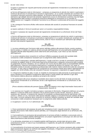 9/5/2021 Bollettino
https://www.consob.it/web/area-pubblica/bollettino/documenti/bollettino2018/d20307.htm 51/79
bis del Testo Unico;
f) essere in possesso dei requisiti patrimoniali previsti dal regolamento ministeriale di cui all'articolo 18-bis
del Testo Unico;
g) fornire all'Organismo tutte le informazioni - compreso un programma di attività che indichi in particolare i
contenuti del servizio di consulenza e la struttura organizzativa - di cui questo necessita per accertare che il
consulente finanziario autonomo abbia adottato, al momento dell'iscrizione, tutte le misure necessarie per
adempiere agli obblighi derivanti dal presente regolamento ovvero la dichiarazione autentica resa dal legale
rappresentante della società di consulenza finanziaria attestante la conclusione di un contratto di
collaborazione con il soggetto richiedente l'iscrizione la cui efficacia è condizionata all'iscrizione del soggetto
stesso.
3. Per conseguire l'iscrizione all'albo nella sezione dedicata alle società di consulenza finanziaria le società
devono:
a) essere costituite in forma di società per azioni o di società a responsabilità limitata;
b) essere in possesso dei requisiti previsti dal regolamento ministeriale di cui all'articolo 18-ter del Testo
Unico;
c) fornire all'Organismo tutte le informazioni, compreso un programma di attività che indichi in particolare i
contenuti del servizio di consulenza e la struttura organizzativa, di cui questo necessita per accertare che la
società abbia adottato, al momento dell'iscrizione, tutte le misure necessarie per adempiere agli obblighi
derivanti dal presente regolamento.
Art. 149
(Prova valutativa)
1. La prova valutativa per l'iscrizione nelle sezioni dell'albo relative alle persone fisiche, avente carattere
teorico-pratico, è indetta con cadenza almeno annuale dall'Organismo con provvedimento pubblicato nella
Gazzetta Ufficiale della Repubblica anche nella forma del comunicato, e per intero sul sito internet
dell'Organismo.
2. La prova valutativa deve consentire di verificare l'effettivo possesso da parte dei candidati delle
conoscenze e delle competenze necessarie per lo svolgimento della relativa attività.
3. La prova è organizzata e valutata dall'Organismo, il quale a tal fine si avvale di commissioni esaminatrici
composte da soggetti dotati di comprovata esperienza professionale e adeguata conoscenza delle modalità
di svolgimento di prove valutative, nei cui confronti non ricorra alcuna delle cause di incompatibilità stabilite
dall'Organismo. Ciascuna commissione esaminatrice è composta da almeno tre membri, tra i quali un
Presidente dotato di provata competenza professionale nelle materie relative all'attività svolta dai consulenti
finanziari. In ogni caso la maggioranza dei componenti la commissione stessa deve essere rappresentata da
soggetti non iscritti all'albo unico dei consulenti finanziari né esponenti o dipendenti di soggetti abilitati.
4. L'Organismo stabilisce le date, le sedi, le modalità di presentazione della domanda di partecipazione alla
prova valutativa e le modalità di svolgimento della stessa e rende pubblici tali elementi e ogni altra
informazione relativa alla prova valutativa sul proprio sito internet.
5. Per partecipare alla prova valutativa il candidato deve essere munito del titolo di studio previsto dal
regolamento ministeriale di cui all'articolo 18-bis o dal regolamento ministeriale di cui all'articolo 31 del
Testo Unico.
Art. 150
(Prova valutativa dedicata alle persone fisiche iscritte nel Registro Unico degli Intermediari Assicurativi e
Riassicurativi, Sezione A)
1. In coerenza con il quadro normativo europeo e nazionale di riferimento, l'Organismo definisce con propria
delibera il contenuto della prova valutativa che le persone fisiche iscritte nel RUI, Sezione A, devono
sostenere per ottenere, in presenza dei requisiti di onorabilità e professionalità previsti dall'articolo 148,
comma 1, lettere a) e b), l'iscrizione nella sezione dell'albo relativa ai consulenti finanziari abilitati all'offerta
fuori sede. La prova valutativa deve consentire di verificare l'effettivo possesso da parte dei candidati delle
conoscenze e delle competenze necessarie per lo svolgimento della relativa attività.
2. Si applicano i commi 3, 4 e 5 dell'articolo 149.
Art. 151
(Iscrizione all'albo)
1. Previo accertamento del possesso da parte del richiedente di tutti i requisiti prescritti, l'Organismo
procede all'iscrizione nella relativa sezione dell'albo, con l'indicazione degli elementi di cui all'articolo 146,
commi 2 o 3.
2. Il provvedimento di conclusione del procedimento di iscrizione all'albo è adottato e comunicato entro il
termine e con le modalità stabilite dall'Organismo con proprio regolamento e comunque non oltre sei mesi
dalla presentazione della domanda completa.
3. La domanda, presentata con le modalità stabilite dall'Organismo, prende data dal giorno della
presentazione ovvero, in caso di sua incompletezza e irregolarità, da quello del completamento o della
regolarizzazione.
4. Il procedimento di iscrizione può essere sospeso dall'Organismo, per il tempo necessario allo svolgimento
degli accertamenti disposti nei confronti del soggetto interessato. L'Organismo comunica all'interessato
l'inizio e il termine della sospensione
 