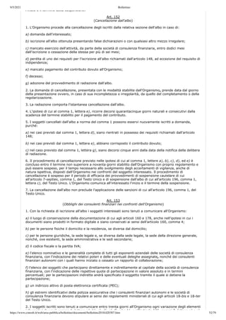9/5/2021 Bollettino
https://www.consob.it/web/area-pubblica/bollettino/documenti/bollettino2018/d20307.htm 52/79
l inizio e il termine della sospensione.
Art. 152
(Cancellazione dall'albo)
1. L'Organismo procede alla cancellazione degli iscritti dalla relativa sezione dell'albo in caso di:
a) domanda dell'interessato;
b) iscrizione all'albo ottenuta presentando false dichiarazioni o con qualsiasi altro mezzo irregolare;
c) mancato esercizio dell'attività, da parte della società di consulenza finanziaria, entro dodici mesi
dall'iscrizione o cessazione della stessa per più di sei mesi;
d) perdita di uno dei requisiti per l'iscrizione all'albo richiamati dall'articolo 148, ad eccezione del requisito di
indipendenza;
e) mancato pagamento del contributo dovuto all'Organismo;
f) decesso;
g) adozione del provvedimento di radiazione dall'albo.
2. La domanda di cancellazione, presentata con le modalità stabilite dall'Organismo, prende data dal giorno
della presentazione ovvero, in caso di sua incompletezza o irregolarità, da quello del completamento o della
regolarizzazione.
3. La radiazione comporta l'istantanea cancellazione dall'albo.
4. L'ipotesi di cui al comma 1, lettera e), ricorre decorsi quarantacinque giorni naturali e consecutivi dalla
scadenza del termine stabilito per il pagamento del contributo.
5. I soggetti cancellati dall'albo a norma del comma 1 possono esservi nuovamente iscritti a domanda,
purché:
a) nei casi previsti dal comma 1, lettera d), siano rientrati in possesso dei requisiti richiamati dall'articolo
148;
b) nei casi previsti dal comma 1, lettera e), abbiano corrisposto il contributo dovuto;
c) nel caso previsto dal comma 1, lettera g), siano decorsi cinque anni dalla data della notifica della delibera
di radiazione.
6. Il procedimento di cancellazione previsto nelle ipotesi di cui al comma 1, lettere a), b), c), d), ed e) è
concluso entro il termine non superiore a novanta giorni stabilito dall'Organismo con proprio regolamento e
può essere sospeso, per il tempo necessario allo svolgimento degli accertamenti di vigilanza, anche di
natura ispettiva, disposti dall'Organismo nei confronti del soggetto interessato. Il procedimento di
cancellazione è sospeso per il periodo di efficacia dei provvedimenti di sospensione cautelare di cui
all'articolo 7-septies, comma 1, del Testo Unico e di sospensione dall'albo di cui all'articolo 196, comma 1,
lettera c), del Testo Unico. L'Organismo comunica all'interessato l'inizio e il termine della sospensione.
7. La cancellazione dall'albo non preclude l'applicazione delle sanzioni di cui all'articolo 196, comma 1, del
Testo Unico.
Art. 153
(Obblighi dei consulenti finanziari nei confronti dell'Organismo)
1. Con la richiesta di iscrizione all'albo i soggetti interessati sono tenuti a comunicare all'Organismo:
a) il luogo di conservazione della documentazione di cui agli articoli 160 e 178, anche nell'ipotesi in cui i
documenti siano prodotti in formato digitale e siano conservati ai sensi dell'articolo 160, comma 4;
b) per le persone fisiche il domicilio e la residenza, se diversa dal domicilio;
c) per le persone giuridiche, la sede legale e, se diversa dalla sede legale, la sede della direzione generale,
nonché, ove esistenti, la sede amministrativa e le sedi secondarie;
d) il codice fiscale o la partita IVA;
e) l'elenco nominativo e le generalità complete di tutti gli esponenti aziendali delle società di consulenza
finanziaria, con l'indicazione dei relativi poteri e delle eventuali deleghe assegnate, nonché dei consulenti
finanziari autonomi con i quali hanno iniziato o cessato un rapporto di collaborazione;
f) l'elenco dei soggetti che partecipano direttamente e indirettamente al capitale della società di consulenza
finanziaria, con l'indicazione delle rispettive quote di partecipazione in valore assoluto e in termini
percentuali; per le partecipazioni indirette andrà specificato il soggetto tramite il quale si detiene la
partecipazione;
g) un indirizzo attivo di posta elettronica certificata (PEC);
h) gli estremi identificativi della polizza assicurativa che i consulenti finanziari autonomi e le società di
consulenza finanziaria devono stipulare ai sensi dei regolamenti ministeriali di cui agli articoli 18-bis e 18-ter
del Testo Unico.
2. I soggetti iscritti sono tenuti a comunicare entro trenta giorni all'Organismo ogni variazione degli elementi
informativi di cui al comma 1 lettere a) b) c) d) e) f) g) e h) e all'articolo 146 commi 2 lettere a) e c)
 