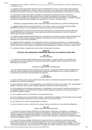 9/5/2021 Bollettino
https://www.consob.it/web/area-pubblica/bollettino/documenti/bollettino2018/d20307.htm 53/79
informativi di cui al comma 1, lettere a), b), c), d), e), f), g) e h), e all'articolo 146, commi 2, lettere a) e c),
e 3, lettere a) e c).
3. I soggetti iscritti comunicano entro dieci giorni all'Organismo le misure e l'assunzione della qualità di
imputato previste dall'articolo 7-septies, comma 2, del Testo Unico e qualunque modifica rilevante delle
condizioni per ottenere l'iscrizione, incluso l'eventuale periodo di inoperatività per le società di consulenza.
4. I consulenti finanziari sono tenuti a prestare la collaborazione necessaria al fine di consentire
all'Organismo lo svolgimento delle proprie funzioni nonché l'accertamento dei requisiti di onorabilità e
professionalità previsti per il conseguimento e il mantenimento dell'iscrizione all'albo. I consulenti finanziari
sono tenuti a rispondere alle richieste di cui all'articolo 31, comma 7, del Testo Unico.
Art. 154
(Obblighi dei soggetti abilitati e delle società di consulenza finanziaria nei confronti dell'Organismo)
1. I soggetti abilitati comunicano all'Organismo il venir meno in capo ai consulenti finanziari abilitati
all'offerta fuori sede di cui si avvalgono dei requisiti previsti per l'iscrizione all'albo.
2. I soggetti abilitati comunicano entro trenta giorni all'Organismo i nominativi dei consulenti finanziari
abilitati all'offerta fuori sede operanti sotto supervisione ai sensi dell'articolo 81, comma 1, lettera c),
nonché ogni successiva variazione.
3. I soggetti abilitati trasmettono all'Organismo i nominativi dei consulenti finanziari abilitati all'offerta fuori
sede con cui hanno iniziato o cessato il rapporto di prestazione di lavoro dipendente, di agenzia o di
mandato nel corso del mese precedente.
4. I soggetti abilitati collaborano con l'Organismo al fine di consentire a quest'ultimo lo svolgimento delle
proprie funzioni e, in particolare, il compimento degli atti previsti dall'articolo 31, comma 7, del Testo Unico,
nonché l'accertamento dei requisiti di onorabilità e professionalità dei richiedenti l'iscrizione e degli iscritti.
5. Il presente articolo si applica anche alle società di consulenza finanziaria.
PARTE IV
ATTIVITA' DEI CONSULENTI FINANZIARI ABILITATI ALL'OFFERTA FUORI SEDE
Art. 155
(Ambito di attività)
1. I consulenti finanziari abilitati all'offerta fuori sede svolgono i compiti e assolvono gli obblighi loro
demandati ai sensi delle disposizioni disciplinanti l'attività dei soggetti abilitati, sulla base e nei limiti
dell'incarico loro conferito.
Art. 156
(Modalità di aggiornamento professionale)
1. Fermo restando quanto previsto dagli articoli da 78 a 82, i consulenti finanziari abilitati all'offerta fuori
sede sono tenuti all'aggiornamento professionale mediante partecipazione a corsi su base periodica, a
conclusione dei quali sono rilasciati attestati di frequenza.
Art. 157
(Incompatibilità)
1. Fermo restando quanto previsto dall'articolo 146, comma 5, l'attività di consulente finanziario abilitato
all'offerta fuori sede è incompatibile:
a) con la qualità di sindaco o suo collaboratore ai sensi dell'articolo 2403-bis del codice civile, responsabile o
addetto al controllo interno, presso soggetti abilitati o società di consulenza finanziaria;
b) con la qualità di amministratore, dipendente o collaboratore di una società di consulenza finanziaria o di
un soggetto abilitato non appartenente al gruppo al quale appartiene quello per conto del quale opera il
consulente finanziario stesso;
c) con la qualità di socio di una società di consulenza finanziaria;
d) con la qualità di socio, amministratore, sindaco o dipendente del soggetto incaricato della revisione legale
dei conti del soggetto abilitato per conto del quale opera il consulente stesso;
e) con l'iscrizione nel ruolo unico degli agenti di cambio;
f) con ogni ulteriore incarico o attività che si ponga in grave contrasto con il suo ordinato svolgimento.
Art. 158
(Regole generali di comportamento)
1. I consulenti finanziari abilitati all'offerta fuori sede devono comportarsi con diligenza, correttezza e
trasparenza. Essi devono osservare le disposizioni legislative e regolamentari relative alla loro attività, ivi
incluse le disposizioni adottate dall'Organismo ai sensi dell'articolo 139 e a quella della categoria del
soggetto abilitato per conto del quale operano. Devono inoltre rispettare le procedure del soggetto abilitato
che ha loro conferito l'incarico.
2. I consulenti finanziari abilitati all'offerta fuori sede sono tenuti a mantenere la riservatezza sulle
informazioni acquisite dai clienti o dai potenziali clienti o di cui comunque dispongano in ragione della
propria attività, salvo che nei confronti del soggetto per conto del quale operano e del soggetto i cui servizi
e attività di investimento, strumenti finanziari o prodotti sono offerti, nonché nei casi di cui all'articolo 31,
7 d l T t U i i i lt i i l' di t i t l i l i
 