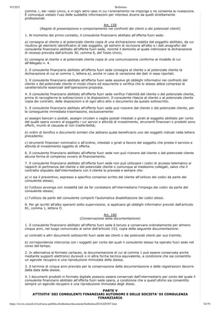 9/5/2021 Bollettino
https://www.consob.it/web/area-pubblica/bollettino/documenti/bollettino2018/d20307.htm 54/79
comma 7, del Testo Unico, e in ogni altro caso in cui l'ordinamento ne imponga o ne consenta la rivelazione.
È comunque vietato l'uso delle suddette informazioni per interessi diversi da quelli strettamente
professionali.
Art. 159
(Regole di presentazione e comportamento nei confronti dei clienti o dei potenziali clienti)
1. Al momento del primo contatto, il consulente finanziario abilitato all'offerta fuori sede:
a) consegna al cliente o al potenziale cliente copia di una dichiarazione redatta dal soggetto abilitato, da cui
risultino gli elementi identificativi di tale soggetto, gli estremi di iscrizione all'albo e i dati anagrafici del
consulente finanziario abilitato all'offerta fuori sede, nonché il domicilio al quale indirizzare la dichiarazione
di recesso prevista dall'articolo 30, comma 6, del Testo Unico;
b) consegna al cliente o al potenziale cliente copia di una comunicazione conforme al modello di cui
all'Allegato n. 4.
2. Il consulente finanziario abilitato all'offerta fuori sede consegna al cliente o al potenziale cliente la
dichiarazione di cui al comma 1, lettera a), anche in caso di variazione dei dati in essa riportati.
3. Il consulente finanziario abilitato all'offerta fuori sede assolve gli obblighi informativi nei confronti del
cliente o del potenziale cliente in modo chiaro ed esauriente e verifica che lo stesso abbia compreso le
caratteristiche essenziali dell'operazione proposta.
4. Il consulente finanziario abilitato all'offerta fuori sede verifica l'identità del cliente o del potenziale cliente,
prima di raccoglierne le sottoscrizioni o le disposizioni. Il consulente rilascia al cliente o al potenziale cliente
copia dei contratti, delle disposizioni e di ogni altro atto o documento da questo sottoscritto.
5. Il consulente finanziario abilitato all'offerta fuori sede può ricevere dal cliente o dal potenziale cliente, per
la conseguente immediata trasmissione, esclusivamente:
a) assegni bancari o postali, assegni circolari o vaglia postali intestati o girati al soggetto abilitato per conto
del quale opera ovvero al soggetto i cui servizi e attività di investimento, strumenti finanziari o prodotti sono
offerti, muniti di clausola di non trasferibilità;
b) ordini di bonifico e documenti similari che abbiano quale beneficiario uno dei soggetti indicati nella lettera
precedente;
c) strumenti finanziari nominativi o all'ordine, intestati o girati a favore del soggetto che presta il servizio e
attività di investimento oggetto di offerta.
6. Il consulente finanziario abilitato all'offerta fuori sede non può ricevere dal cliente o dal potenziale cliente
alcuna forma di compenso ovvero di finanziamento.
7. Il consulente finanziario abilitato all'offerta fuori sede non può utilizzare i codici di accesso telematico ai
rapporti di pertinenza del cliente o del potenziale cliente o comunque al medesimo collegati, salvo che il
contratto stipulato dall'intermediario con il cliente lo preveda e sempre che:
a) vi sia il preventivo, espresso e specifico consenso scritto del cliente all'utilizzo dei codici da parte del
consulente stesso;
b) l'utilizzo avvenga con modalità tali da far constatare all'intermediario l'impiego dei codici da parte del
consulente stesso;
c) l'utilizzo da parte del consulente comporti l'automatica disabilitazione dei codici stessi.
8. Per gli iscritti all'albo operanti sotto supervisione, si applicano gli obblighi informativi previsti dall'articolo
81, comma 1, lettera f).
Art. 160
(Conservazione della documentazione)
1. Il consulente finanziario abilitato all'offerta fuori sede è tenuto a conservare ordinatamente per almeno
cinque anni, nel luogo comunicato ai sensi dell'articolo 153, copia della seguente documentazione:
a) contratti e altri documenti sottoscritti fuori sede dai clienti o dai potenziali clienti per suo tramite;
b) corrispondenza intercorsa con i soggetti per conto dei quali il consulente stesso ha operato fuori sede nel
corso del tempo.
2. In alternativa al formato cartaceo, la documentazione di cui al comma 1 può essere conservata anche
mediante supporti elettronici durevoli o in altra forma tecnica equivalente, a condizione che sia consentito
un agevole recupero e una riproduzione immutata della stessa.
3. Il termine di cinque anni previsto per la conservazione della documentazione e delle registrazioni decorre
dalla data delle stesse.
4. I documenti prodotti in formato digitale possono essere conservati dall'intermediario per conto del quale il
consulente finanziario abilitato all'offerta fuori sede opera, a condizione che a quest'ultimo sia consentito
sempre un agevole recupero e una riproduzione immutata degli stessi.
PARTE V
ATTIVITA' DEI CONSULENTI FINANZIARI AUTONOMI E DELLE SOCIETA' DI CONSULENZA
FINANZIARIA
 