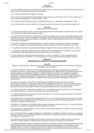 9/5/2021 Bollettino
https://www.consob.it/web/area-pubblica/bollettino/documenti/bollettino2018/d20307.htm 56/79
Art. 163
(Incompatibilità)
1. Fermo restando quanto previsto dall'articolo 146, comma 5, l'attività di consulente finanziario autonomo o
della società di consulenza finanziaria è incompatibile:
a) con l'esercizio dell'attività di agente di cambio;
b) con l'esercizio delle attività di intermediazione assicurativa di cui all'articolo 109, comma 2, lettere a), c)
ed e), del decreto legislativo 7 dicembre 2005, n. 209;
c) con l'esercizio delle attività di agente in attività finanziaria di cui all'articolo 128-quater del TUB;
d) con ogni ulteriore incarico o attività che si ponga in grave contrasto con il suo ordinato svolgimento.
Art. 164
(Aggiornamento professionale)
1. I consulenti finanziari autonomi sono tenuti all'aggiornamento professionale coerentemente con la natura
e le caratteristiche dell'attività prestata ai clienti.
2. I consulenti finanziari autonomi partecipano, almeno ogni dodici mesi, a corsi di formazione della durata
di almeno trenta ore, tenuti da soggetti con esperienza almeno quinquennale nel settore della formazione in
materie economiche, finanziarie, tecniche e giuridiche, rilevanti nella prestazione del servizio di consulenza
in materia di investimenti.
3. A tal fine le società di consulenza finanziaria si dotano di idonee procedure per garantire l'adeguata
formazione e l'aggiornamento professionale dei consulenti finanziari autonomi operanti per loro conto.
4. Si applicano le ipotesi di sospensione dall'obbligo di aggiornamento previste dall'articolo 81, comma 2.
5. L'Organismo vigila sul rispetto del dovere di aggiornamento professionale richiedendo la trasmissione
periodica della copia degli attestati rilasciati all'esito dei corsi di formazione.
6. Conformemente a quanto previsto dall'articolo 81, comma 1, lettera h), i corsi di aggiornamento
professionale devono concludersi con lo svolgimento di un test di verifica delle conoscenze acquisite.
TITOLO II
INFORMAZIONI, CONTRATTI E RACCOMANDAZIONI
Art. 165
(Regole di presentazione. Informazioni sul consulente finanziario autonomo e sulla società di consulenza
finanziaria e sui loro servizi)
1. Ai clienti o potenziali clienti sono fornite tempestivamente informazioni appropriate sul consulente
finanziario autonomo o sulla società di consulenza finanziaria e sui relativi servizi, sugli strumenti finanziari
e sulle strategie di investimento proposte. I consulenti finanziari autonomi o le società di consulenza
finanziaria forniscono al cliente o potenziale cliente, in tempo utile prima che questi sia vincolato da un
accordo per la prestazione del servizio di consulenza in materia di investimenti o prima della prestazione di
tale servizio, qualora sia precedente, le seguenti informazioni riguardanti il contratto o il servizio di
investimento:
a) il nome e il cognome, il domicilio e il recapito del consulente finanziario autonomo ovvero la
denominazione sociale e la sede legale della società di consulenza finanziaria e i dati di contatto necessari
per consentire al cliente di comunicare con loro in modo efficace e il nome e il cognome del consulente
finanziario autonomo che svolgerà l'attività di consulenza finanziaria per conto della società;
b) le lingue nelle quali il cliente può comunicare con il consulente finanziario autonomo o con la società di
consulenza finanziaria e ricevere da essi documenti e altre informazioni;
c) i metodi di comunicazione che devono essere utilizzati tra i consulenti finanziari autonomi o le società di
consulenza finanziaria e il cliente;
d) la dichiarazione che il consulente finanziario autonomo o la società di consulenza finanziaria sono iscritti
nella relativa sezione dell'albo tenuto dall'Organismo, la data e gli estremi dell'iscrizione all'albo e il nome e
l'indirizzo di contatto dell'Organismo;
e) la natura, la frequenza e il calendario delle relazioni sull'esecuzione del servizio che i consulenti finanziari
autonomi o le società di consulenza finanziaria prestano al cliente;
f) una descrizione, eventualmente in forma sintetica, della politica adottata sui conflitti di interesse, attuata
conformemente all'articolo 177;
g) su richiesta del cliente, maggiori dettagli circa tale politica sui conflitti di interesse, forniti su un supporto
durevole o tramite un sito internet (quando non costituisce un supporto durevole), purché siano soddisfatte
le condizioni di cui all'articolo 174;
h) la descrizione dell'attività prestata dal consulente finanziario autonomo o dalla società di consulenza
finanziaria e delle modalità di prestazione del servizio di consulenza in materia di investimenti;
i) le attività professionali ulteriori rispetto alla consulenza in materia di investimenti eventualmente prestate
dal consulente finanziario autonomo o dalla società di consulenza finanziaria, con l'indicazione dei loro
caratteri distintivi e, dove per esse prevista, della loro specifica remunerazione. Con riferimento alle
suddette ulteriori attività, il consulente autonomo o le società di consulenza finanziaria devono informare il
 