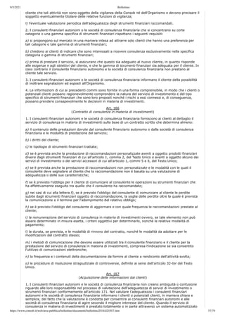 9/5/2021 Bollettino
https://www.consob.it/web/area-pubblica/bollettino/documenti/bollettino2018/d20307.htm 57/79
,
cliente che tali attività non sono oggetto della vigilanza della Consob né dell'Organismo e devono precisare il
soggetto eventualmente titolare delle relative funzioni di vigilanza;
l) l'eventuale valutazione periodica dell'adeguatezza degli strumenti finanziari raccomandati.
2. I consulenti finanziari autonomi o le società di consulenza finanziaria che si concentrano su certe
categorie o una gamma specifica di strumenti finanziari rispettano i seguenti requisiti:
a) si propongono sul mercato in una maniera intesa ad attrarre solo clienti che hanno una preferenza per
tali categorie o tale gamma di strumenti finanziari;
b) chiedono ai clienti di indicare che sono interessati a ricevere consulenza esclusivamente nella specifica
categoria o gamma di strumenti finanziari;
c) prima di prestare il servizio, si assicurano che questo sia adeguato al nuovo cliente, in quanto risponde
alle esigenze e agli obiettivi del cliente, e che la gamma di strumenti finanziari sia adeguata per il cliente. In
caso contrario il consulente finanziario autonomo e la società di consulenza finanziaria non prestano al
cliente tale servizio.
3. I consulenti finanziari autonomi o le società di consulenza finanziaria informano il cliente della possibilità
di inoltrare segnalazioni ed esposti all'Organismo.
4. Le informazioni di cui ai precedenti commi sono fornite in una forma comprensibile, in modo che i clienti o
potenziali clienti possano ragionevolmente comprendere la natura del servizio di investimento e del tipo
specifico di strumenti finanziari che sono loro proposti nonché i rischi a essi connessi e, di conseguenza,
possano prendere consapevolmente le decisioni in materia di investimenti.
Art. 166
(Contratto di consulenza in materia di investimenti)
1. I consulenti finanziari autonomi e le società di consulenza finanziaria forniscono ai clienti al dettaglio il
servizio di consulenza in materia di investimenti sulla base di un contratto scritto che determina almeno:
a) il contenuto delle prestazioni dovute dal consulente finanziario autonomo o dalla società di consulenza
finanziaria e le modalità di prestazione del servizio;
b) i diritti del cliente;
c) le tipologie di strumenti finanziari trattate;
d) se è prevista anche la prestazione di raccomandazioni personalizzate aventi a oggetto prodotti finanziari
diversi dagli strumenti finanziari di cui all'articolo 1, comma 2, del Testo Unico o aventi a oggetto alcuno dei
servizi di investimento o dei servizi accessori di cui all'articolo 1, commi 5 e 6, del Testo Unico;
e) se è prevista anche la prestazione di raccomandazioni non personalizzate e le modalità con le quali il
consulente deve segnalare al cliente che la raccomandazione non è basata su una valutazione di
adeguatezza o delle sue caratteristiche;
f) se è previsto l'obbligo per il cliente di comunicare al consulente le operazioni su strumenti finanziari che
ha effettivamente eseguito tra quelle che il consulente ha raccomandato;
g) nei casi di cui alla lettera f), se è previsto l'obbligo del consulente di comunicare al cliente le perdite
subite dagli strumenti finanziari oggetto di raccomandazione, la soglia delle perdite oltre la quale è prevista
la comunicazione e il termine per l'adempimento del relativo obbligo;
h) se è previsto l'obbligo del consulente di aggiornare e con quale frequenza le raccomandazioni prestate al
cliente;
i) la remunerazione del servizio di consulenza in materia di investimenti ovvero, se tale elemento non può
essere determinato in misura esatta, i criteri oggettivi per determinarlo, nonché le relative modalità di
pagamento;
l) la durata, se prevista, e le modalità di rinnovo del contratto, nonché le modalità da adottare per le
modificazioni del contratto stesso;
m) i metodi di comunicazione che devono essere utilizzati tra il consulente finanziario e il cliente per la
prestazione del servizio di consulenza in materia di investimenti, compresa l'indicazione se sia consentito
l'utilizzo di comunicazioni elettroniche;
n) la frequenza e i contenuti della documentazione da fornire al cliente a rendiconto dell'attività svolta;
o) le procedure di risoluzione stragiudiziale di controversie, definite ai sensi dell'articolo 32-ter del Testo
Unico.
Art. 167
(Acquisizione delle informazioni dai clienti)
1. I consulenti finanziari autonomi e le società di consulenza finanziaria non creano ambiguità o confusione
riguardo alle loro responsabilità nel processo di valutazione dell'adeguatezza di servizi di investimento o
strumenti finanziari conformemente all'articolo 171. Nel valutare l'adeguatezza i consulenti finanziari
autonomi e le società di consulenza finanziaria informano i clienti o potenziali clienti, in maniera chiara e
semplice, del fatto che la valutazione è condotta per consentire ai consulenti finanziari autonomi e alle
società di consulenza finanziaria di agire secondo il migliore interesse del cliente. Quando il servizio di
consulenza in materia di investimenti è prestato totalmente o in parte attraverso un sistema automatizzato
 