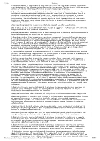 9/5/2021 Bollettino
https://www.consob.it/web/area-pubblica/bollettino/documenti/bollettino2018/d20307.htm 58/79
p p
o semiautomatizzato, la responsabilità di eseguire la valutazione dell'adeguatezza compete ai consulenti
finanziari autonomi e alle società di consulenza finanziaria che prestano il servizio e non è ridotta dal fatto di
utilizzare un sistema elettronico per formulare la raccomandazione personalizzata.
2. I consulenti finanziari autonomi e le società di consulenza finanziaria determinano la gamma delle
informazioni che devono essere raccolte presso i clienti alla luce di tutte le caratteristiche del servizio di
consulenza in materia di investimenti da prestare loro. I consulenti finanziari autonomi e le società di
consulenza finanziaria ottengono dai clienti o potenziali clienti le informazioni di cui necessitano per
comprendere le caratteristiche essenziali dei clienti e disporre di una base ragionevole per determinare,
tenuto conto della natura e della portata del servizio fornito, se la specifica operazione da raccomandare
soddisfa i seguenti criteri:
a) corrisponde agli obiettivi di investimento del cliente, inclusa la sua tolleranza al rischio;
b) è di natura tale che il cliente è finanziariamente in grado di sopportare i rischi connessi all'investimento
compatibilmente con i suoi obiettivi di investimento;
c) è di natura tale per cui il cliente possiede le necessarie esperienze e conoscenze per comprendere i rischi
inerenti all'operazione o alla gestione del suo portafoglio.
3. Quando presta il servizio di investimento a un cliente professionale, il consulente finanziario autonomo o
la società di consulenza finanziaria può legittimamente presumere che, per quanto riguarda i prodotti, le
operazioni e i servizi per i quali è classificato nella categoria dei clienti professionali, tale cliente abbia il
livello necessario di esperienze e di conoscenze ai fini del comma 2, lettera c). Nella fornitura di consulenza
in materia di investimenti a un cliente professionale di diritto ai sensi dell'Allegato n. 3 al presente
regolamento, il consulente finanziario autonomo o la società di consulenza finanziaria può legittimamente
presumere, ai fini del comma 2, lettera b), che il cliente sia finanziariamente in grado di sopportare i
connessi rischi di investimento compatibili con i suoi obiettivi di investimento.
4. Le informazioni riguardanti la situazione finanziaria di un cliente o potenziale cliente includono, laddove
pertinenti, dati sulla fonte e sulla consistenza del reddito regolare, le attività, comprese le attività liquide, gli
investimenti e beni immobili e gli impegni finanziari regolari.
5. Le informazioni riguardanti gli obiettivi di investimento di un cliente o potenziale cliente includono,
laddove pertinenti, dati sul periodo di tempo per il quale il cliente desidera conservare l'investimento, le
preferenze in materia di rischio, il profilo di rischio e le finalità dell'investimento.
6. Quando un cliente è una persona giuridica o un gruppo composto da due o più persone fisiche oppure
quando una o più persone fisiche sono rappresentate da un'altra persona fisica, il consulente finanziario
autonomo o la società di consulenza finanziaria elabora e applica una politica atta a definire quale soggetto
debba essere interessato dalla valutazione dell'adeguatezza e come tale valutazione sia condotta nella
pratica, specificando tra l'altro presso quale soggetto dovrebbero essere raccolte le informazioni relative a
conoscenze ed esperienza, situazione finanziaria e obiettivi di investimento. Il consulente finanziario
autonomo o la società di consulenza finanziaria registra tale politica. Quando una persona fisica è
rappresentata da un'altra persona fisica o quando per la valutazione dell'adeguatezza debba essere
considerata una persona giuridica che ha chiesto un trattamento come cliente professionale, la situazione
finanziaria e gli obiettivi di investimento sono quelli della persona giuridica o, in relazione alla persona fisica,
del cliente sottostante piuttosto che quelli del rappresentante. Le conoscenze ed esperienze sono quelle del
rappresentante della persona fisica o della persona autorizzata a effettuare operazioni per conto del cliente
sottostante.
7. I consulenti finanziari autonomi e le società di consulenza finanziaria adottano misure ragionevoli per
assicurare che le informazioni raccolte sui clienti o potenziali clienti siano attendibili. Tali misure
comprendono, a titolo esemplificativo e non esaustivo:
a) assicurarsi che i clienti siano consapevoli dell'importanza di fornire informazioni accurate e aggiornate;
b) assicurarsi che tutti gli strumenti, quali strumenti di profilazione per la valutazione del rischio o strumenti
per valutare le conoscenze ed esperienze di un cliente, impiegati nel processo di valutazione
dell'adeguatezza rispondano allo scopo prefisso e siano correttamente concepiti per l'utilizzo con i clienti,
individuandone e attenuandone attivamente le eventuali limitazioni durante il processo di valutazione
dell'adeguatezza;
c) assicurarsi che le domande utilizzate nel processo siano atte a essere comprese dai clienti, procurino
un'immagine accurata degli obiettivi e delle esigenze del cliente e veicolino le informazioni necessarie a
condurre la valutazione dell'adeguatezza;
d) intraprendere azioni, laddove opportuno, per assicurare la coerenza delle informazioni sul cliente, per
esempio analizzando se nelle informazioni da questi fornite vi siano delle evidenti imprecisioni.
8. I consulenti finanziari autonomi e le società di consulenza finanziaria che intrattengono un rapporto
continuativo con il cliente, fornendo un servizio continuativo di consulenza, dispongono di appropriate e
documentabili procedure per mantenere informazioni adeguate e aggiornate sui clienti, nella misura
necessaria a soddisfare i requisiti di cui al comma 4.
9. I consulenti finanziari autonomi e le società di consulenza finanziaria non raccomandano i servizi di
investimento o gli strumenti finanziari al cliente o potenziale cliente quando, nel prestare un servizio di
consulenza in materia di investimenti, non ottengono le informazioni di cui all'articolo 171, comma 1.
10. I consulenti finanziari autonomi e le società di consulenza finanziaria assicurano che le informazioni
riguardanti le conoscenze e le esperienze del cliente o potenziale cliente nel settore degli investimenti
includano i seguenti elementi, nella misura in cui siano appropriati vista la natura del cliente, la natura e la
consistenza del servizio da fornire e il tipo di prodotto od operazione previsti, tra cui la complessità e i rischi
 