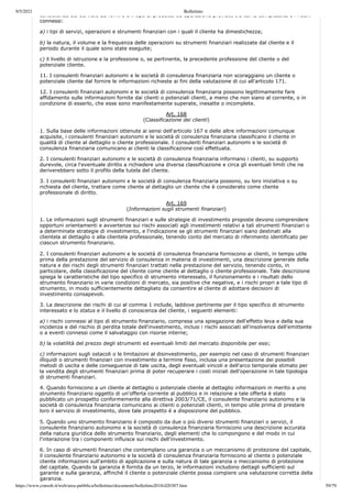 9/5/2021 Bollettino
https://www.consob.it/web/area-pubblica/bollettino/documenti/bollettino2018/d20307.htm 59/79
consistenza del servizio da fornire e il tipo di prodotto od operazione previsti, tra cui la complessità e i rischi
connessi:
a) i tipi di servizi, operazioni e strumenti finanziari con i quali il cliente ha dimestichezza;
b) la natura, il volume e la frequenza delle operazioni su strumenti finanziari realizzate dal cliente e il
periodo durante il quale sono state eseguite;
c) il livello di istruzione e la professione o, se pertinente, la precedente professione del cliente o del
potenziale cliente.
11. I consulenti finanziari autonomi e le società di consulenza finanziaria non scoraggiano un cliente o
potenziale cliente dal fornire le informazioni richieste ai fini della valutazione di cui all'articolo 171.
12. I consulenti finanziari autonomi e le società di consulenza finanziaria possono legittimamente fare
affidamento sulle informazioni fornite dai clienti o potenziali clienti, a meno che non siano al corrente, o in
condizione di esserlo, che esse sono manifestamente superate, inesatte o incomplete.
Art. 168
(Classificazione dei clienti)
1. Sulla base delle informazioni ottenute ai sensi dell'articolo 167 e delle altre informazioni comunque
acquisite, i consulenti finanziari autonomi e le società di consulenza finanziaria classificano il cliente in
qualità di cliente al dettaglio o cliente professionale. I consulenti finanziari autonomi e le società di
consulenza finanziaria comunicano ai clienti la classificazione così effettuata.
2. I consulenti finanziari autonomi e le società di consulenza finanziaria informano i clienti, su supporto
durevole, circa l'eventuale diritto a richiedere una diversa classificazione e circa gli eventuali limiti che ne
deriverebbero sotto il profilo della tutela del cliente.
3. I consulenti finanziari autonomi e le società di consulenza finanziaria possono, su loro iniziativa o su
richiesta del cliente, trattare come cliente al dettaglio un cliente che è considerato come cliente
professionale di diritto.
Art. 169
(Informazioni sugli strumenti finanziari)
1. Le informazioni sugli strumenti finanziari e sulle strategie di investimento proposte devono comprendere
opportuni orientamenti e avvertenze sui rischi associati agli investimenti relativi a tali strumenti finanziari o
a determinate strategie di investimento, e l'indicazione se gli strumenti finanziari siano destinati alla
clientela al dettaglio o alla clientela professionale, tenendo conto del mercato di riferimento identificato per
ciascun strumento finanziario.
2. I consulenti finanziari autonomi e le società di consulenza finanziaria forniscono ai clienti, in tempo utile
prima della prestazione del servizio di consulenza in materia di investimenti, una descrizione generale della
natura e dei rischi degli strumenti finanziari trattati nella prestazione del servizio, tenendo conto, in
particolare, della classificazione del cliente come cliente al dettaglio o cliente professionale. Tale descrizione
spiega le caratteristiche del tipo specifico di strumento interessato, il funzionamento e i risultati dello
strumento finanziario in varie condizioni di mercato, sia positive che negative, e i rischi propri a tale tipo di
strumento, in modo sufficientemente dettagliato da consentire al cliente di adottare decisioni di
investimento consapevoli.
3. La descrizione dei rischi di cui al comma 1 include, laddove pertinente per il tipo specifico di strumento
interessato e lo status e il livello di conoscenza del cliente, i seguenti elementi:
a) i rischi connessi al tipo di strumento finanziario, compresa una spiegazione dell'effetto leva e della sua
incidenza e del rischio di perdita totale dell'investimento, inclusi i rischi associati all'insolvenza dell'emittente
o a eventi connessi come il salvataggio con risorse interne;
b) la volatilità del prezzo degli strumenti ed eventuali limiti del mercato disponibile per essi;
c) informazioni sugli ostacoli o le limitazioni al disinvestimento, per esempio nel caso di strumenti finanziari
illiquidi o strumenti finanziari con investimento a termine fisso, inclusa una presentazione dei possibili
metodi di uscita e delle conseguenze di tale uscita, degli eventuali vincoli e dell'arco temporale stimato per
la vendita degli strumenti finanziari prima di poter recuperare i costi iniziali dell'operazione in tale tipologia
di strumenti finanziari.
4. Quando forniscono a un cliente al dettaglio o potenziale cliente al dettaglio informazioni in merito a uno
strumento finanziario oggetto di un'offerta corrente al pubblico e in relazione a tale offerta è stato
pubblicato un prospetto conformemente alla direttiva 2003/71/CE, il consulente finanziario autonomo e la
società di consulenza finanziaria comunicano ai clienti o potenziali clienti, in tempo utile prima di prestare
loro il servizio di investimento, dove tale prospetto è a disposizione del pubblico.
5. Quando uno strumento finanziario è composto da due o più diversi strumenti finanziari o servizi, il
consulente finanziario autonomo e la società di consulenza finanziaria forniscono una descrizione accurata
della natura giuridica dello strumento finanziario, degli elementi che lo compongono e del modo in cui
l'interazione tra i componenti influisce sui rischi dell'investimento.
6. In caso di strumenti finanziari che contemplano una garanzia o un meccanismo di protezione del capitale,
il consulente finanziario autonomo e la società di consulenza finanziaria forniscono al cliente o potenziale
cliente informazioni sull'ambito di applicazione e sulla natura di tale garanzia o meccanismo di protezione
del capitale. Quando la garanzia è fornita da un terzo, le informazioni includono dettagli sufficienti sul
garante e sulla garanzia, affinché il cliente o potenziale cliente possa compiere una valutazione corretta della
garanzia.
 